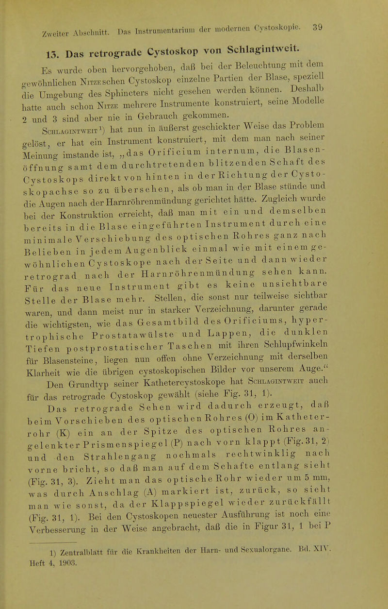 15. Das retrograde Cystoskop von Schlagintweit. Es wurde oben hervorgehoben, dnß bei der Beleuchtung mit dem o-ewöhnlichen Nitze sehen Cystoskop einzehie Partien der Blase, speziell die Umgebung- des Sphincters nicht gesehen werden können. Desha b hatte auch schon Nitze mehrere Instrumente konstruiert, seme Modelle 9 und 3 sind aber nie in Gebrauch gekommen. ScHLAomTWEiT^) hat nun in äußerst geschickter Weise das Problem o-elöst er hat ein Instrument konstruiert, mit dem man nach semer Meinung imstande ist, „das Orificium internum, die Blasen- öffnung samt dem durchtretenden blitzenden Schaft des Cystoskops direktvon hinten in der Richtung der Cysto- skopachse so zu übersehen, als ob man in der Blase stünde und die Augen nach der Harnröhrenmündung gerichtet hätte. Zugleich wurde bei der Konstruktion erreicht, daß man mit ein und demselben bereits in die Blase eingeführten Instrument durch eine minimale Verschiebung des optischen Rohres ganz nach Belieben in j edem Augenblick einmal wie mit ememge- wöhnlichenCystoskope nach derSeite und dannwieder retrograd nach der Harnröhrenmündung sehen kann. Für das neue Instrument gibt es keine unsichtbare Stelle der Blase mehr. Stellen, die sonst nur teilweise sichtbar waren, und dann meist nur in starker Verzeichnung, darunter gerade die wichtigsten, wie das Gesamtbild des Orificiums, hyper- trophische Prostatawülste und Lappen, die dunklen Tiefen p ostprostatischer Taschen mit ihren Schlupfwinkeln für Blasensteine, Hegen nun offen ohne Verzeichnung mit derselben Klarheit wie die übrigen cystoskopischen Bilder vor unserem Auge. Den Grundtyp seiner Kathetercystoskope hat Schlagintweit auch füi' das retrograde Cystoskop gewählt (siehe Fig. 31, 1). Das retrograde Sehen wird dadurch erzeugt, daß beim Vorschieben des optischen Rohres (0) im Katheter- rohr (K) ein an der Spitze des optischen Rohres an- gelenkter Prismenspiegel (P) nach vorn klappt (Fig. 31, 2. und den Strahlengang nochmals rechtwinklig nach vorne bricht, so daß man auf dem Schafte entlang sieht (Fig. 31, 3). Zieht man das optische Rohr wieder um 5 mm, wa^'s durch Anschlag (A) markiert ist, zurück, so sieht man wie sonst, da der Klappspiegel wieder zurückfällt (Fig. 31, !)• Bei den Cystoskopen neuester Ausführung ist noch eine Verbesserung in der Weise angebracht, daß die in Figur 31, 1 bei P 1) Zentralblatt für die Krankheiten der Harn- und Sexualorgane. Bd. XW. Heft 4, 190.3.