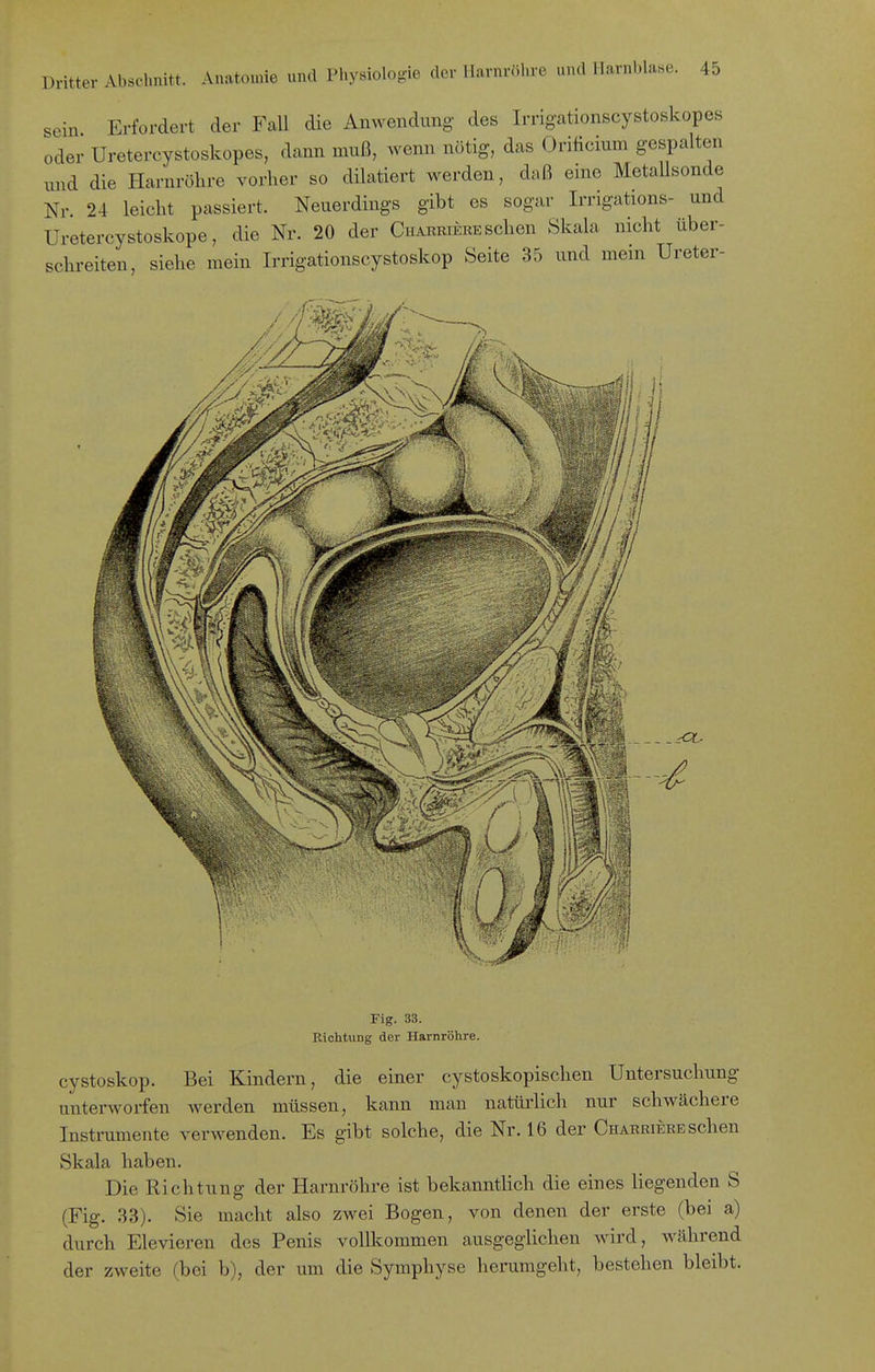 sein Erfordert der Fall die Anwendung des Irrigationscystoskopes oder Uretercystoskopes, dann mnß, wenn nötig, das Orificium gespalten tmd die Harnröhre vorher so dilatiert werden, daß eine Metallsonde Nr. 24 leicht passiert. Neuerdings gibt es sogar Irrigations- und Uretercystoskope, die Nr. 20 der Ch^riere sehen Skala nicht über- schreiten, siehe mein Irrigationscystoskop Seite 35 und mein Ureter- Fig. 33. Riclitung der Harnröhre. cystoskop. Bei Kindern, die einer cystoskopischen Untersuchung unterworfen werden müssen, kann man natürlich nur schwächere Instrumente verwenden. Es gibt solche, die Nr. 16 der Charriere sehen Skala haben. Die Richtung der Harnröhre ist bekanntlich die eines liegenden S (Fig. 33). Sie macht also zwei Bogen, von denen der erste (bei a) durch Elevieren des Penis vollkommen ausgeglichen wird, Avfthrend der zweite (bei b), der um die Symphyse herumgeht, bestehen bleibt.
