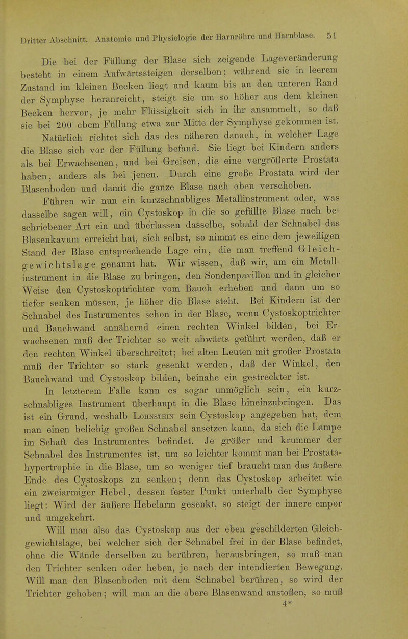 Die bei der Füllung der Blase sich zeigende Lageveränderung besteht in einem AutVärtssteigen derselben; während sie in leerem Zustand im kleinen Becken liegt und kaum bis an den unteren Rand der Symphyse heranreicht, steigt sie um so höher aus dem kleinen Becken hervor, je mehr Flüssigkeit sich in ihr ansammelt, so daß sie bei 200 cbcm Füllimg etwa zur Mitte der Symphyse gekommen ist. Natüi'lich richtet sich das des näheren danach, in welcher Lage die Blase sich vor der Füllung befand. Sie liegt bei Kindern anders als bei Erwachsenen, und bei Greisen, die eine vergrößerte Prostata haben, anders als bei jenen. Durch eine große Prostata wird der Blasenboden und dainit die ganze Blase nach oben verschoben. Führen wir nun ein kurzschnabliges Metallinstrument oder, was dasselbe sagen will, ein Cystoskop in die so gefüllte Blase nach be- schriebener Art ein und überlassen dasselbe, sobald der Schnabel das Blasenkavum erreicht hat, sich selbst, so nimmt es eine dem jeweiligen Stand der Blase entsprechende Lage ein, die man treifend Gleich- gewichtslage genannt hat. Wir wissen, daß wir, um ein Metall- instrument in die Blase zu bringen, den Sondenpavillon und in gleicher Weise den Cystoskoptrichter vom Bauch erheben und dann um so tiefer senken müssen, je höher die Blase steht. Bei Kindern ist der Schnabel des Instrumentes schon in der Blase, wenn Cystoskoptrichter und Bauchwand annähernd einen rechten Winkel bilden, bei Er- Avachsenen muß der Trichter so weit abwärts geführt werden, daß er den rechten Winkel überschreitet; bei alten Leuten mit großer Prostata muß der Trichter so stark gesenkt werden, daß der Winkel, den Bauchwand und Cystoskop bilden, beinahe ein gestreckter ist. Li letzterem Falle kann es sogar unmöglich sein, ein kurz- schnabliges Instrument überhaupt in die Blase hineinzubringen. Das ist ein Grund, weshalb Lohnstein sein Cystoskop angegeben hat, dem man einen beliebig großen Schnabel ansetzen kann, da sich die Lampe im Schaft des Instrumentes befindet. Je größer und krummer der Schnabel des Instrumentes ist, um so leichter kommt man bei Prostata- hypertrophie in die Blase, um so weniger tief braucht man das äußere Ende des Cystoskops zu senken; denn das Cystoskop arbeitet wie ein zweiarmiger Hebel, dessen fester Punkt unterhalb der Symphyse liegt: Wird der äußere Hebelarm gesenkt, so steigt der innere empor und umgekehrt. Will man also das Cystoskop aus der eben geschilderten Gleich- gewichtslage, bei welcher sich der Schnabel fi'ei in der Blase befindet, ohne die Wände derselben zu berühren, herausbringen, so muß man den Trichter senken oder heben, je nach der intendierten Bewegung. Will man den Blasenboden mit dem Schnabel berühren, so wird der Trichter gehoben; will man an die obere Blasenwand anstoßen, so muß 4*