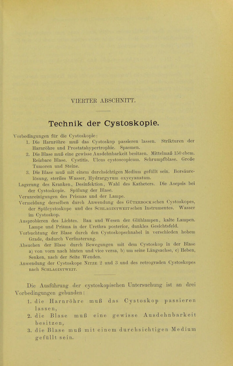 VIERTER ABSCHNITT. Teehnik der Cystoskopie. Vorbedingungen für die Cystoskopie: 1. Die Harnröhre muß das Cystoskop passieren lassen. Strikturen der Harnröhre und Prostatahypertrophie. Spasmen. 2. Die Blase muß eine gewisse Ausdehnbarkeit besitzen. Mittelmaß 150 cbcm. Reizbare Blase. Cystitis. Ulcus cystoscopicum. Schrumpfblase. Große Tumoren und Steine. 3. Die Blase muß mit einem durchsichtigen Medium gefüllt sein. Borsäure- lösung, steriles Wasser, Hydrargyrum oxycyanatum. Lagerung des Kranken, Desinfektion, Wahl des Katheters. Die Asepsis bei der Cystoskopie. Spülung der Blase. Verum-einigungen des Prismas und der Lampe. Vermeidung derselben durch Anwendung des Güterbock sehen Cystoskopes, der Spülcystoskope und des Schlagintweit sehen Instrumentes. Wasser im Cystoskop. Ausprobieren des Lichtes. Bau und Wesen der Glühlampen, kalte Lampen. Lampe und Prisma in der Urethra posterior, dunkles Gesichtsfeld. Vorbuchtung der Blase durch den Cystoskopschnabel in verschieden hohem Grade, dadurch Verfinsterung. Absuchen der Blase durch Bewegungen mit dem Cystoskop in der Blase a) von vorn nach hinten und vice versa, b) um seine Längsachse, c) Heben, Senken, nach der Seite Wenden. Anwendung der Cystoskope Nitze 2 und 3 und des retrograden Cystoskopes nach SCKLAGINTVi^EIT. Die Ausführung der cystoskopischen Untersuchung ist au drei Vorbedingungen gebunden: 1. die Harnröhre muß das Cystoskop passieren lassen, 2. die Blase muß eine gewisse Ausdehnbarkeit besitzen, 3. die Blase muß mit einem durchsichtigen Medium gefüllt sein.