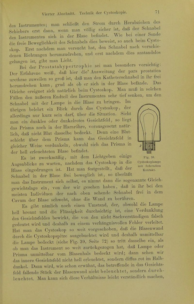des Instrumentes; man schließt den Strom durch Herabziehen des Schiebers erst dann, wenn man völlig sicher ist, daß der Schnabel des Instrumentes sich in der Blase befindet. Wie bei einer Sonde die freie Beweglichkeit des Schnabels dies beweist, so auch beim Cysto- skop. Erst nachdem man versucht hat, den Schnabel nach verschie- denen Richtungen herumzudrehen, und erst nachdem dies anstandslos o-elungen ist, gibt man Licht. ^ Bei der Prostatahypertrophie sei man besonders vorsichtig: Der Erfahrene weiß, daß hier die* Ausweitung der pars prostatica urethrae zuweilen so groß ist, daß man den Katheterschnabel in ihr frei herumdrehen kann, grad als ob er sich in der Blase befände. Das Gleiche ereignet sich natürlich beim Cystoskop. Man muß m solchen Fällen den äußeren Endteil des Instrumentes sehr tief senken, um den Schnabel mit der Lampe in die Blase zu bringen. Im übrigen belehrt ein Blick durch das Cystoskop, der allerdings nur kurz sein darf, über die Situation. Sieht man ein dunkles oder dunkelrotes Gesichtfeld, so liegt das Prisma noch in der Harnröhre, vorausgesetzt natür- lich, daß nicht Blut dasselbe bedeckt. Denn eine Blut- schicht über dem Prisma kann das Gesichtsfeld in o-leicher Weise verdunkeln, obwohl sich das Prisma in der hell erleuchteten Blase befindet. _ Es ist zweckmäßig, mit dem Lichtgeben einige pig. 38. Augenblicke zu warten, nachdem das Cystoskop in die ^ifSi' Blase eingedrungen ist. Hat man festgestellt, daß der Kontakt. Schnabel in der Blase frei beweglich ist, so überläßt man das Instrument sich selbst, es nimmt dann die sogenannte Gleich- gewichtslage ein, von der wir gesehen haben, daß in ihr bei den meisten Individuen der nach oben sehende Schnabel frei in dem Cavum der Blase schwebt, ohne die Wand zu berühren. Es gibt nämlich noch einen Umstand, der, obwohl die Lampe hell brennt und die Flüssigkeit durchsichtig ist, eine Verdunklung des Gesichtsfeldes bewirkt, die von den nicht Sachverständigen falsch gedeutet wird und deshalb zu einem verhängnisvollen Fehler verleitet. Hat man das Cystoskop so weit vorgeschoben, daß die Blasenwand durch die Cystoskopspitze ausgebuchtet wird und deshalb unmittelbar die Lampe bedeckt (siehe Fig. 39, Seite 72) so tritt dasselbe ein, als ob man das Instrument so weit zurückgezogen hat, daß Lampe oder Prisma unmittelbar vom Blasenhals bedeckt wird; dann sehen wir das innere Gesichtsfeld nicht hell erleuchtet, sondern diffus rot im Halb- dunkel. Dann wird, wie schon erwähnt, das betreffende in das Gesichts- feld fallende Stück der Blasenwand nicht beleuchtet, sondern durch- leuchtet. Man kann sich diese Verhältnisse leicht verständlich machen.