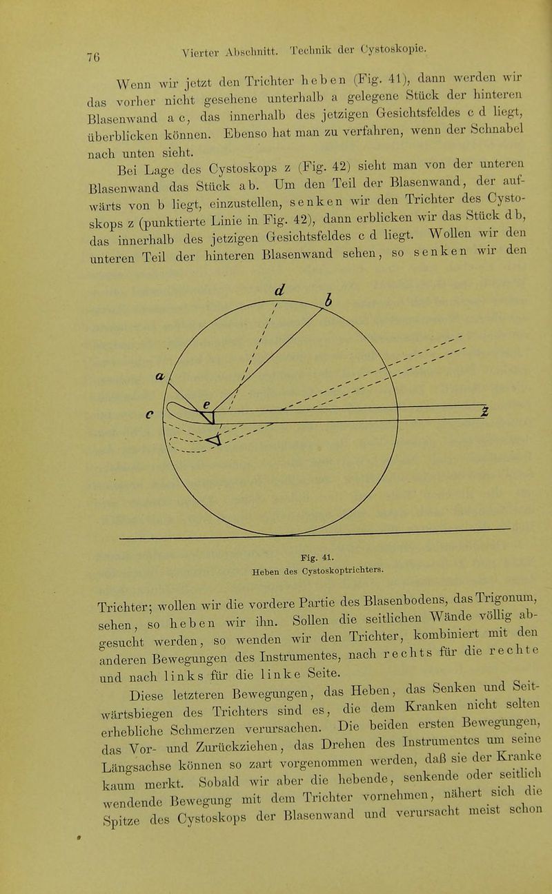Wenn wir jetzt den Trichter heben (Fig. 41), dann werden wir das vorher nicht gesehene unterhalb a gelegene Stück der hinteren Blasenwand a c, das innerhalb des jetzigen Gesichtsfeldes c d liegt, überblicken können. Ebenso hat man zu verfahren, wenn der Schnabel nach unten sieht. Bei Lage des Cystoskops z (Fig. 42) sieht man von der unteren Blasenwand das Stück ab. Um den Teil der Blasenwand, der auf- wärts von b liegt, einzustellen, senken wir den Trichter des Cysto- skops z (punktierte Linie in Fig. 42), dann erblicken wir das Stück db, das innerhalb des jetzigen Gesichtsfeldes c d liegt. WoUen wir den unteren Teil der hinteren Blasenwand sehen, so senken wir den Fig. 41. Heben des Cystoskoptrichters. Trichter: wollen wir die vordere Partie des Blasenbodens, dasTrigonum, sehen so heben wir ihn. Sollen die seitlichen Wände völlig ab- gesucht werden, so wenden wir den Trichter, kombiniert mit den anderen Bewegungen des Instrumentes, nach rechts für die rechte und nach links für die linke Seite. Diese letzteren Bewegungen, das Heben, das Senken und Seit- wärtsbiegen des Trichters sind es, die dem Kranken nicht selten erhebliche Schmerzen verursachen. Die beiden ersten Bewegungen, das Vor- und Zurückziehen, das Drehen des Instrumentes um seine Längsachse können so zart vorgenommen werden, daß sie der Kranke kaum merkt. Sobald wir aber die hebende, senkende oder seitlich wendende Bewegung mit dem Trichter voiniehmen, f^'^' ^r^ Spitze des Cystoskops der Blasenwand und verursacht meist schon