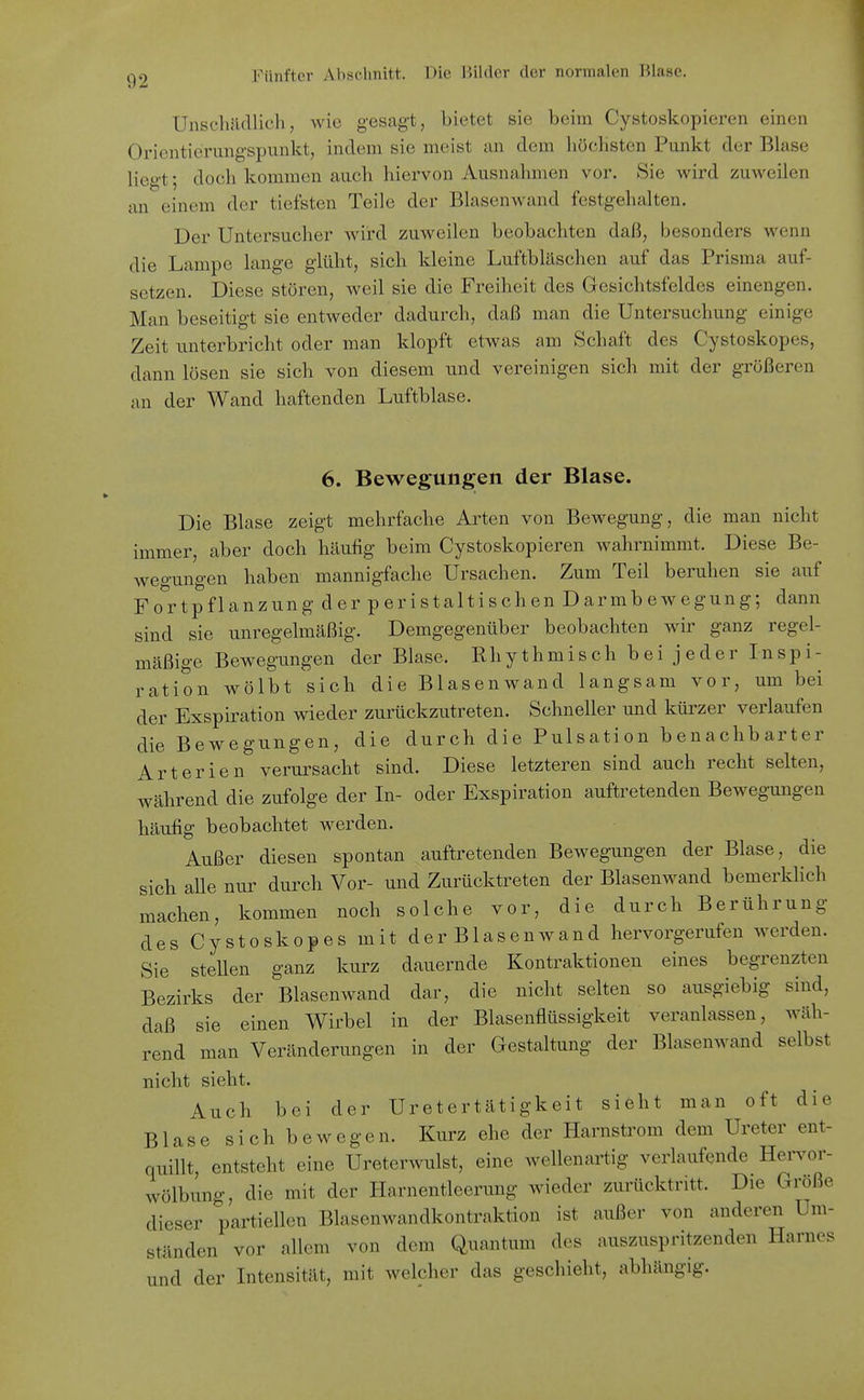 Unschädlich, wie gesagt, bietet sie beim Cystoskopieren einen Orientierungspunkt, indem sie meist an dem höchsten Punkt der Blase liegt; doch kommen auch hiervon Ausnahmen vor. Sie wird zuweilen an einem der tiefsten Teile der Blasenwand festgehalten. Der Untersucher wird zuweilen beobachten daß, besonders wenn die Lampe lange glüht, sich kleine Luftbläschen auf das Prisma auf- setzen. Diese stören, weil sie die Freiheit des Gesichtsfeldes einengen. Man beseitigt sie entweder dadurch, daß man die Untersuchung einige Zeit unterbricht oder man klopft etwas am Schaft des Cystoskopes, dann lösen sie sich von diesem und vereinigen sich mit der größeren an der Wand haftenden Luftblase. 6. Bewegungen der Blase. Die Blase zeigt mehrfache Arten von BcAvegung, die man nicht immer, aber doch häufig beim Cystoskopieren wahrnimmt. Diese Be- wegungen haben mannigfache Ursachen. Zum Teil beruhen sie auf Fortpflanzung der per ist altischen Darmbewegung; dann sind sie unregelmäßig. Demgegenüber beobachten wir ganz regel- mäßige Bewegungen der Blase. Rhythmisch bei jeder Inspi- ration wölbt sich die Blasenwand langsam vor, um bei der Exspiration wieder zurückzutreten. Schneller und kürzer verlaufen die Bewegungen, die durch die Pulsation benachbarter Arterien verursacht sind. Diese letzteren sind auch recht selten, während die zufolge der In- oder Exspiration auftretenden Bewegungen häufig beobachtet werden. Außer diesen spontan auftretenden Bewegungen der Blase, die sich alle nur durch Vor- und Zurücktreten der Blasenwand bemerklich machen, kommen noch solche vor, die durch Berührung des Cystoskopes mit der Blasenwand hervorgerufen werden. Sie stellen ganz kurz dauernde Kontraktionen eines begrenzten Bezirks der Blasenwand dar, die nicht selten so ausgiebig sind, daß sie einen Wirbel in der Blasenflüssigkeit veranlassen, wäh- rend man Veränderungen in der Gestaltung der Blasenwand selbst nicht sieht. Auch bei der Uretertätigkeit sieht man oft die Blase sich bewegen. Kurz ehe der Harnstrom dem Ureter ent- quillt, entsteht eine Ureterwulst, eine wellenartig verlaufende Hervor- wölbung, die mit der Harnentleerung wieder zurücktritt. Die Größe dieser partiellen Blasenwandkontraktion ist außer von anderen Um- ständen vor allem von dem Quantum des auszuspritzenden Harnes und der Intensität, mit welcher das geschieht, abhängig.