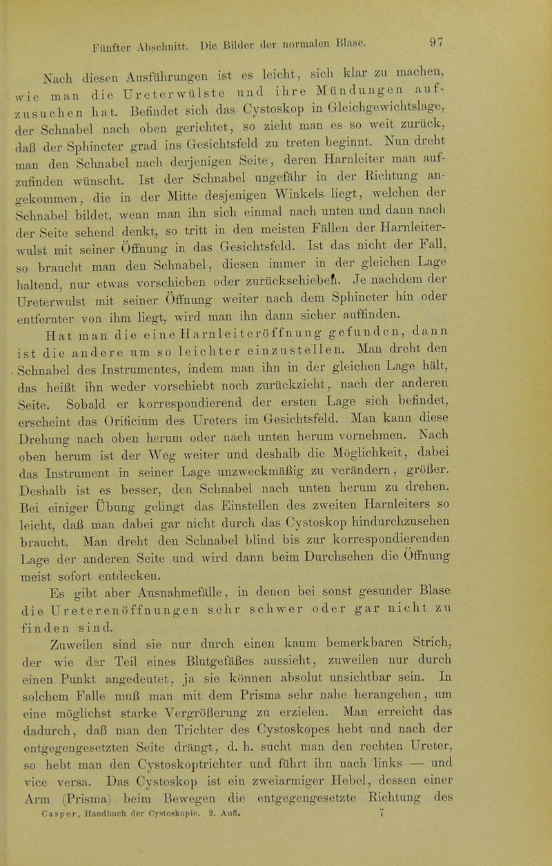 Nach diesen Ausfülirungen ist es leicht, sich klar zu machen, wie man die Ureterwülste und ihre Mündungen auf- zusuchen hat. Befindet sich das Cystoskop in aieichgewichtskg-e, der Sclmabel nach oben gerichtet, so zieht man es so weit zurück, daß der Sphincter grad ins Gesichtsfeld zu treten beginnt. Nun dreht man den Schnabel nach derjenigen Seite, deren Harnleiter man auf- zufinden wünscht. Ist der Schnabel ungefähr in der Richtung an- gekommen, die in der Mitte desjenigen Winkels liegt, welchen der Schnabel bildet, wenn man ihn sich einmal nach unten und dann nach der Seite sehend denlct, so tritt in den meisten Fällen der Harnleiter- wulst mit seiner Öffnung in das Gesichtsfeld. Ist das nicht der Fall, so braucht man den Schnabel, diesen immer in der gleichen Lage haltend, nur etwas vorschieben oder zurückschiebefi. Je nachdem der Ureter^^nllst mit seiner Öffnung weiter nach dem Sphincter hin oder entfernter von ihm liegt, wird man ihn dann sicher auffinden. Hat man die eine Harnleiteröffnung gefunden, dann ist die andere um so leichter einzustellen. Man di^eht den - Schnabel des Instrumentes, indem man ihn in der gleichen Lage hält, das heißt ihn weder vorschiebt noch zurückzieht, nach der anderen Seite. Sobald er korrespondierend der ersten Lage sich befindet, erscheint das Orificium des Ureters im Gesichtsfeld. Man kann diese Drehung nach oben herum oder nach unten herum vornehmen. Nach oben herum ist der Weg weiter und deshalb die Möglichkeit, dabei das Instrument in seiner Lage unzweckmäßig zu verändern, größer. Deshalb ist es besser, den Schnabel nach unten herum zu di'ehen. Bei einiger Übung gelingt das Einstellen des zweiten Harnleiters so leicht, daß man dabei gar nicht durch das Cystoskop hindurchzusehen braucht. Man dreht den Schnabel blind bis zur korrespondierenden Lage der anderen Seite und wird dann beim Durchsehen die Öffnung meist sofort entdecken. Es gibt aber Ausnahmefälle, in denen bei sonst gesunder Blase die Ureterenöffnungen sehr schwer oder gar nicht zu finden sind. Zuweilen sind sie nur durch einen kaum bemerkbaren Strich, der wie der Teil eines Blutgefäßes aussieht, zuweilen nur durch einen Punkt angedeutet, ja sie können absolut unsichtbar sein. In solchem Falle muß man mit dem Prisma sehr nahe herangehen, um eine möglichst starke Vergrößerung zu erzielen. Man erreicht das dadurch, daß man den Trichter des Cystoskopes hebt und nach der entgegengesetzten Seite drängt, d. h. sucht man den rechten Ureter, so hebt man den Cystoskoptrichter und führt ihn nach links — und vice versa. Das Cystoskop ist ein zweiarmiger Hebel, dessen einer Arm (Prisma) beim Bewegen die entgegengesetzte Richtung des Gas per, Handbuch der Cystoskopio. 2. Aufl. 7