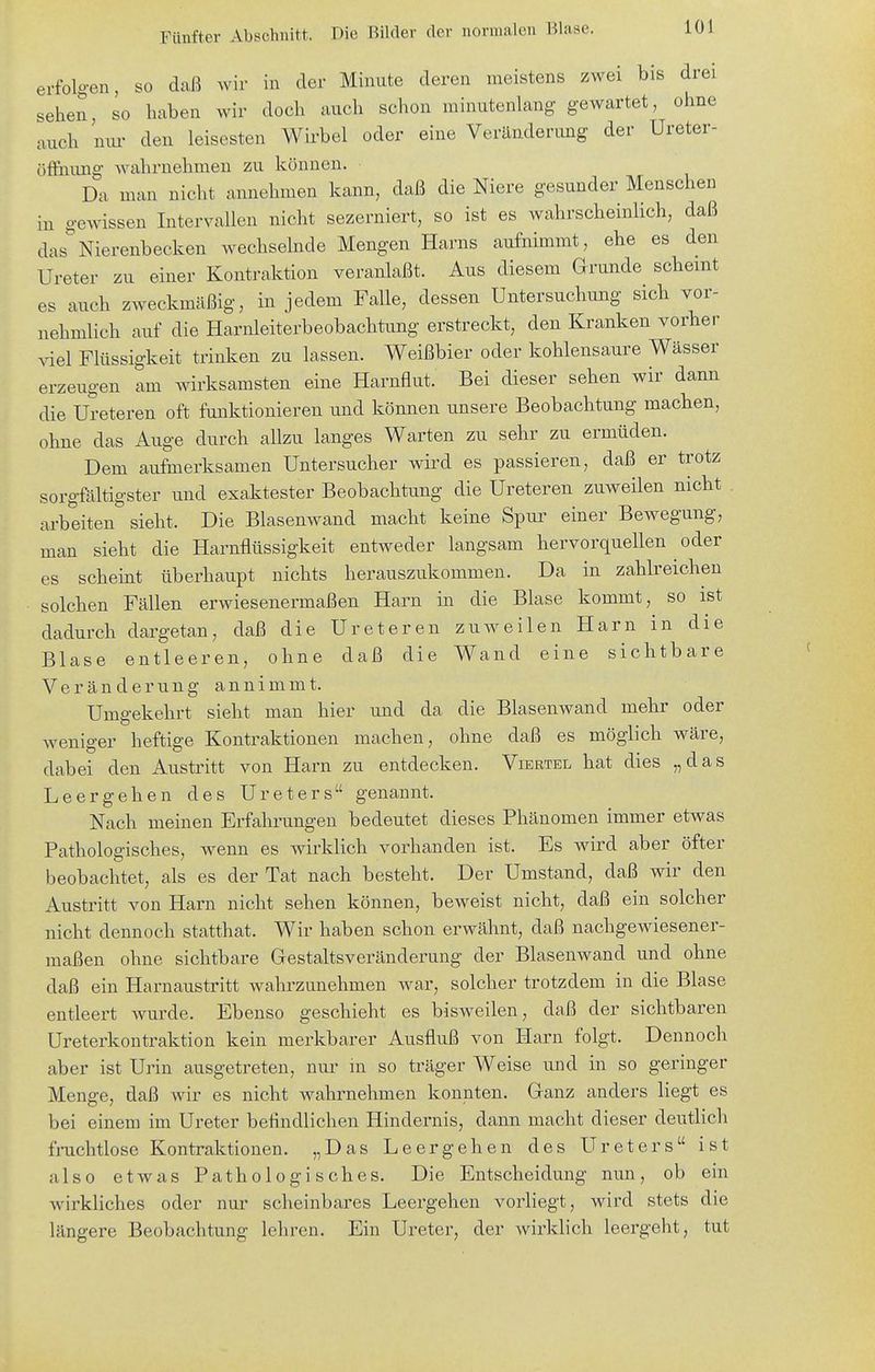 erfolgen, so daß wir in der Minute deren meistens zwei bis drei sehen, so haben wir doch auch schon minutenlang gewartet, ohne auch nm- den leisesten Wii'bel oder eine Veränderung der Ureter- öffnimg wahrnehmen zu können. Da man nicht annehmen kann, daß die Niere gesunder Menschen in gewissen Intervallen nicht sezerniert, so ist es wahrscheinlich, daß das''Nierenbecken wechselnde Mengen Harns aufnimmt, ehe es den Ureter zu einer Kontraktion veranlaßt. Aus diesem Grunde scheint es auch zweckmäßig, in jedem Falle, dessen Untersuchung sich vor- nehmlich auf die Harnleiterbeobachtung erstreckt, den Kranken vorher viel Flüssigkeit trinken zu lassen. Weißbier oder kohlensaure Wässer erzeugen am wirksamsten eine Harnflut. Bei dieser sehen wir dann die Ureteren oft funktionieren und können unsere Beobachtung machen, ohne das Auge durch allzu langes Warten zu sehr zu ermüden. Dem aufmerksamen Untersucher wird es passieren, daß er trotz sorgfältigster und exaktester Beobachtung die Ureteren zuweilen nicht arbeiten sieht. Die Blasenwand macht keine Spur einer Bewegung, man sieht die Harnflüssigkeit entweder langsam hervorquellen oder es scheint überhaupt nichts herauszukommen. Da in zahlreichen solchen Fällen erwiesenermaßen Harn in die Blase kommt, so ist dadurch dargetan, daß die Ureteren zuweilen Harn in die Blase entleeren, ohne daß die Wand eine sichtbare Veränderung annimmt. Umgekehrt sieht man hier und da die Blasenwand mehr oder weniger heftige Kontraktionen machen, ohne daß es möglich wäre, dabei den Austritt von Harn zu entdecken. Viertel hat dies „das Leergehen des Ureters genannt. Nach meinen Erfahrungen bedeutet dieses Phänomen immer etwas Pathologisches, wenn es wirklich vorhanden ist. Es wird aber öfter beobachtet, als es der Tat nach besteht. Der Umstand, daß wir den Austritt von Harn nicht sehen können, beweist nicht, daß ein solcher nicht dennoch statthat. Wir haben schon erwähnt, daß nachgewiesener- maßen ohne sichtbare Gestaltsveränderung der Blasenwand und ohne daß ein Harnaustritt wahrzunehmen war, solcher trotzdem in die Blase entleert wurde. Ebenso geschieht es bisweilen, daß der sichtbaren Ureterkontraktion kein merkbarer Ausfluß von Harn folgt. Dennoch aber ist Urin ausgetreten, nur ni so träger Weise und in so geringer Menge, daß wir es nicht wahrnehmen konnten. Ganz anders liegt es bei einem im Ureter befindlichen Hindernis, dann macht dieser deutlich fruchtlose Kontraktionen. „Das Leergehen des Ureters ist also etwas Pathologisches. Die Entscheidung nun, ob ein wirkliches oder nur scheinbares Leergehen vorliegt, wird stets die längere Beobachtung lehren. Ein Ureter, der wirklich leergeht, tut