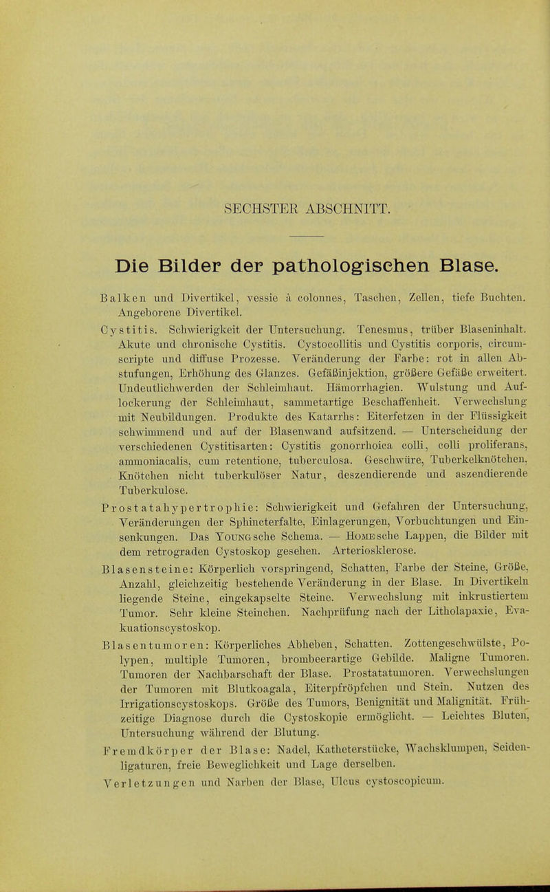 SECHSTER ABSCHNITT. Die Bilder der patholog-isehen Blase. Balken und Divertikel, vessie ä colonnes, Taschen, Zellen, tiefe Buchten. Angeborene Divertikel. Cystitis. Schwierigkeit der Untersuchung. Tenesmus, trüber Blaseninhalt. Akute und chronische Cystitis. Cystocollitis und Cystitis corporis, circum- scripte und diffuse Prozesse. Veränderung der Farbe: rot in allen Ab- stufungen, Erhöhung des Glanzes. Gefäßinjektion, größere Gefäße erweitert. Undeutlichwerden der Schleimhaut. Hämorrhagien. Wulstung und Auf- lockerung der Schleimhaut, sammetartige Beschaffenheit. Verwechslung mit Neubildungen. Produkte des Katarrhs: Eiterfetzen in der Flüssigkeit schwimmend und auf der Blasenwand aufsitzend. — Unterscheidung der verschiedenen Cystitisarten: Cystitis gonorrhoica colli, colli proliferans, ammoniacalis, cum retentione, tuberculosa. Geschwüre, Tuberkelknötchen, Knötchen nicht tuberkulöser Natur, deszendierende und aszendierende Tuberkulose. Prostatahypertrophie: Schwierigkeit und Gefahren der Untersuchung, Veränderungen der Sphincterfalte, Einlagerungen, Vorbuchtungen und Ein- senkungen. Das YouNGsche Schema. — Home sehe Lappen, die Bilder mit dem retrograden Cystoskop gesehen. Arteriosklerose. Blasensteine: Körperlich vorspringend. Schatten, Farbe der Steine, Größe, Anzahl, gleichzeitig bestehende Veränderung in der Blase. In Divertikeln liegende Steine, eingekapselte Steine. Verwechslung mit inkrustiertem Tumor. Sehr kleine Steinchen. Nachprüfung nach der Litholapaxie, Eva- kuationscystoskop. Blasentumoren: Körperliches Abheben, Schatten. Zottengeschwülste, Po- lypen, multiple Tumoren, brombeerartige Gebilde. Maligne Tumoren. Tumoren der Nachbarschaft der Blase. Prostatatumoren. Verwechslungen der Tumoren mit Blutkoagala, Eiterpfröpfchen und Stein. Nutzen des Irrigationscystoskops. Größe des Tumors, Benignität und Malignität. Früh- zeitige Diagnose durch die Cystoskopie ermöglicht. — Leichtes Bluten, Untersuchung während der Blutung. Fremdkörper der Blase: Nadel, Katheterstücke, Wachsklumpen, Seideu- ligaturen, freie Beweglichkeit und Lage derselben. Verletzungen und Narben der Blase, Ulcus cystoscopicum.