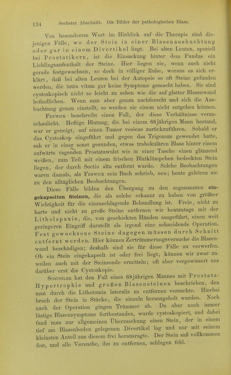 Von besonderem Wert im Hinblick auf die Therapie sind die- jenigen Fälle, wo der Stein in einer Blasen ausbuchtung oder gar in einem Divertikel liegt. Bei alten Leuten, speziell bei Prostatikern, ist die Einsackung hinter dem Fundus ein Lieblingsaufenthalt der Steine. Hier liegen sie, wenn auch nicht gerade festgewachsen, so doch in völliger Ruhe, woraus es sich er- klärt, daß bei alten Leuten bei der Autopsie so oft Steine gefunden werden, die intra vitam gar keine Symptome gemacht haben. Sie sind cystoskopisch nicht so leicht zu sehen wie die auf glatter Blasen wand befindlichen. Wenn man aber genau nachforscht und sich die Aus- buchtung genau einstellt, so werden sie einem nicht entgehen können. Fenwick beschreibt einen Fall, der diese Verhältnisse veran- schaulicht. Heftige Blutung, die bei einem 66jährigen Mann bestand, war er geneigt, auf einen Tumor vesicae zurückzuführen. Sobald er das Cystoskop eingeführt und gegen das Trigonum gewendet hatte, sah er in einer sonst gesunden, etwas trabekulären Blase hinter einem aufwärts ragenden Prostatawulst wie in einer Tasche einen glänzend weißen, zum Teil mit einem frischen Blutklümpchen bedeckten Stein liegen, der durch Sectio alta entfernt wurde. Solche Beobachtungen waren damals, als Fenwick sein Buch schrieb, neu; heute gehören sie zu den alltäglichen Beobachtungen. Diese Fälle bilden den Übergang zu den sogenannten ein- gekapselten Steinen, die als solche erkannt zu haben von größter Wichtigkeit für die einzuschlagende Behandlung ist. Freie, nicht zu harte und nicht zu große Steine entfernen wir heutzutage mit der Litholapaxie, die, von geschickten Händen ausgeführt, einen weit geringeren Eingriff darstellt als irgend eine schneidende Operation. Fest gewachsene Steine dagegen müssen durch Schnitt entfernt werden. Hier können Zertrümmerungsversuche die Blasen- wand beschädigen; deshalb sind sie für diese Fälle zu verwerfen. Ob ein Stein eingekapselt ist oder frei liegt, können wir zwar zu- weilen auch mit der Steinsonde ermitteln; oft aber vergewissert uns darüber erst die Cystoskopie. ScHUSTLER hat den Fall eines 68jährigen Mannes mit Prostata- Hypertrophie und großen Blasensteinen beschrieben, den man durch die Lithotomia lateralis zu entfernen versuchte. Hierbei brach der Stein in Stücke, die einzeln herausgeholt wurden. Noch nach der Operation gingen Trümmer ab. Da aber noch immer lästige Blasensymptome fortbestanden, wurde cystoskopiert, und dabei fand man zur allgemeinen Überraschung einen Stein, der in einem tief am Blasenboden gelegenen Divertikel lag und nur mit seinem kleinsten Anteil aus diesem frei herausragte. Der Stein saß vollkommen fest, und alle Versuche, ihn zu entfernen, schlugen fehl.