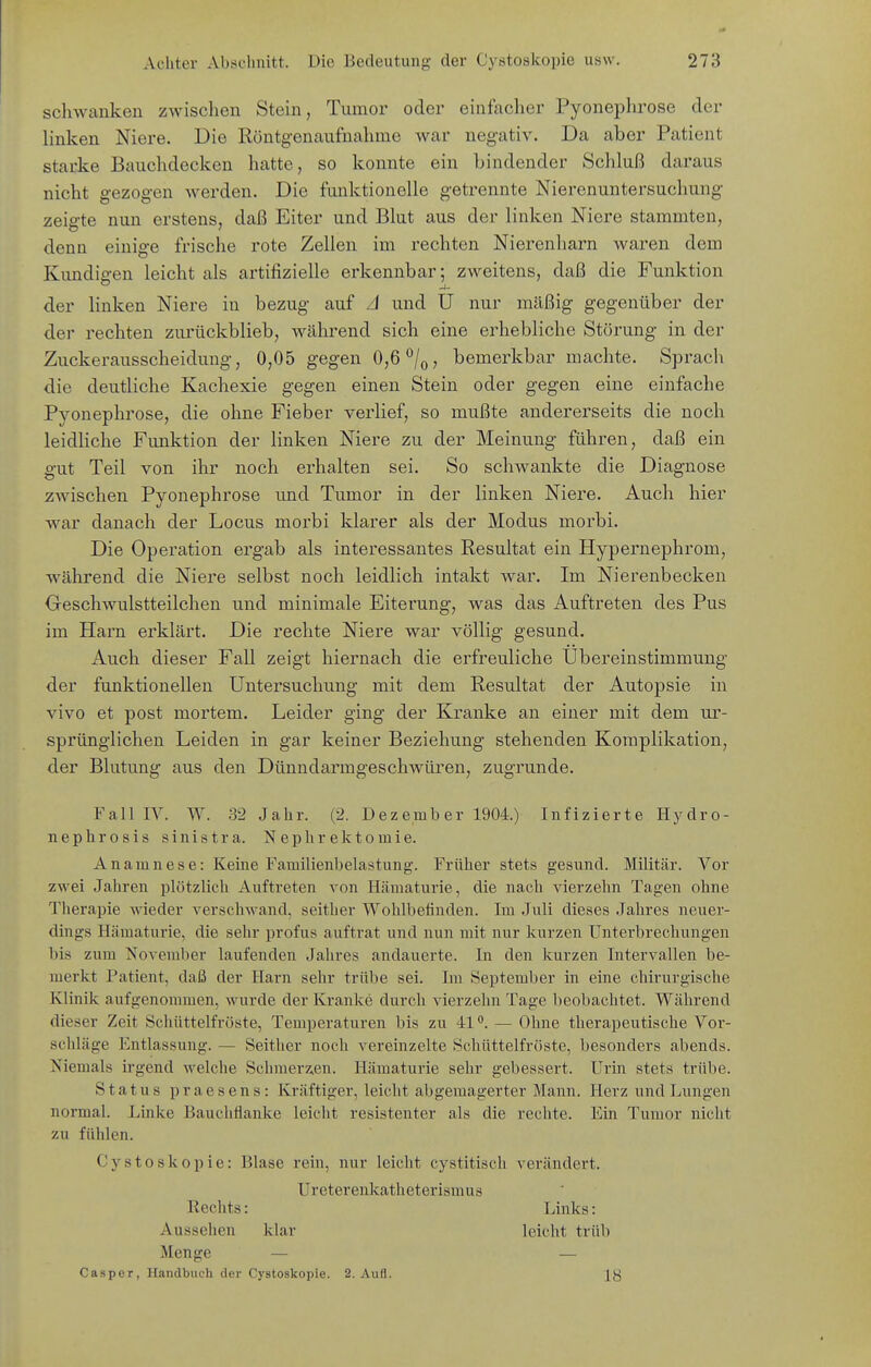 schwanken zwischen Stein, Tumor oder einfacher Pyonephrose der linken Niere. Die Röntgenaufnahme war negativ. Da aber Patient starke Bauchdecken hatte, so konnte ein bindender Schluß daraus nicht gezogen werden. Die funktionelle getrennte Nierenuntersuchung zeigte nun erstens, daß Eiter und Blut aus der linken Niere stammten, denn einige frische rote Zellen im rechten Nierenharn waren dem Kundigen leicht als artifizielle erkennbar; zweitens, daß die Funktion der linken Niere in bezug auf zl und U nur mäßig gegenüber der der rechten zurückblieb, während sich eine erhebliche Störung in der Zuckerausscheiduug, 0,05 gegen 0,6 /q, bemerkbar machte. Sprach die deutliche Kachexie gegen einen Stein oder gegen eine einfache Pyonephrose, die ohne Fieber verlief, so mußte andererseits die noch leidliche Funktion der linken Niere zu der Meinung führen, daß ein gut Teil von ihr noch erhalten sei. So schwankte die Diagnose zwischen Pyonephrose und Tumor in der linken Niere. Auch hier war danach der Locus morbi klarer als der Modus morbi. Die Operation ergab als interessantes Resultat ein Hypernephrom, während die Niere selbst noch leidlich intakt war. Im Nierenbecken Geschwulstteilchen und minimale Eiterung, was das Auftreten des Pus im Harn erklärt. Die rechte Niere war völlig gesund. Auch dieser Fall zeigt hiernach die erfreuliche Ubereinstimmung der funktionellen Untersuchung mit dem Resultat der Autopsie in vivo et post mortem. Leider ging der Kranke an einer mit dem ur- sprünglichen Leiden in gar keiner Beziehung stehenden Komplikation, der Blutung aus den Dünndarmgeschwüren, zugrunde. Fall lY. W. 32 Jahr. (2. D ez emb er 1904.) Infizierte Hydro- nephrosis sinistra. Nephrektomie. Anamnese: Keine Familienbelastung-. Früher stets gesund. Militär. Vor zwei Jahren plötzlich Auftreten von Hämaturie, die nach vierzehn Tagen ohne Therapie wieder verschwand, seither Wohlbefinden. Im Juli dieses Jahres neuer- dings Hämaturie, die sehr profus auftrat und nun mit nur kurzen Unterbrechungen bis zum November laufenden Jahres andauerte. In den kurzen Intervallen be- merkt Patient, daß der Harn sehr trübe sei. Im September in eine chirurgische Klinik aufgenommen, wurde der Kranke durch vierzehn Tage beobachtet. Während dieser Zeit Schüttelfröste, Temperaturen bis zu 41— Ohne therapeutische Vor- scldäge Entlassung. — Seither noch vereinzelte Schüttelfröste, besonders abends. Niemals irgend welche Schraerz.en. Hämaturie sehr gebessert. Urin stets trübe. Status praesens: Kräftiger, leicht abgemagerter Mann. Herz und Lungen normal. Linke Bauchflanke leicht resistenter als die rechte. Ein Tumor nicht zu fühlen. Cystoskopie: Blase rein, nur leicht cystitisch verändert. Ureterenkatheterismus Rechts: Links: Aussehen klar leicht trüb Menge — — Casper, Handbuch der Cystoskopie. 2. Aufl.