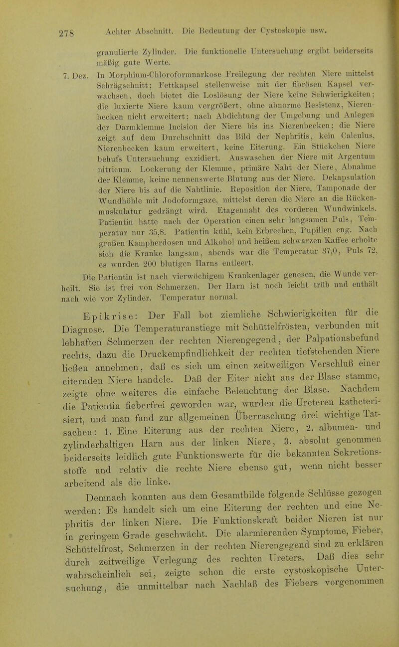 •raiiuliertc Zylinder. Die funktionelle Untersuchung ergibt beiderseits mäßig gute Werte. 7. Dez. In Morphium-Chloroforranarkose Freilcgung der rechten Niere mittelst Schrägschnitt; Fettkapsel stellenweise mit der fibrösen Kajjsel ver- wachsen, docli bietet die Losliisung der Kiere keine Schwierigkeiten; die luxierte Niere kaum vergrößert, ohne abnorme Resistenz, Nieren- becken nicht erweitert; nach Abdichtung der Umgebung und Anlegen der Darmklerame Incision der Niere bis ins Nierenbecken; die Niere zeigt auf dem Durchschnitt das Bild der Nephritis, kein Calculus, Nierenbecken kaum erweitert, keine Eiterung. Ein Stückchen Niere behufs Untersuchung exzidiert. Auswaschen der Niere mit Argentum nitricum. liOckerung der Klemme, primäre Naht der Niere, Abnahme der Klemme, keine nennenswerte Blutung aus der Niere. Dekapsulation der Niere bis auf die Nahtlinie. Kcposition der Niere, Tamponade der Wundhöhle mit Jodoformgaze, mittelst deren die Niere an die Rücken- muskulatur gedrängt wird. Etagennaht des vorderen Wundwinkels. Patientin hatte nach der Operation einen sehr langsamen Puls, Tem- peratur nur 35,8. Patientin kühl, kein Erbrechen, Pupillen eng. Nach großen Kampherdosen und Alkohol und heißem schwarzen Kaffee erholte sich die Kranke langsam, abends war die Temperatur 37,0, Puls 72, es wurden 200 blutigen Harns entleert. Die Patientin ist nach vierwöchigem Krankenlager genesen, die Wunde ver- heilt. Sie ist frei von Schmerzen. Der Harn ist noch leicht trüb und enthält nach wie vor Zylinder. Temperatur normal. Epikrise: Der Fall bot ziemliche Schwierigkeiten für die Diagnose. Die Temperaturanstiege mit Schüttelfrösten, verbunden mit lebhaften Schmerzen der rechten Nierengegend, der Palpationsbefund rechts, dazu die Druckempfindlichkeit der rechten tiefstehenden Niere ließen annehmen, daß es sich um einen zeitweiligen Verschluß einer eiternden Niere handele. Daß der Eiter nicht aus der Blase stamme, zeigte ohne weiteres die einfache Beleuchtung der Blase. Nachdem die Patientin fieberfrei geworden war, wurden die Ureteren katheteri- siert, und man fand zur allgemeinen Überraschung drei wichtige Tat- sachen: 1. Eine Eiterung aus der rechten Niere, 2. albumen- und zylinderhaltigen Harn aus der linken Niere, 3. absolut genommen beiderseits leidUch gute Funktionswerte für die bekannten Sekretions- stoffe und relativ die rechte Niere ebenso gut, wenn nicht besser arbeitend als die linke. Demnach konnten aus dem Gesamtbilde folgende Schlüsse gezogen werden: Es handelt sich um eine Eiterung der rechten und eine Ne- phritis der linken Niere. Die Funktionskraft beider Nieren ist nur in geringem Grade geschwächt. Die alarmierenden Symptome, Fieber, Schüttelfrost, Schmerzen in der rechten Nierengegend sind zu erklären durch zeitweilige Verlegung des rechten Ureters. Daß dies sehr wahrscheinlich sei, zeigte schon die erste cystoskopische Unter- suchung, die unmittelbar nach Nachlaß des Fiebers vorgenommen