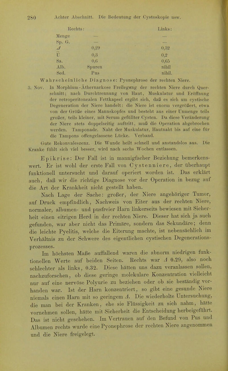 Rechts: Links: Menge Sp. G. 0,29 0,82 U 0,3 0,2 Sa. 0,(d 0,65 Alb. Spuren nihil Sed. Pus nihil. Wahrscheinliche Diagnose: Pyonephrose der rechten Niere. 3. Nov. In Morphium - Äthernarkose Freilegung der rechten Niere durch Quer- schnitt; nach Durchtrennung von Haut, Muskulatur und Eröffnung der retroperitonealen Fettkapsel ergibt sich, daß es sich um cystische Degeneration der Niere handelt: die Niere ist enorm vergrößert, etwa von der Größe eines Mannskopfes und besteht aus einer Unmenge teils großer, teils kleiner, mit Serum gefüllter Cysten. Da diese Veränderung der Niere stets doppelseitig auftritt, muß die Operation abgebrochen werden. Tamponade. Naht der Muskulatur, Hautnaht bis auf eine für die Tampons offengelassene Lücke. A'^erband. Gute Rekonvaleszenz. Die Wunde heilt schnell und anstandslos aus. Die Kranke fühlt sich viel besser, wird nach sechs Wochen entlassen. Epikrise: Der Fall ist in mannigfacher Beziehung bemerkens- vrert. Er ist v^rohl der erste Fall von Cystenniere, der überhaupt funktionell untersucht und darauf operiert Vierden ist. Das erklärt auch, daß wir die richtige Diagnose vor der Operation in bezug auf die Art der Krankheit nicht gestellt haben. Nach Lage der Sache: großer, der Niere angehöriger Tumor, auf Druck empfindlich, Nachweis von Eiter aus der rechten Niere, normaler, albumen- und pusfreier Harn linkerseits bewiesen mit Sicher- heit einen eitrigen Herd in der rechten Niere. Dieser hat sich ja auch gefunden, war aber nicht das Primäre, sondern das Sekundäre; denn die leichte Pyelitis, welche die Eiterung machte, ist nebensächlich im Verhältnis zu der Schwere des eigentlichen cystischen Degenerations- prozesses. Im höchsten Maße auffallend waren die abnorm niedrigen funk- tionellen Werte auf beiden Seiten. Rechts war A 0.29, also noch schlechter als links, 0.32. Diese hätten uns dazu veranlassen sollen, nachzuforschen, ob diese geringe molekulare Konzentration vielleicht nur auf eine nervöse Polyurie zu beziehen oder ob sie beständig vor- handen war. Ist der Harn konzentriert, so gibt eine gesunde Niere niemals einen Harn mit so geringem A. Die wiederholte Untersuchung, die man bei der Kranken, ehe sie Flüssigkeit zu sich nahm, hätte vornehmen sollen, hätte mit Sicherheit die Entscheidung herbeigeführt. Das ist nicht geschehen. Im Vertrauen auf den Befund von Pus und Albumen rechts wurde eine Pyonephrose der rechten Niere angenommen und die Niere freigelegt.