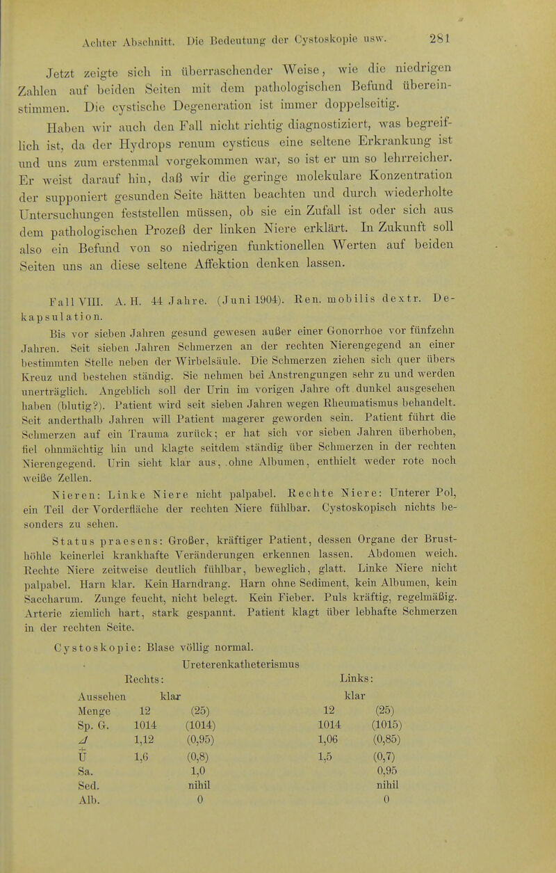 Jetzt zeigte sich in überraschender Weise, wie die niedrigen Zahlen auf beiden Seiten mit dem pathologischen Befund überein- stimmen. Die cystische Degeneration ist immer doppelseitig. Haben wir auch den Fall nicht richtig diagnostiziert, was begreif- lich ist, da der Hydrops renum cysticus eine seltene Erkrankung ist und uns zum erstenmal vorgekommen war, so ist er um so lehrreicher. Er weist darauf hin, daß wir die geringe molekulare Konzentration der supponiert gesunden Seite hätten beachten und durch wiederholte Untersuchungen feststellen müssen, ob sie ein Zufall ist oder sich aus dem pathologischen Prozeß der linken Niere erklärt. In Zukunft soll also ein Befund von so niedrigen funktionellen Werten auf beiden Seiten uns an diese seltene Affektion denken lassen. Fall VIII. A. H. -M Jahre. (Juni 1904). Ren. mobilis dextr. De- kapsulation. Bis vor sieben Jahren gesund gewesen außer einer Gonorrhoe vor fünfzehn Jahren. Seit sieben Jahren Schmerzen an der rechten Nierengegend an einer bestimmten Stelle neben der Wirbelsäule. Die Schmerzen ziehen sich quer übers Kreuz und bestehen ständig. Sie nehmen bei Anstrengungen sehr zu und werden unerträglich. Angeblich soll der Urin im vorigen Jahre oft dunkel ausgesehen haben (blutig?). Patient wird seit sieben Jahren wegen Rheumatismus behandelt. Seit anderthalb Jahren will Patient magerer geworden sein. Patient führt die Schmerzen auf ein Trauma zurück; er hat sich vor sieben Jahren überhoben, fiel ohnmächtig hin und klagte seitdem ständig über Schmerzen in der rechten Nierengegend. Urin sieht klar aus, .ohne Albumen, enthielt weder rote noch weiße Zellen. Nieren: Linke Niere nicht palpabel. Rechte Niere: Unterer Pol, ein Teil der Vordertläche der rechten Niere fühlbar. Cystoskopisch nichts be- sonders zu sehen. Status praesens: Großer, kräftiger Patient, dessen Organe der Brust- höhle keinerlei krankhafte Veränderungen erkennen lassen. Abdomen weich. Rechte Niere zeitweise deutlich fühlbar, beweglich, glatt. Linke Niere nicht palpabel. Harn klar. Kein Harndrang. Harn ohne Sediment, kein Albumen, kein Saccharum. Zunge feucht, nicht belegt. Kein Fieber. Puls kräftig, regelmäßig. Arterie ziemlich hart, stark gespannt. Patient klagt über lebhafte Schmerzen in der rechten Seite. Cystoskopie: Blase völlig normal. Ureterenkatheterismus Rechts: Links Aussehen klar Mar Menge 12 (25) 12 (25) Sp. G. 1014 (1014) 1014 (1015) 1,12 (0,95) 1,06 (0,85) -1- U 1,6 (0,8) 1,5 (0,7) Sa. 1,0 0,95 Sed. nihil nihil Alb. 0 0
