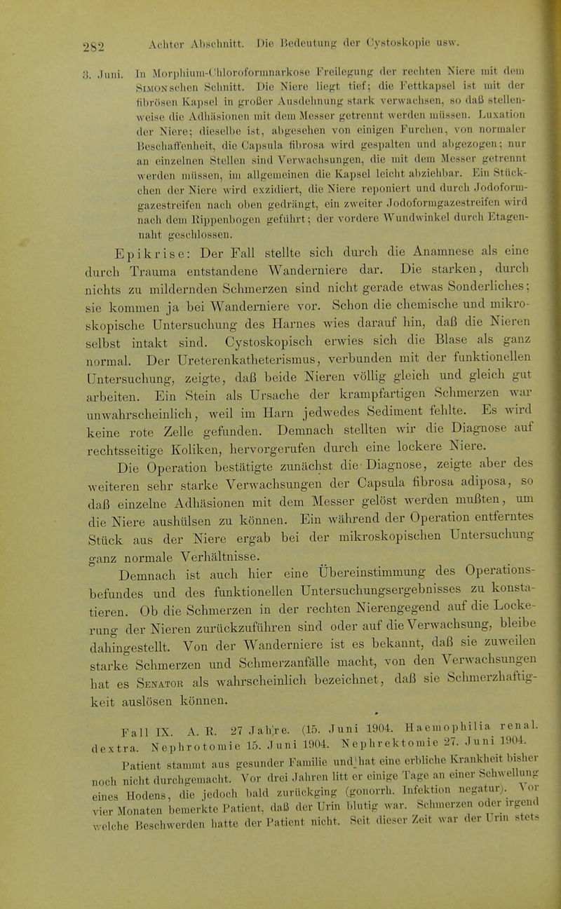 3. Juni, lu ]\l()ri)liiuni-(!hloroformnarkose Freilegung der rechten Niere mit dem Simon sehen Schnitt. Die Niere liegt tief; die Fettkapsel ist mit der fibrösen Kapsel in großer Ausdehnung stark verwachsen, so daß stellen- weise die Adhäsionen mit dem Messer getrennt wefden ujüssen. Luxation der Niere; dieselbe i.st, abgesehen von einigen Furchen, von normaler Beschattenheit, die Capsula übrosa wird gespalten und abgezogen; nur an einzelnen Stellen sind Verwachsungen, die mit dem Messer getrennt werden müssen, im allgemeinen die Kapsel leiclit al)ziehbar. Ein Stück- chen der Niere wird exzidiert, die Niere reponiert und durch Jodoform- gazestreifen nach oben gedrängt, ein zweiter Jodoformgazestreifen wird nach dem Rippenbogen geführt; der vordere Wundwinkel durch Etagen- naht geschlossen. Epikrise: Der Fall stellte sich durch die Anamnese als eine durch Trauma entstandene Wanderniere dar. Die starken, durch nichts zu mildernden Schmerzen sind nicht gerade etwas Sonderliches; sie kommen ja bei Wanderniere vor. Schon die chemische und mikro- skopische Untersuchung- des Harnes wies darauf hin, daß die Nieren selbst intakt sind. Cystoskopisch erwies sich die Blase als ganz normal. Der Ureterenkatheterismus, verbunden mit der funktionellen Untersuchung, zeigte, daß beide Nieren völlig gleich und gleich gut arbeiten. Ein Stein als Ursache der krampfartigen Schmerzen war unwahrscheinlich, weil im Harn jedwedes Sediment fehlte. Es wird keine rote Zelle gefunden. Demnach stellten wir die Diagnose auf rechtsseitige Koliken, hervorgerufen durch eine lockere Niere. Die Operation bestätigte zunächst die Diagnose, zeigte aber des weiteren sehr starke Verwachsungen der Capsula fibrosa adiposa, so daß einzelne Adhäsionen mit dem Messer gelöst werden mußten, um die Niere aushülsen zu können. Ein während der Operation entferntes Stück aus der Niere ergab bei der mikroskopischen Untersuchung ganz normale Verhältnisse. Demnach ist auch hier eine Übereinstimmung des Operations- befundes und des funktionellen Untersuchungsergebnisses zu konsta- tieren. Ob die Schmerzen in der rechten Nierengegend auf die Locke- rung der Nieren zurückzuführen sind oder auf die Verwachsung, bleibe dahingestellt. Von der Wanderniere ist es bekannt, daß sie zuweilen starke Schmerzen und Schmerzanfälle macht, von den Verwachsungen hat es Senator als wahrscheinlich bezeichnet, daß sie Schmerzhaftig- keit auslösen können. Fall IX. A. R. 27 Jahje. (15. Juni 1904. Haemophilia renal, dextra. Nephrotomie 15. Juni 1904. Nephrektomie 27. Juni 1904. Patient stammt aus gesunder Familie und^at eine erbliche Krankheit bisher noch nicht durchgemacht. Vor drei Jahren litt er einige Tage an einer Schwellung eines Hodens, die jedoch bald zurückging (gonorrh. Infektion negatur)._ Vor vier Monaten bemerkte Patient, daß der Urin blutig war. Schmerzen oder irgend velche Beschwerden hatte der Patient nicht. Seit dieser Zeit war der Unn stets