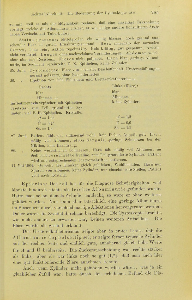 zu mir, weil er mit der MiJfi'liclikeit rechnet, daß eine einseitige Erkrankung vorliegt, welche die Albuiuinurie erklärt, er wie einige andere konsultierte Arzte haben Verdacht auf Tuberkulose. Status praesens: MittolgrolJcr, ein wenig blasser, doch gesund aus- sehender Herr in gutem Ernährungszustand. Herz innerhalb der normalen Grenzen, Töne rein, Aktion regelmäßig. Puls kräftig, gut gespannt, Arterie nicht verhärtet. Lungen ohne nachweisbare A^eränderungen. Abdomen weich, ohne abnorme Resistenz. Nieren nicht palpabel. Harn klar, geringe Albumi- nurie, im Sediment vereinzelte E. K. Epithelien, keine Zylinder. 25. Juni. Cystoskopie: Blase von normaler Beschaffenheit, Ureterenöffnungen normal gelagert, ohne Besonderheiten. 2G. „ Injektion von 0,02 Phloridzin und Ureterenkatheterismus. Rechts: Links (Blase): klar klar Albumen + Albumen + Im Sedhnent ein typischer, mit Epithelien keine Zylinder, besetzter, zum Teil granulierter Zy- linder; viel E. K. Epithelien. Kristalle. J - 1,0.3 ^ - ' 1,2 Ü = 0,75 U - 0,6 Sa. = 1,9 Sa. = 1,2 27. Juni. Patient fühlt sich andauernd wohl, kein Fieber, Appetit gut. Harn mäßig viel Albumen, etwas Sanguis,-geringe Schmerzen bei der Miktion, kein Harndrang. 28. „ Keine wesentlichen Schmerzen, Harn mit mäßig viel Albumen, im Sediment vereinzelte hyaline, zum Teil granulierte Zylinder. Patient wird mit entsprechenden Diätvorschriften entlassen. 17. Mai 1904. Gewicht des Kranken gleich geblieben, Wohlbefinden. Harn nur Spuren von Albumen, keine Zylinder, nur einzelne rote Stellen, Patient geht nach Köstritz. Epikrise: Der Fall bot für die Diagnose Schwierigkeiten, weil Monate hindurch nichts als leichte Albuminurie gefunden wurde. Hätte man schon damals Zylinder entdeckt, so wäre er ohne weiteres geklärt worden. Nun kann aber tatsächlich eine geringe Albuminurie im Blasenurin durch verschiedenartige AfFektionen hervorgerufen werden. Daher waren die Zweifel durchaus berechtigt. Die Cystoskopie brachte, Avie nicht anders zu erwarten war, keinen weiteren Aufschluss. Die Blase wurde als gesund erkannt. Der Ureterenkatheterismus zeigte aber in erster Linie, daß die Albuminurie doppelseitig sei; er zeigte ferner typische Zylinder auf der rechten Seite und endlich gute, annähernd gleich hohe Werte für A und U beiderseits. Die Zuckerausscheidung war rechts stärker als links, aber sie war links noch so gut (1,2), daß man auch hier eine gut funktionierende Niere annehmen konnte. Auch wenn Zylinder nicht gefunden worden wären, was ja ein glücklicher Zufall war, hätte- durch den ei^hobenen Befund die Dia-