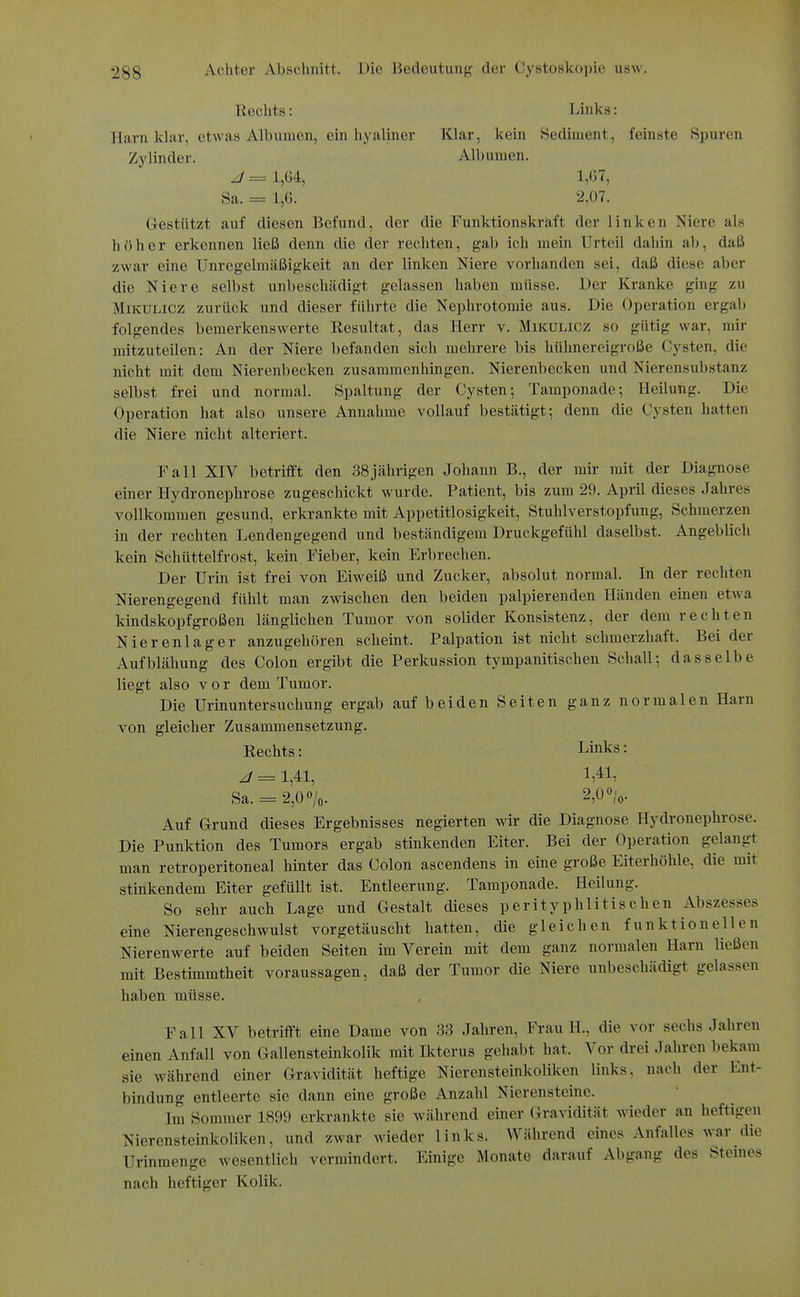 Hechts: Links: Harn khir, etwas Albuinen, ein hyaliner Klar, kein Sediment, feinste Spuren Zylinder. Albumen. J = 1,Ü4, 1,67, Sa. = 1,G, 2,07. Gestützt auf diesen Befund, der die Funktionskräft der linken Niere als h()her erkennen ließ denn die der rechten, gab ich mein Urteil dahin ab, daß zwar eine Unregelmäßigkeit an der linken Niere vorhanden sei, daß diese aber die Niere selbst unbeschädigt gelassen haben müsse. Der Kranke ging zu Mikulicz zurück und dieser führte die Nephrotomie aus. Die Operation ergab folgendes bemerkenswerte Resultat, das Herr v. Mikulicz so gütig war, mir mitzuteilen: An der Niere befanden sich mehrere bis hühnereigroße Cysten, die nicht mit dem Nierenbecken zusammenhingen. Nierenbecken und Nierensubstanz selbst frei und normal. Spaltung der Cysten; Tamponade-, Heilung. Die Operation hat also unsere Annahme vollauf bestätigt; denn die Cysten hatten die Niere nicht alteriert. Fall XIV betriflft den ,38jährigen Johann B., der mir mit der Diagnose einer Hydronephrose zugeschickt wurde. Patient, bis zum 29. April dieses Jahres vollkommen gesund, erkrankte mit Appetitlosigkeit, Stuhlverstopfung, Schmerzen in der rechten Lendengegend und beständigem Druckgefühl daselbst. Angeblich kein Schüttelfrost, kein Fieber, kein Erbrechen. Der Urin ist frei von Eiweiß und Zucker, absolut normal. In der rechten Nierengegend fühlt man zwischen den beiden palpierenden Händen einen etwa kindskopfgroßen länglichen Tumor von solider Konsistenz, der dem rechten Nierenlager anzugehören scheint. Palpation ist nicht schmerzhaft. Bei der Aufblähung des Colon ergibt die Perkussion tympanitischen Schall; dasselbe liegt also vor dem Tumor. Die Urinuntersuchung ergab auf beiden Seiten ganz normalen Harn von gleicher Zusammensetzung. Eechts: Links: J = 1,41, 1,4:1, Sa. = 2,0%. 2,0 o/o- Auf Grund dieses Ergebnisses negierten wir die Diagnose Hydronephrose. Die Punktion des Tumors ergab stinkenden Eiter. Bei der Operation gelangt man retroperitoneal hinter das Colon ascendens in eine große Eiterhöhle, die mit stinkendem Eiter gefüllt ist. Entleerung. Tamponade. Heilung. So sehr auch Lage und Gestalt dieses perityphlitischen Abszesses eine Nierengeschwulst vorgetäuscht hatten, die gleichen funktionellen Nierenwerte auf beiden Seiten im Verein mit dem ganz normalen Harn ließen mit Bestimmtheit voraussagen, daß der Tumor die Niere unbeschädigt gelassen haben müsse. Fall XV betrifft eine Dame von 33 Jahren, Frau H., die vor sechs Jahren einen Anfall von Gallensteinkolik mit Hcterus gehabt hat. Vor drei Jahren bekam sie während einer Gravidität heftige Nierensteinkoliken links, nach der Ent- bindung entleerte sie dann eine große Anzahl Nierensteine. Im Sommer 1899 erkrankte sie während einer Gravidität wieder an heftigen Nierensteinkoliken, und zwar wieder links. Während eines Anfalles war die Urinmenge wesentlich vermindert. Einige Monate darauf Abgang des Sternes nach heftiger Kolik.