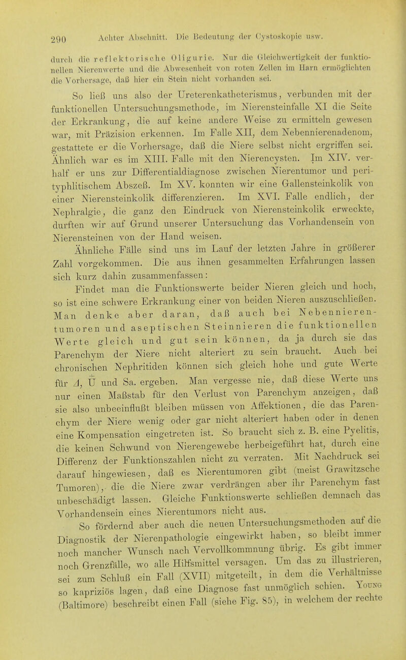 durch die reflektorische 01i};-urie. Nur die (Jleicliwertifjkelt der funktio- nellen Nierenwerte und die Abwesenheit von roten Zellen im Harn ermöf^lichten die Vorhersag-e, daß hier ein Stein nicht vorhanden sei. So ließ uns also der Ureterenkatheterismus, verbunden mit der funktionellen Untersuchungsmetliode, im Nierensteinfalle XI die Seite der Erkrankung, die auf keine andere Weise zu ermitteln geAvesen war, mit Präzision erkennen. Im Falle XII, dem Nebennierenadenom, gestattete er die Vorhersage, daß die Niere selbst nicht ergriffen sei. Ähnlich war es im XIIL Falle mit den Nierencysten. Im XIV. ver- half er uns zur Differentialdiagnose zwischen Nierentumor und peri- typhlitischem Abszeß. Im XV. konnten wir eine G-allensteinkolik von einer Nierensteinkolik differenzieren. Im XVI. Falle endlich, der Nephralgie, die ganz den Eindruck von Nierensteinkolik erweckte, durften wir auf Grund unserer Untersuchung das Vorhandensein von Nierensteinen von der Hand weisen. Ähnliche Fälle sind uns im Lauf der letzten Jahre in größerer Zahl vorgekommen. Die aus ihnen gesammelten Erfahrungen lassen sich kurz dahin zusammenfassen: Findet man die Funktionswerte beider Nieren gleich und hoch, so ist eine schwere Erkrankung einer von beiden Nieren auszuschließen. Man denke aber daran, daß auch bei Nebennieren- tumoren und aseptischen Steinnieren die funktionellen Werte gleich und gut sein können, da ja durch sie das Parenchym der Niere nicht alteriert zu sein braucht. Auch bei chronischen Nephritiden können sich gleich hohe und gute Werte für A, U und Sa. ergeben. Man vergesse nie, daß diese Werte uns nur einen Maßstab für den Verlust von Parenchym anzeigen, daß sie also unbeeinflußt bleiben müssen von Affektionen, die das Paren- chym der Niere wenig oder gar nicht alteriert haben oder in denen eine Kompensation eingetreten ist. So braucht sich z. B. eine Pyelitis, die keinen Schwund von Nierengewebe herbeigefülirt hat, durch eine Differenz der Funktionszahlen nicht zu verraten. Mit Nachdruck sei darauf hingewiesen, daß es Nierentumoren gibt (meist Grawitzsche Tumoren), die die Niere zwar verdrängen aber ihr Parenchym fast unbeschädigt lassen. Gleiche Funktionswerte schließen demnach das Vorhandensein eines Nierentumors nicht aus. So fördernd aber auch die neuen Untersuchungsmethoden auf die Diagnostik der Nierenpathologie eingewirkt haben, so bleibt immer noch mancher Wunsch nach Vervollkommnung übrig. Es gibt immer noch Grenzfälle, wo alle Hilfsmittel versagen. Um das zu ülustrieren, sei zum Schluß ein Fall (XVII) mitgeteilt, in dem die Verhältnisse so kapriziös lagen, daß eine Diagnose fast unmöglich schien. Young (Baltimore) beschreibt einen Fall (siehe Fig. 85), in welchem der rechte