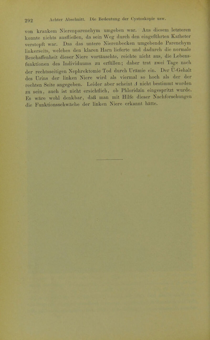 von krankem Nierenparenchym umgeben war. Aus diesem letzteren konnte nichts ausfließen, da sein Weg durch den eingeführten Katheter verstopft war. Das das untere Nierenbecken umgebende Parenchym linkerseits, welches den klaren Harn lieferte und dadurch die normale Beschaffenheit dieser Niere vortäuschte, reichte nicht aus, die Lebens- funktionen des Individuums zu erfüllen; daher trat zwei Tage nach der rechtsseitigen Nephrektomie Tod durch Urämie ein. Der U-Gehalt des Urins der linken Niere wird als viermal so hoch als der der rechten Seite angegeben. Leider aber scheint A nicht bestimmt worden zu sein, auch ist nicht ersichtlich, ob Phloridzin eingespritzt wurde. Es wäre wohl denkbar, daß man mit Hilfe dieser Nachforschungen die Funktionsschwäche der linken Niere erkannt hätte.