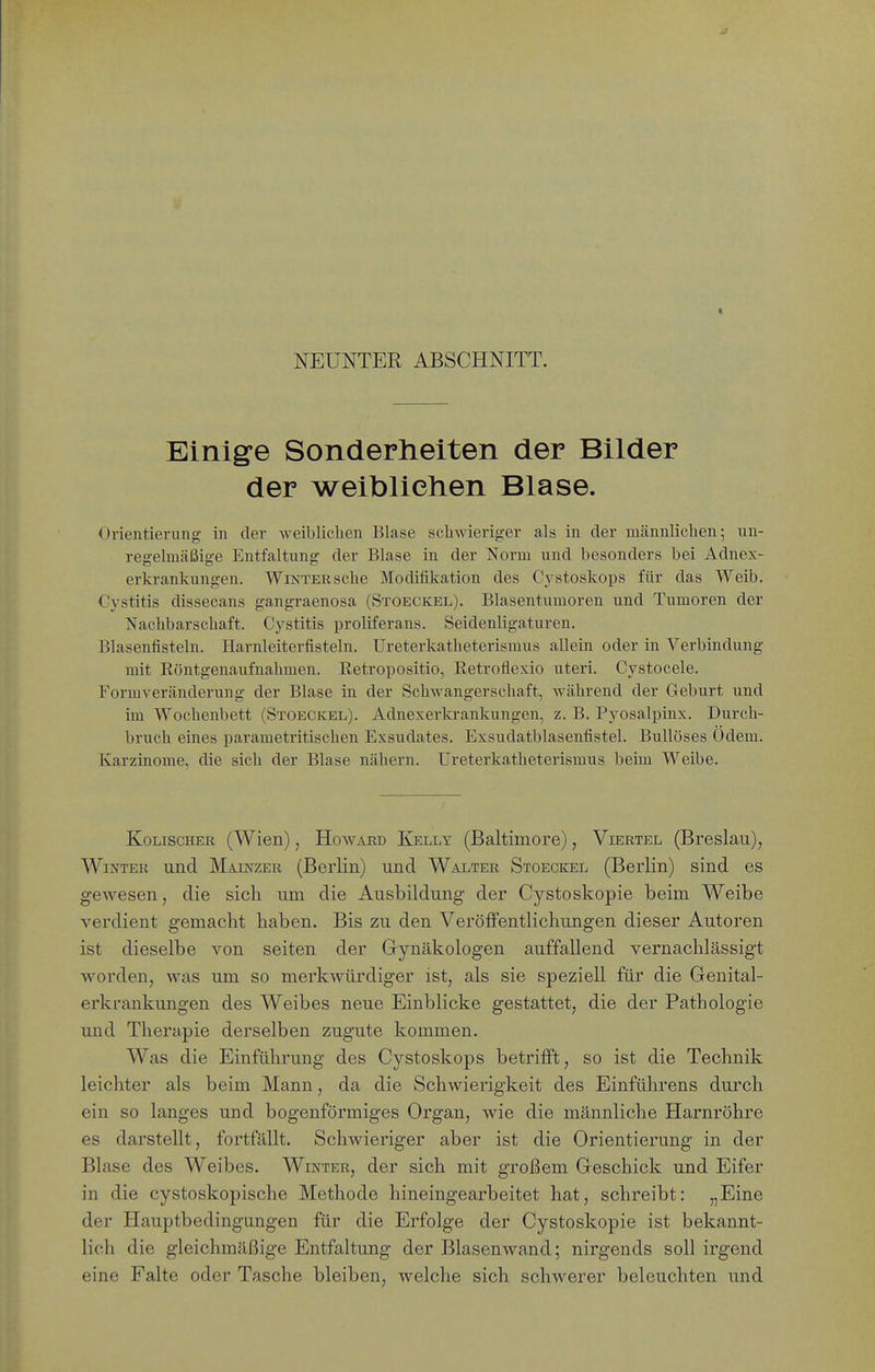 J NEUNTER ABSCHNITT. Einige Sonderheiten der Bilder der weibliehen Blase. Orientieriuig in der weiblichen Blase schwieriger als in der männlichen; un- regelmäßige Entfaltung der Blase in der Norm und besonders bei Adnex- erkrankungen. Winter sehe Modifikation des Cj^stoskops für das Weib. Cystitis dissecans gangraenosa (Stoeckel). Blasentumoren und Tumoren der Nachbarschaft. Cystitis proliferans. Seidenligaturen. Blasenfisteln. Harnleiterfisteln. Ureterkatheterismus allein oder in Verbindung mit Köntgenaufnahmen. Retropositio, Eetroflexio uteri. Cystocele. Formveränderung der Blase in der Schwangerschaft, während der Geburt und im Wochenbett (Stoeckel). Adnexerla-ankungen, z. B. Pyosalpinx. Durch- bruch eines parametritischen Exsudates. Exsudatblasenfistel. Bullöses Odem. Karzinome, die sich der Blase nähern. Ureterkatheterismus beim Weibe. Kolischer (Wien), Howard Kelly (Baltimore), Viertel (Breslau), Winter und Mainzer (Berlin) und Walter Stoeckel (Berlin) sind es gewesen, die sich um die Ausbildung- der Cystoskopie beim Weibe verdient gemacht haben. Bis zu den Veröffentlichungen dieser Autoren ist dieselbe von selten der Gynäkologen auffallend vernachlässigt worden, was um so merkwürdiger ist, als sie speziell für die Genital- erkrankungen des Weibes neue Einblicke gestattet, die der Pathologie und Therapie derselben zugute kommen. Was die Einführung des Cystoskops betrifft, so ist die Technik leichter als beim Mann, da die Schwierigkeit des Einführens durch ein so langes und bogenförmiges Organ, wie die männliche Harnröhre es darstellt, fortfällt. Schwieriger aber ist die Orientierung in der Blase des Weibes. Winter, der sich mit großem Geschick und Eifer in die cystoskopische Methode hineingearbeitet hat, schreibt: „Eine der Hauptbedingungen für die Erfolge der Cystoskopie ist bekannt- lich die gleichmäßige Entfaltung der Blasenwand; nirgends soll irgend eine Falte oder Tasche bleiben, welche sich schwerer beleuchten und