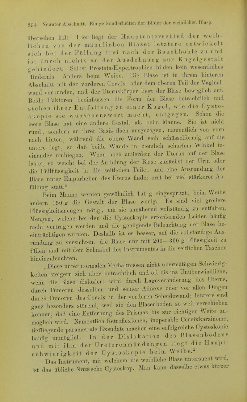 übersehen laßt. Hier liegt der Hauptunterschied der weib- lichen von der männlichen Blase; letztere entwickelt sich bei der Füllung- frei nach der Bauchhöhle zu und ist durch nichts an der Ausdehnung zur Kugelgestalt o-ehindert. Selbst Prostata-Hypertrophien bilden kein wesentliches Hindernis. Anders beim Weibe. Die Blase ist in ihrem hinteren Abschnitt mit der vorderen Cervix- oder dem oberen Teil der Vaginal- wand verbunden, und der Uteruskörper liegt der Blase beweglich auf. Beide Faktoren beeinflussen die Form der Blase beträchthch und stehen ihrer Entfaltung zu einer Kugel, wie die Cysto- skopie sie wünschenswert macht, entgegen. Schon die leere Blase hat eine andere Gestalt als beim Manne. Sie ist nicht rund, sondern an ihrer Basis flach ausgezogen, namentlich von vorn nach hinten, während die obere Wand sich schüsseiförmig auf die untere legt, so daß beide Wände in ziemlich scharfem Winkel in- einander umbiegen. Wenn noch außerdem der Uterus auf der Blase lastet, so weicht bei der AnfüUung der Blase zunächst der Urin oder die Füllflüssigkeit in die seithchen Teile, und eine Ausrundung der Blase unter Emporheben des Uterus findet erst bei viel stärkerer An- füUung statt. Beim Manne werden gewöhnlich 150 g eingespritzt, beim Weibe ändern 150 g die Gestalt der Blase wenig. Es sind viel größere Flüssigkeitsmengen nötig, um sie annähernd vollständig zu entfalten, Mengen, welche bei den die Cystoskopie erfordernden Leiden häutig nicht vertragen werden und die genügende Beleuchtung der Blase be- einträchtigen würden. Deshalb ist es besser, auf die vollständige Aus- rundung zu verzichten, die Blase nur mit 200—300 g Flüssigkeit zu füllen und mit dem Schnabel des Instrumentes in die seitlichen Taschen hineinzuleuchten. „Diese unter normalen Verhältnissen nicht übermäßigen Schwierig- keiten steigern sich aber beträchtlich und oft bis ins Unüberwindliche, wenn die Blase disloziert wird durch Lageveränderung des Uterus, durch Tumoren desselben und seiner Adnexe oder vor allen Dingen durch Tumoren des Cervix in der vorderen Scheidewand; letztere sind ganz besonders störend, weil sie den Blasenboden so weit verschieben können, daß eine Entfernung des Prismas bis zur richtigen Weite un- möglich wird. Namentlich Retroflexionen, inoperable Cervixkarzmome, tiefüegende parametrale Exsudate machen eine erfolgreiche Cystoskopie häufig unmöglich. In der Dislokation des Blasenbodens und mit ihm der Ureterenmündungen liegt die Haupt- schwierigkeit der Cystoskopie beim Weibe. Das Instrument, mit welchem die weibliche Blase untersucht wird, ist das übliche NiTZE sehe Cystoskop. Man kann dasselbe etwas kürzer