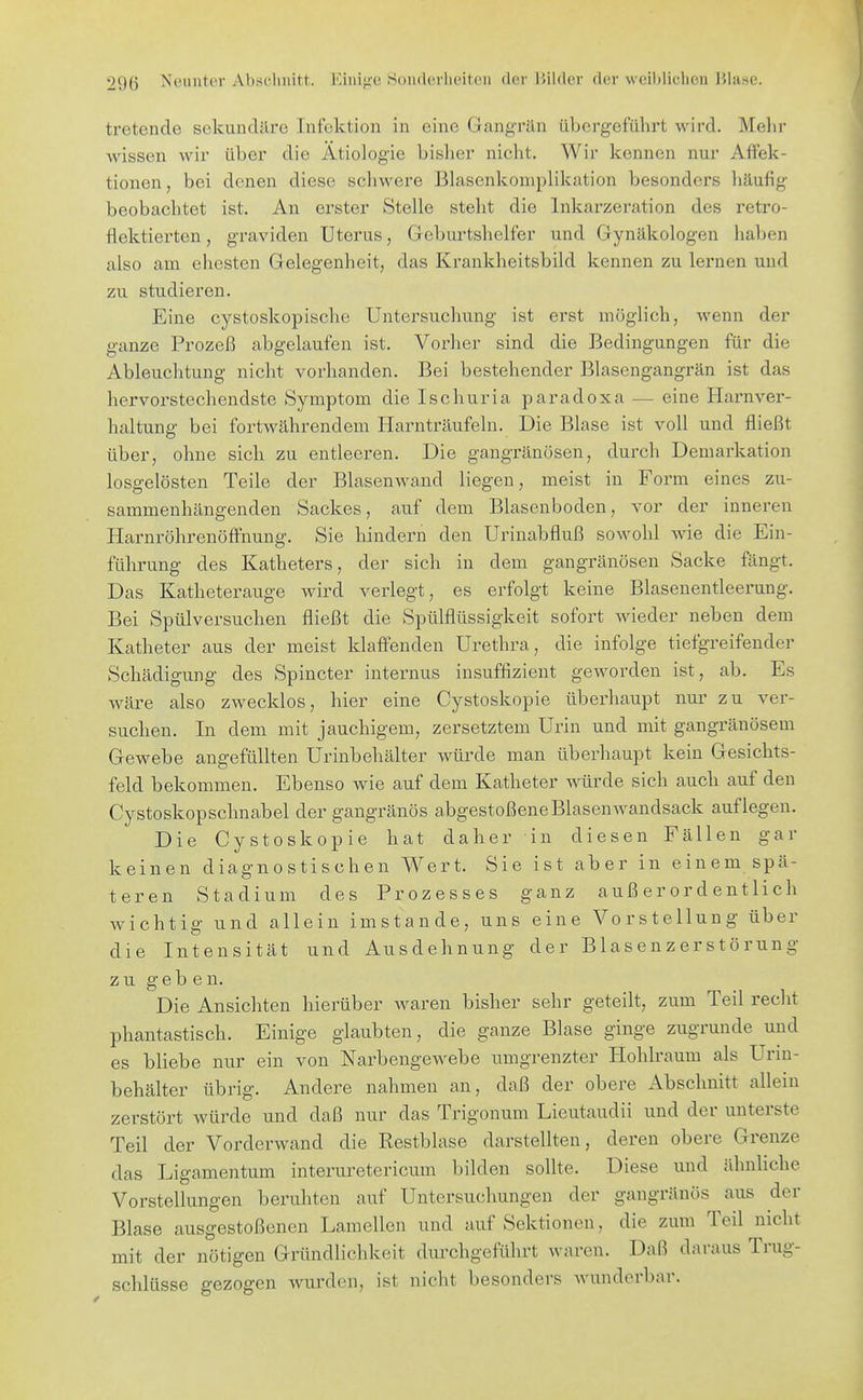 tretende sekundäre Infektion in eine Gangrän übergeführt wird. Melir wissen wir über die Ätiologie bisher nicht. Wir kennen nui' Affek- tionen , bei denen diese schwere Blascnkoniplikation besonders häufig beobachtet ist. An erster Stelle steht die Inkarzeration des retro- flektierten, graviden Uterus, Gebui^tshelfer und Gynäkologen haben also am ehesten Gelegenheit, das Krankheitsbild kennen zu lernen und zu studieren. Eine cystoskopische Untersuchung ist erst möglich, wenn der ganze Prozeß abgelaufen ist. Vorher sind die Bedingungen für die Ableuclitung nicht vorhanden. Bei bestehender Blasengangrän ist das hervorstechendste Symptom dielschuria paradoxa — eine Harnver- haltung bei fortwährendem Harnträufeln. Die Blase ist voll und fließt über, ohne sich zu entleeren. Die gangränösen, durch Demarkation losgelösten Teile der Blasen wand liegen, meist in Form eines zu- sammenhängenden Sackes, auf dem Blasenboden, vor der inneren Harnröhrenöffnung. Sie hindern den Urinabfluß sowohl wie die Ein- führung des Katheters, der sich in dem gangränösen Sacke fängt. Das Katheterauge wird verlegt, es erfolgt keine Blasenentleerung. Bei Spülversuchen fließt die Spülflüssigkeit sofort Avieder neben dem Katheter aus der meist klaffenden Urethra, die infolge tiefgreifender Schädigung des Spincter internus insuffizient geworden ist, ab. Es wäre also zwecklos, hier eine Cystoskopie überhaupt nur zu ver- suchen. In dem mit jauchigem, zersetztem Urin und mit gangränösem Gewebe angefüllten Urinbehälter würde man überhaupt kein Gesichts- feld bekommen. Ebenso wie auf dem Katheter würde sich auch auf den Cystoskopschnabel der gangränös abgestoßeneBlasenwandsack auflegen. Die Cystoskopie hat daher in diesen Fällen gar keinen diagnostischen Wert. Sie ist aber in einem spä- teren Stadium des Prozesses ganz außerordentlich wichtig und allein imstande, uns eine Vorstellung über die Intensität und Ausdehnung der Blasenzerstörung zu geben. Die Ansichten hierüber waren bisher sehr geteilt, zum Teil recht phantastisch. Einige glaubten, die ganze Blase ginge zugrunde und es bliebe nur ein von Narbengewebe umgrenzter Hohlraum als Urm- behälter übrig. Andere nahmen an, daß der obere Abschnitt allein zerstört würde und daß nur das Trigonum Lieutaudii und der unterste Teil der Vorderwand die Restblase darstellten, deren obere Grenze das Ligamentum interuretericum bilden sollte. Diese und ähnhche Vorstellungen beruhten auf Untersuchungen der gangränös aus der Blase ausgestoßenen Lamellen und auf Sektionen, die zum Teil nicht mit der nötigen Gründlichkeit durchgeführt waren. Daß daraus Trug- schlüsse gezogen wurden, ist nicht besonders wunderbar.