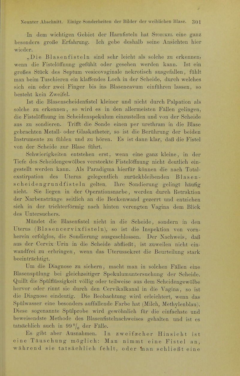 In dem wichtig-en Gebiet der Harnfisteln hat Stokcicel eine ganz besonders große Erfahrung. Ich gebe deshalb seine Ansichten hier wieder. „Die Blasen fisteln sind sehr leicht als solche zu erkennen, wenn die FistelöfFnung gefühlt oder gesehen werden kann. Ist ein großes Stück des Septum vesicovaginale nekrotisch ausgefallen, fühlt man beim Tuschieren ein klaffendes Loch in der Scheide, durch welches sich ein oder zwei Finger bis ins Blasencavum einfühi'en lassen, so besteht kein Zweifel. Ist die Blasenscheideniistel kleiner und nicht durch Palpation als solche zu erkennen, so wird es in den allermeisten Fällen gelingen, die FistelöfFnung im Scheidenspekulum einzustellen und von der Scheide aus zu sondieren. Trifft die Sonde einen per urethram in die Blase gebrachten Metall- oder Glaskatheter, so ist die Berührung der beiden Instrumente zu fühlen und zu hören. Es ist dann klar, daß die Fistel von der Scheide zur Blase führt. Schwierigkeiten entstehen erst, wenn eine ganz kleine, in der Tiefe des Scheidengewölbes versteckte FistelöfFnung nicht deutlich ein- gestellt werden kann. Als Paradigma hierfür können die nach Total- exstirpation des Uterus gelegentlich zurückbleibenden Blasen- scheid eng rund fisteln gelten. Ihre Sondierung gelingt häufig nicht. Sie liegen in der Operationsnarbe, werden durch Retraktion der Narbenstränge seitlich an die Beckenwand gezerrt und entziehen sich in der trichterförmig nach hinten verengten Vagina dem Blick des Untersuchers. Mündet die Blasenfistel nicht in die Scheide, sondern in den Uterus (Blasencervixfisteln), so ist die Inspektion von vorn- herein erfolglos, die Sondierung ausgeschlossen. Der Nachweis, daß aus der Cervix Urin in die Scheide abfließt, ist zuweilen nicht ein- wandfrei zu erbringen, wenn das Uterussekret die Beurteilung stark beeinträchtigt. Um die Diagnose zu sichern, macht man in solchen Fällen eine Blasenspülung bei gleichzeitiger Spekulumuntersuchung der Scheide. Quillt die Spülflüssigkeit völlig oder teilweise aus dem Scheidengewölbe hervor oder rinnt sie durch den Cervikalkanal in die Vagina, so ist die Diagnose eindeutig. Die Beobachtung wird erleichtert, wenn das Spülwasser eine besonders auffallende Farbe hat (Milch, Methylenblau). Diese sogenannte Spülprobe wird gewöhnlich für die einfachste und beweisendste Methode des Blasenfistelnachweises gehalten und ist es tatsächlich auch in 99 ^/^ der Fälle. Es gibt aber Ausnahmen. In zweifacher Hinsicht ist eine Täuschung möglich: Man nimmt eine Fistel an, während sie tatsächlich fehlt, oder In an schließt eine