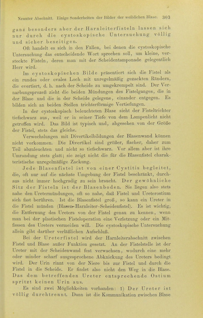 ganz besonders aber der Harnleiterfisteln lassen sich nur durch die cysto skopische Untersuchung völlig und sicher beseitigen. Oft handelt es sich in den Fällen, bei denen die cystoskopische Untersuchung das entscheidende Wort sprechen soll, um kleine, ver- steckte Fisteln, deren man mit der Scheidentamponade gelegentlich Herr wird. Im cystoskopischen Bilde präsentiert sich die Fistel als ein rundes oder ovales Loch mit unregelmäßig gezackten Rändern, die evertiert, d. h. nach der Scheide zu umgekrempelt sind. Der Ver- narbungsprozeß zieht die beiden Mündungen des Fistelganges, die in der Blase und die in der Scheide gelegene, einander entgegen. Es bilden sich an beiden Stellen trichterförmige Vertiefungen. In der cystoskopisch beleuchteten Blase sieht der Fisteltrichter tiefschwarz aus, weil er in seiner Tiefe von dem Lampenlicht nicht getroffen wird. Das Bild ist typisch und, abgesehen von der Größe der Fistel, stets das gleiche. Verwechslungen mit Divertikelbildungen der Blasenwand können nicht vorkommen. Die Divertikel sind größer, flacher, daher zum Teil abzuleuchten und nicht so tiefschwarz. Vor allem aber ist ihre Umrandung stets glatt; sie zeigt nicht die für die Blasenfistel charak- teristische unregelmäßige Zackung. Jede Blasenfistel ist von einer Cystitis begleitet, die, oft nur auf die nächste Umgebung der Fistel beschränkt, durch- aus nicht immer hochgradig zu sein braucht. Der gewöhnliche Sitz der Fisteln ist der Blasenboden. Sie liegen also stets nahe den Uretermündungen, oft so nahe, daß Fistel und Ureterostium sich fast berühren. Ist die Blasenfistel groß, so kann ein Ureter in die Fistel münden (Blasen-Harnleiter-Scheidenfistel). Es ist wichtig, die Entfernung des Ureters von der Fistel genau zu kennen, wenn man bei der plastischen Fisteloperation eine Verletzung oder ein Mit- fassen des Ureters vermeiden will. Die cystoskopische Untersuchung allein gibt darüber verläßlichen Aufschluß. Bei der Ureterfistel wird der Harnleiterabschuitt zwischen Fistel und Blase außer Funktion gesetzt. An der Fistelstelle ist der Ureter mit der Scheidenwand fest verwachsen, wodurch eine mehr oder minder scharf ausgesprochene Abknickung des Ureters bedingt Avird. Der Urin rinnt von der Niere bis zur Fistel und durch die Fistel in die Scheide. Er findet also nicht den Weg in die Blase. Das dem betreffenden Ureter entsprechende Ostium spritzt keinen Urin aus. Es sind zwei Möglichkeiten vorhanden: 1) Der Ureter ist völlig durchtrennt. Dann ist die Kommunikation zwischen Blase