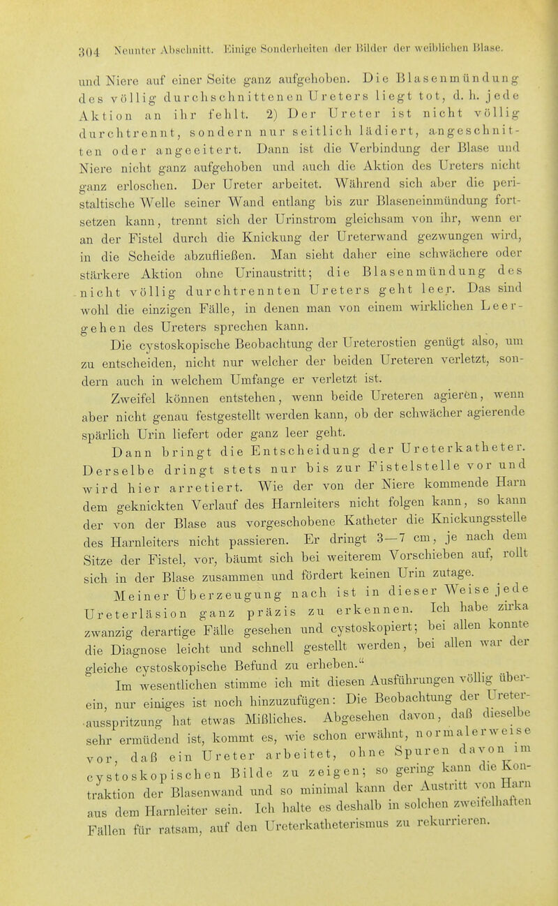 und Niere auf einer Seite ganz aufgehoben. Die Blasenmündung des völlig durchschnittenen Ureters liegt tot, d. h. jede Aktion an ihr fehlt. 2) Der Ureter ist nicht völlig durchtrennt, sondern nur seitlich lädiert, angeschnit- ten oder angeeitert. Dann ist die Verbindung der Blase und Niere nicht ganz aufgehoben und auch die Aktion des Ureters nicht o-anz erloschen. Der Ureter arbeitet. Während sich aber die peri- Staltische Welle seiner Wand entlang bis zur Blaseneinmündung fort- setzen kann, trennt sich der Urinstrom gleichsam von ihr, wenn er an der Fistel durch die Knickung der Ureterwand gezwungen wird, in die Scheide abzufließen. Man sieht daher eine schwächere oder stärkere Aktion ohne Urinaustritt; die Blasenmündung des nicht völlig durchtrennten Ureters geht leer. Das sind wohl die einzigen Fälle, in denen man von einem wirklichen Leer- gehen des Ureters sprechen kann. Die cystoskopische Beobachtung der Ureterostien genügt also, um zu entscheiden, nicht nur welcher der beiden Ureteren verletzt, son- dern auch in welchem Umfange er verletzt ist. Zweifel können entstehen, wenn beide Ureteren agierön, wenn aber nicht genau festgestellt werden kann, ob der schwächer agierende spärlich Urin liefert oder ganz leer geht. Dann bringt die Entscheidung der Ureterkatheter. Derselbe dringt stets nur bis zur Fistelstelle vor und wird hier arretiert. Wie der von der Niere kommende Harn dem geknickten Verlauf des Harnleiters nicht folgen kann, so kann der von der Blase aus vorgeschobene Katheter die Knickungsstelle des Harnleiters nicht passieren. Er dringt 3-7 cm, je nach dem Sitze der Fistel, vor, bäumt sich bei weiterem Vorschieben auf, rollt sich in der Blase zusammen und fördert keinen Urin zutage. Meiner Überzeugung nach ist in dieser Weise j ede Ureterläsion ganz präzis zu erkennen. Ich habe zirka zwanzig derartige Fälle gesehen und cystoskopiert; bei allen konnte die Diagnose leicht und schnell gestellt werden, bei allen war der gleiche cystoskopische Befund zu erheben. Im wesentlichen stimme ich mit diesen Ausführungen völlig über- ein, nur einiges ist noch hinzuzufügen: Die Beobachtung der Ureter- ■ ausspritzung hat etwas Mißliches. Abgesehen davon, daß dieselbe sehr ermüdend ist, kommt es, wie schon erwähnt, normalerweise vor, daß ein Ureter arbeitet, ohne Spuren davon im cystoskopischen Bilde zu zeigen; so gering kann die Kon- traktion der Blasenwand und so minimal kann der Austritt von Harn ans dem Harnleiter sein. Ich halte es deshalb in solchen zweifelhaften Fällen für ratsam, auf den Ureterkatheterismus zu rekurrieren.