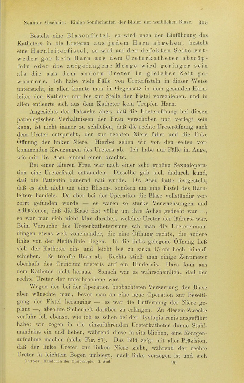Besteht eine Blasenfistel, so wird nach der Einführung des Katheters in die Ureteren aus jedem Harn abgehen, besteht eine Harnleiterfistel, so wird auf der defekten Seite ent- weder gar kein Harn aus dem Ureterkatheter abtröp- feln oder die aufgefangene Menge wird geringer sein als die aus dem andern Ureter in gleicher Zeit ge- wonnene. Ich habe viele Fälle von Ureterfisteln in dieser Weise untersucht, in allen konnte man im Gregensatz in dem gesunden Harn- leiter den Katheter nur bis zur Stelle der Fistel vorschieben, und in allen entleerte sich aus dem Katheter kein Tropfen Harn. Angesichts der Tatsache aber, daß die Ureteröffnung bei diesen pathologischen Verhältnissen der Frau verschoben und verlegt sein kann, ist nicht immer zu schließen, daß die rechte Ureteröffnung auch dem Ureter entspricht, der zur rechten Niere führt und die linke Öffnung der linken Niere. Hierbei sehen wir von den selten vor- kommenden Kreuzungen des Ureters ab. Ich habe nur Fälle im Auge, wie mir Dr. Abel einmal einen brachte. Bei einer älteren Frau Avar nach einer sehr großen Sexualopera- tion eine Ureterfistel entstanden. Dieselbe gab sich dadurch kund, daß die Patientin dauernd naß wurde. Dr. Abel hatte festgestellt, daß es sich nicht um eine Blasen-, sondern um eine Fistel des Harn- leiters handele. Da aber bei der Operation die Blase vollständig ver- zerrt gefunden wurde — es waren so starke Verwachsungen und Adhäsionen, daß die Blase fast völlig um ihre Achse gedreht war —, so war man sich nicht klar darüber, welcher Ureter der lädierte war. Beim Versuche des Ureterkatheterismus sah man die Ureterenmün- düngen etwas weit voneinander, die eine Öffnung rechts, die andere links von der Mediallinie liegen. In die links gelegene Öffnung ließ sich der Katheter ein- und leicht bis zu zirka 15 cm hoch hinauf- schieben. Es tropfte Harn ab. Rechts stieß man einige Zentimeter oberhalb des Orificium ureteris auf ein Hindernis. Harn kam aus dem Katheter nicht heraus. Sonach war es wahrscheinlich, daß der rechte Ureter der unterbrochene war. Wegen der bei der Operation beobachteten Verzerrung der Blase aber wünschte man, bevor man an eine neue Operation zur Beseiti- gung der Fistel heranging — es war die Entfernung der Niere ge- plant —, absolute Sicherheit darüber zu erlangen. Zu diesem Zwecke verfuhr ich ebenso, wie ich es schon bei der Dystopia renis ausgeführt habe: wir zogen in die einzuführenden Ureterkatheter dünne Stahl- mandrins ein und Keßen, während diese in situ blieben, eine Röntgen- aufnahme machen (siehe Fig. 87). Das Bild zeigt mit aller Präzision, daß der linke Ureter zur linken Niere zieht, während der rechte Ureter in leichtem Bogen umbiegt, nach hnks verzogen ist und sich Casper, Handbuch der Cystoskopie. 2. Aufl. 9()