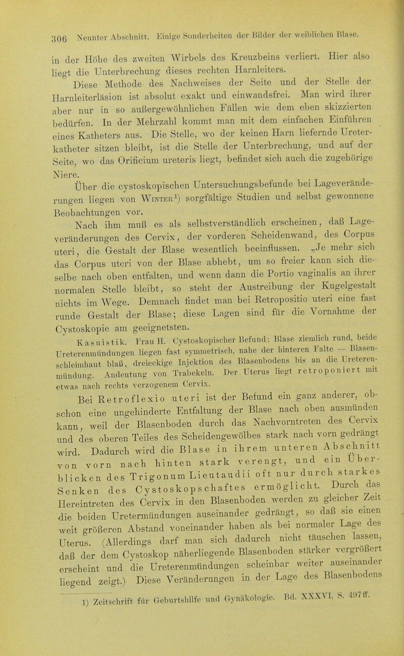 in der Höhe des zweiten Wirbels des Kreuzbeins verliert. Hier also lieg't die Unterbrechung dieses rechten Harnleiters. Diese Methode des Nachweises der Seite und der Stelle der Harnleiterläsion ist absolut exakt und einwandsfrei. Man wird ihrer aber nur in so außergewöhnlichen Fällen wie dem eben skizzierten bedürfen. In der Mehrzahl kommt man mit dem einfachen Einführen eines Katheters aus. Die Stelle, wo der keinen Harn liefernde Ureter- katheter sitzen bleibt, ist die Stelle der Unterbrechung, und auf der Seite, wo das Orificium ureteris liegt, befindet sich auch die zugehörige Niere. Über die cystoskopischen Untersuchungsbefunde bei Lageverände- rungen liegen von Wintersorgfältige Studien und selbst gewonnene Beobachtungen vor. Nach ihm muß es als selbstverständlich erscheinen, daß Lage- veränderungen des Cervix, der vorderen Scheidenwand, des Corpus uteri, die Gestalt der Blase wesentlich beeinflussen. „Je mehr sich das Corpus uteri von der Blase abhebt, um so freier kann sich die- selbe nach oben entfalten, und wenn dann die Portio vaginalis an ihrer normalen Stelle bleibt, so steht der Austreibung der Kugelgestalt nichts im Wege. Demnach findet man bei Retropositio uteri eine fast runde Gestalt der Blase; diese Lagen sind für die Vornahme der Cystoskopie am geeignetsten. Kasuistik. Frau H. Cystoskopiscber Befund: Blase ziemlicli rund, beide Ureterenmündungen liegen fast symmetrisch, nahe der hinteren Falte - Blasen- schleimhaut blaß, dreieckige Injektion des Blasenbodens bis an die Ureteren- mündung. Andeutung von Trabekeln. Der Uterus liegt retroponiert mit etwas nach rechts verzogenem Cervix. Bei Retroflexio uteri ist der Befund ein ganz anderer, ob- schon eine ungehinderte Entfaltung der Blase nach oben ausmünden kann, weil der Blasenboden durch das Nachvorntreten des Cervix und des oberen Teiles des Scheidengewölbes stark nach vorn gedrängt wird. Dadurch wird die Blase in ihrem unteren Abschnitt von vorn nach hinten stark verengt, und ein Uber- blicken des TrigonumLieutaudii oft nur durch starkes Senken des Cystoskopschaftes ermöglicht. Dui'ch das Hereintreten des Cervix in den Blasenboden werden zu gleicher Zeit die beiden Uretermündungen auseinander gedrängt, so daß sie einen weit größeren Abstand voneinander haben als bei normaler Lage des Uterus. (Allerdings darf man sich dadurch nicht täuschen lassen daß der dem Cystoskop näherliegende Blasenboden stärker vergrößert erscheint und die Ureterenmündungen scheinbar weiter auseinander liegend zeigt.) Diese Veränderungen in der Lage des Blasenbodens
