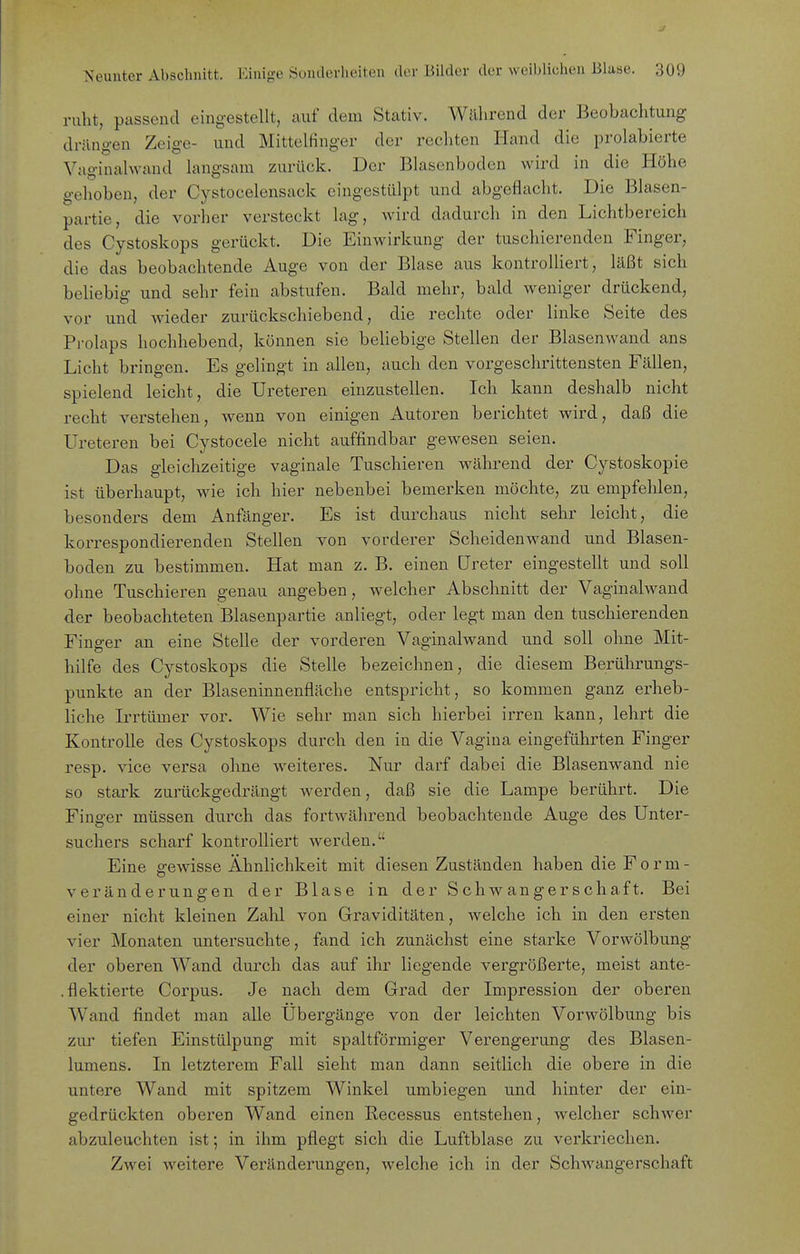 J Neunter Abschnitt. Einige Sonderheiten der Bilder der weiblichen Blase. 309 ruht, passend eingestellt, auf dem Stativ. Während der Beobachtung drängen Zeige- und Mittelfinger der rechten Hand die prolabierte Vaginalwand langsam zurück. Der Blasenbodcn wird in die Höhe gehoben, der Cystocelensack eingestülpt und abgeflacht. Die Blasen- partie, die vorher versteckt lag, wird dadurch in den Lichtbereich des Cystoskops gerückt. Die Einwirkung der tuschierenden Finger, die das beobachtende Auge von der Blase aus kontrolliert, läßt sich beliebig und sehr fein abstufen. Bald mehr, bald weniger drückend, vor und Avieder zurückschiebend, die rechte oder linke Seite des Prolaps hochhebend, können sie beUebige Stellen der Blasenwand ans Licht bringen. Es gelingt in allen, auch den vorgeschrittensten Fällen, spielend leicht, die Ureteren einzustellen. Ich kann deshalb nicht recht verstehen, wenn von einigen Autoren berichtet wird, daß die Ureteren bei Cystocele nicht auffindbar gewesen seien. Das gleichzeitige vaginale Tuschieren während der Cystoskopie ist überhaupt, wie ich hier nebenbei bemerken möchte, zu empfehlen, besonders dem Anfänger. Es ist durchaus nicht sehr leicht, die korrespondierenden Stellen von vorderer Scheidenwand und Blasen- boden zu bestimmen. Hat man z. B. einen Ureter eingestellt und soll ohne Tuschieren genau angeben, welcher Abschnitt der Vaginalwand der beobachteten Blasenpartie anliegt, oder legt man den tuschierenden Finger an eine Stelle der vorderen Vaginalwand und soll ohne Mit- hilfe des Cystoskops die Stelle bezeichnen, die diesem Berührungs- punkte an der Blaseninnenfläche entspricht, so kommen ganz erheb- liche Irrtümer vor. Wie sehr man sich hierbei irren kann, lehrt die Kontrolle des Cystoskops durch den in die Vagina eingeführten Finger resp. vice versa ohne weiteres. Nur darf dabei die Blasenwand nie so stark zumckgedrängt werden, daß sie die Lampe berührt. Die Finger müssen durch das fortwährend beobachtende Auge des Unter- suchers scharf kontrolliert Averden. Eine gewisse Ähnlichkeit mit diesen Zuständen haben die F o r m - Veränderungen der Blase in der Schwangerschaft. Bei einer nicht kleinen Zahl von Graviditäten, Avelche ich in den ersten A'ier Monaten untersuchte, fand ich zunächst eine starke Vorwölbung der oberen Wand durch das auf ihr liegende vergrößerte, meist ante- . flektierte Corpus. Je nach dem Grad der Impression der oberen Wand findet man alle Ubergänge von der leichten Vorwölbung bis zur tiefen Einstülpung mit spaltförmiger Verengerung des Blasen- lumens. In letzterem Fall sieht man dann seitlich die obere in die untere Wand mit spitzem Winkel umbiegen und hinter der ein- gedrückten oberen Wand einen Recessus entstehen, welcher schAver abzuleuchten ist; in ihm pflegt sich die Luftblase zu verkriechen. Zwei Aveitere Veränderungen, Avelche ich in der Schwangerschaft