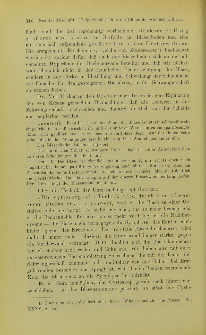 fand, sind die fast reg-elmäßig- vorhandene stärkere Füllung- größerer und kleinerer Gefäße am Blasenboden und eine mir mehrfach aufgefallene größere Dicke des Ureterwulstes. Die erstgenannte Erscheinung, welche von Zuckerkandlbeobachtet worden ist, spricht dafür, daß auch der Blasenboden sich an der all- gemeinen Hyperämie der Beckenorgane beteiligt und daß wir höchst- w^ahrscheinlich nicht in der räumlichen Beeinträchtigung der Blase, sondern in der stärkeren Blutfüllung und Schwellung der Schleimhaut die Ursache für den gesteigerten Harndrang in der Schwangerschaft zu suchen haben. Die Verdickung des Ureterenwulstes ist eine Ergänzung der von Sänger gemachten Beobachtung, daß die Ureteren in der Schwangerschaft anschwellen und dadurch deutlich von der Scheide aus palpierbar werden. Kasuistik. Frau L. Die obere Wand der Blase ist stark schiisselfürmif? eingedrückt, so daß zwischen ihr und der unteren Wand hinten ein spaltförmiger Eaum sich gebüdet hat, in welchem die Luftblase liegt. Auf der linken Seite gehen die beiden Wandungen fast in einem spitzen Winkel ineinander über. Der Blasenboden ist stark injiziert. Der im dritten Monat schwangere Uterus liegt in voller Anteflexion dem^ vorderen Scheidengewölbe dicht auf. Frau B. Die Blase ist ziemlich gut ausgerundet, nur rechts oben flach eingedrückt, keine spaltförmige A^erengerung nach hinten. Starke Injektion am Blasengrunde, beide Ureterenwülste erscheinen stark verdickt. Man sieht deutlich die peristaltischen Darmbewegungen auf der oberen Blasenwand entlang laufen. Der Uterus liegt der Blasenwand nicht auf. Über die Technik der Untersuchung sagt Stoeckel: „Die cystoskopische Technik wird durch den schwan- geren Uterus etwas erschwert, weil er die Blase zu einer 6c- staltveränderung nötigt. Je mehr er wächst, um so mehr beansprucht er die Beckenhöhle für sich, um so mehr verdrängt er die Nachbar- organe — die Blase nach vorn gegen die Symphyse, das Rektum nach hinten gegen das Kreuzbein. Der sagittale Blasendurchmesser wird dadurch immer mehr reduziert, die Hinterwand immer stärker gegen die Vorderwand gedrängt. Dafür buchtet sich die Blase kompensa- torisch stärker nach rechts und links aus. Wir haben also mit einer ausgesprochenen Blasenabplattung zu rechnen, die mit der Dauer der Schwangerschaft zunimmt und unmittelbar vor der Geburt bei Erst- gebärenden besonders ausgeprägt ist, weil der im Becken feststehende Kopf die Blase ganz an die Symphyse herandrückt. Es ist dann unmöglich, das Cystoskop gerade nach hinten vor- zuschieben. Ist der Blasensphinkter passiert, so stößt der Cysto- 1) Über eine Form der irritabhMi l'.lase. Wiener medizinische Presse. Bd. XXXV, S. 7;-)?.