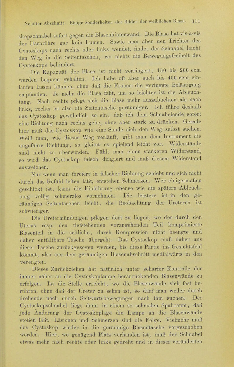 skopschnabel sofort gegen die Blasenhinterwand. Die Blase hat vis-ä-vis der Harnröhre gar kein Lumen. Sowie man aber den Trichter des Cystoskops nach rechts oder links wendet, findet der Schnabel leicht den Weg in die Seitentaschen, wo nichts die Bewegungsfreiheit des Cystoskops behindert. Die Kapazität der Blase ist nicht verringert; 150 bis 200 ccm werden bequem gehalten. Ich habe oft aber auch bis 400 ccm ein- laufen lassen können, ohne daß die Frauen die geringste Belästigung empfanden. Je mehr die Blase faßt, um so leichter ist die Ableuch- tung. Nach rechts pflegt sich die Blase mehr auszubuchten als nach links, rechts ist also die Seitentasche geräumiger. Ich führe deshalb das Cystoskop gewöhnlich so ein, daß ich dem Schnabelende sofort eine Richtung nach rechts gebe, ohne aber stark zu drücken. Gerade hier muß das Cystoskop wie eine Sonde sich den Weg selbst suchen. Weiß man, wie dieser Weg verläuft, gibt man dem Instrument die ungefähre Richtung, so gleitet es spielend leicht vor. Widerstände sind nicht zu überwinden. Fühlt man einen stärkeren Widerstand, so wird das Cystoskop falsch dirigiert und muß diesem Widerstand ausweichen. Nur wenn man forciert in falscher Richtung schiebt und sich nicht durch das Gefühl leiten läßt, entstehen Schmerzen. Wer einigermaßen geschickt ist, kann die Einführung ebenso wie die spätere Ableuch- tung völlig schmerzlos vornehmen. Die letztere ist in den ge- räumigen Seitentaschen leicht, die Beobachtung der Ureteren ist schwieriger. Die Uretermündüngen pflegen dort zu liegen, wo der durch den Uterus resp. den tiefstehenden vorangehenden Teil komprimierte Blasenteil in die seitliche, durch Kompression nicht beengte und daher entfaltbare Tasche übergeht. Das Cystoskop muß daher aus dieser Tasche zurückgezogen werden, bis diese Partie ins Gesichtsfeld kommt, also aus dem geräumigen Blasenabschnitt medialwärts in den verengten. Dieses Zurückziehen hat natüidich unter scharfer Kontrolle der immer näher an die Cystoskoplampe heranrückenden Blasenwände zu erfolgen. Ist die Stelle erreicht, wo die Blasenwände sich fast be- rühren, ohne daß der Ureter zu sehen ist, so darf man weder durch drehende noch durch Seitwärtsbewegungen nach ihm suchen. Der Cystoskopschnabel liegt dann in einem so schmalen Spaltraum, daß jede Änderung der Cystoskoplage die Lampe an die Blasenwände stoßen läßt. Läsionen und Schmerzen sind die Folge. Vielmehr muß das Cystoskop wieder in die geräumige Blasentasche vorgeschoben werden. Hier, wo genügend Platz vorhanden ist, muß der Schnabel etwas mehr nach rechts oder links gedreht und in dieser veränderten