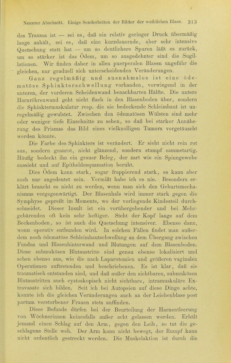 das Traiimca ist — sei es, daß ein relativ geringer Druck übermäßig lange anhält, sei es, daß eine kurzdauernde, aber sehr intensive Quetschung statt hat — um so deutlichere Spuren läßt es zurück, um so stärker ist das Ödem, um so ausgedehnter sind die Sugil- lationen. Wir finden daher in allen puerperalen Blasen ungefähr die gleichen, nur graduell sich unterscheidenden Veränderungen. Ganz regelmäßig und ausnahmslos ist eine öde- niatöse Sphinkter Schwellung vorhanden, vorwiegend in der unteren, der vorderen Scheiden wand benachbarten Hälfte. Die untere Harnröhrenwand geht nicht flach in den Blasenboden über, sondern die Sphinktermuskulatur resp. die sie bedeckende Schleimhaut ist un- regelmäßig gewulstet. Zwischen den ödematösen Wülsten sind mehr oder weniger tiefe Einschnitte zu sehen, so daß bei starker Annähe- rung des Prismas das Bild eines vielknolligen Tumors vorgetäuscht werden könnte. Die Farbe des Sphinkters ist verändert. Er sieht nicht rein rot aus, sondern graurot, nicht glänzend, sondern stumpf sammetartig. Häufig bedeckt ihn ein grauer Beleg, der zart wie ein Spinngewebe aussieht und auf Epitheldesquamation beruht. Dies Odem kann stark, sogar frappierend stark, es kann aber auch nur angedeutet sein. Vermißt habe ich es nie. Besonders er- klärt braucht es nicht zu werden, wenn man sich den Geburtsmecha- nismus vergegenwärtigt. Der Blasenhals wird immer stark gegen die Symphyse gepreßt im Momente, wo der vorliegende Kindesteil durch- schneidet. Dieser Insult ist ein vorübergehender und bei Mehr- gebärenden oft kein sehr heftiger. Steht der Kopf lange auf dem Beckenboden, so ist auch die Quetschung intensiver. Ebenso dann, wenn operativ entbunden wird. In solchen Fällen findet man außer- dem noch ödematöse Schleimhautschwellung an dem Ubergang zwischen Fundus und Blasenhinterwand und Blutungen auf dem Blasenboden. Diese submukösen Blutaustritte sind genau ebenso lokalisiert und sehen ebenso aus, wie die nach Laparotomien und größeren vaginalen Operationen auftretenden und beschriebenen. Es ist klar, daß sie traumatisch entstanden sind, und daß außer den sichtbaren, submukösen Blutaustritten auch cystoskopisch nicht sichtbare, intramuskuläre Ex- travasate sich bilden. Seit ich bei Autopsien auf diese Dinge achte, konnte ich die gleichen Veränderungen auch an der Leichenblase post partum verstorbener Frauen stets auffinden. Diese Befunde dürfen bei der Beurteilung der Harnentleerung von Wöchnerinnen keinesfalls außer acht gelassen werden. Erhält jemand einen Schlag auf den Arm, gegen den Leib, so tut die ge- scldagene Stelle weh. Der Arm kann nicht bewegt, der Rumpf kann nicht ordentlich gestreckt werden. Die Muskelaktion ist durch die