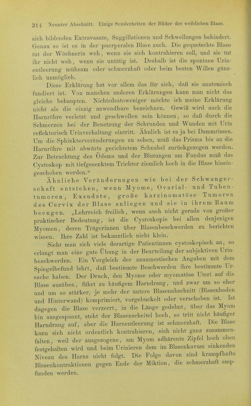 sich bilclenclen Extravasate, Suggillationen und Schwellungen behindert. Genau so ist es in der puerperalen Blase auch. Die gequetschte Blase tut der Wöchnerin weh, wenn sie sich kontrahieren soll, und sie tut ihr nicht Aveh, wenn sie untätig ist. Deshalb ist die spontane Urin- entleerung mühsam oder schmerzhaft oder beim besten Willen gänz- lich unmöglich. Diese Erklärung hat vor allem das für sich, daß sie anatomisch fundiert ist. Von manchen anderen Erklärungen kann man nicht das gleiche behaupten. Nichtsdestoweniger möchte ich meine Erklärung nicht als die einzig anwendbare bezeichnen. Gewiß wird auch die Harnröhre verletzt und geschwollen sein können, so daß durch die Schmerzen bei der Benetzung der Schrunden und Wunden mit Urin reflektorisch Urinverhaltung eintritt. Ähnlich ist es ja bei Dammrissen. Um die Sphinkterveränderungen zu sehen, muß das Prisma bis an die Harnröhre mit abwärts gerichtetem Schnabel zurückgezogen werden. Zur Betrachtung des Ödems und der Blutungen am Fundus muß das Cystoskop mit tiefgesenktem Trichter ziemlich hoch in die Blase hinein- geschoben werden. Ähnliche Veränderungen wie bei der Schwanger- schaft entstehen, wenn Myome, Ovarial- und Tuben- tumoren, Exsudate, große karzinomatö se Tumoren des Cervix der Blase anliegen und sie in ihrem Kaum beengen. „Lehrreich freilich, wenn auch nicht gerade von großer praktischer Bedeutung, ist die Cystoskopie bei allen denjenigen Myomen, deren Trägerinnen über Blasenbeschwerden zu berichten wissen. Ihre Zahl ist bekanntlich nicht klein. Sieht man sich viele derartige Patientinnen cystoskopisch an, so erlangt man eine gute Übung in der Beurteilung der subjektiven Urin- beschwerden. Ein Vergleich der anamnestischen Angaben mit dem Spiegelbefund lehrt, daß bestimmte Beschwerden ihre bestimmte Ur- sache haben. Der Druck, den Myome oder myomatöse Uteri auf die Blase ausüben, führt zu häutigem Harndrang, und zwar um so eher und um so stärker, je mehr der untere Blasenabschnitt (Blasenboden und Hinterwand) komprimiert, vorgebuckelt oder verschoben ist. Ist dagegen die Blase verzerrt, in die Länge gedehnt, über das Myom hin ausgespannt, steht der Blasenscheitel hoch, so tritt nicht häufiger Harndrang auf, aber die Harnentleerung ist schmerzhaft. Die Blase kann sich nicht ordentlich kontrahieren, sich nicht ganz zusammen- falten, weil der ausgezogene, am Myom adhärente Zipfel hoch oben festgehalten wird und beim Urinieren dem im Blasenkavum sinkenden Niveau des Harns nicht folgt. Die Folge davon sind krampfhafte Blasenkontraktionen gegen Ende der Miktion, die schmerzhaft emp- funden werden.