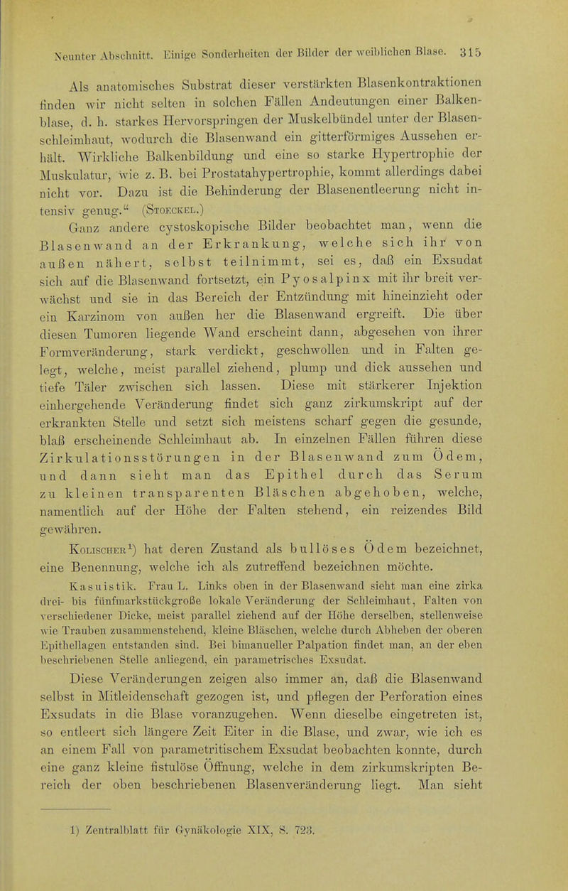 Als anatomisches Substrat dieser verstJlrkten Blasenkontraktionen finden wir nicht selten in solchen Fällen Andeutungen einer Balken- blase, d. h. starkes Hervorspringen der Muskelbündel unter der Blasen- schleimhaut, wodurch die Blasenwand ein gitterförmiges Aussehen er- hält. Wirkliche Balkenbildung und eine so starke Hypertrophie der Muskulatur, wie z. B. bei Prostatahypertrophie, kommt allerdings dabei nicht vor. Dazu ist die Behinderung der Blaseuentleerung nicht in- tensiv genug. (Stoeckel.) Ganz andere cystoskopische Bilder beobachtet man, wenn die Blasenwand an der Erkrankung, welche sich ihr von außen nähert, selbst teilnimmt, sei es, daß ein Exsudat sich auf die Blasenwand fortsetzt, ein PyoSalpinx mit ihr breit ver- Avächst und sie in das Bereich der Entzündung mit hineinzieht oder ein Karzinom von außen her die Blasenwand ergreift. Die über diesen Tumoren liegende Wand erscheint dann, abgesehen von ihrer Formveränderung, stark verdickt, geschwollen und in Falten ge- legt, welche, meist parallel ziehend, plump und dick aussehen und tiefe Täler zwischen sich lassen. Diese mit stärkerer Injektion einhergehende Veränderung findet sich ganz zirkumskript auf der erkrankten Stelle und setzt sich meistens scharf gegen die gesunde, blaß erscheinende Schleimhaut ab. In einzelnen Fällen führen diese Zirkulationsstörungen in der BlaseuAvand zum Odem, und dann sieht man das Epithel durch das Serum zu kleinen transparenten Bläschen abgehoben, welche, namentlich auf der Höhe der Falten stehend, ein reizendes Bild gewähren. Kolischer^) hat deren Zustand als bullöses Odem bezeichnet, eine Benennung, welche ich als zutreffend bezeichnen möchte. Kasuistik. Frau L. Links oben in der Blasemvand sieht man eine zirka drei- bis fiinfmarlcstückgroße lokale Veränderung der Schleimhaut, Falten von verschiedener Dicke, meist parallel ziehend auf der Höhe derselben, stellenweise wie Trauben zusammenstehend, Meine Bläschen, welche durch Abheben der oberen Epithellag-en entstanden sind. Bei bimanueller Palpation findet man, an der eben beschriebenen Stelle anliegend, ein parametrisches Exsudat. Diese Veränderungen zeigen also immer an, daß die Blasenwand selbst in Mitleidenschaft gezogen ist, und pflegen der Perforation eines Exsudats in die Blase voranzugehen. Wenn dieselbe eingetreten ist, so entleert sich längere Zeit Eiter in die Blase, und zwar, wie ich es an einem Fall von parametritischem Exsudat beobachten konnte, durch eine ganz kleine fistulöse Öffnung, welche in dem zirkumskripten Be- reich der oben beschriebenen Blasenveränderung liegt. Man sieht 1) Zentralblatt für Gynäkologie XIX, S. 728.