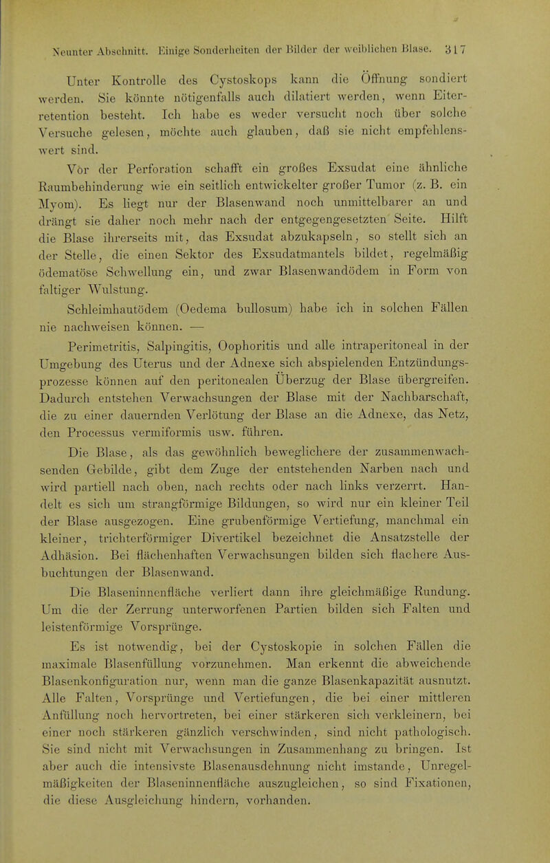 J Neunter Abschnitt. Einige Sonderlieiten der Bilder der weiblichen Blase. 317 Unter Kontrolle des Cystoskops kann die Öffnung sondiert werden. Sie könnte nötigenfalls auch dilatiert werden, wenn Eiter- retention besteht. Ich habe es weder versucht noch über solche Versuche gelesen, möchte auch glauben, daß sie nicht empfehlens- wert sind. Vor der Perforation schafft ein großes Exsudat eine ähnliche Raumbehinderung wie ein seitlich entwickelter großer Tumor (z. B. ein Myom). Es liegt nui' der Blasenwand noch unmittelbarer an und drängt sie daher noch mehr nach der entgegengesetzten Seite. Hilft die Blase ihrerseits mit, das Exsudat abzukapseln, so stellt sich an der Stelle, die einen Sektor des Exsudatmantels bildet, regelmäßig ödematöse Schwellung ein, und zwar Blasenwandödem in Form von faltiger Wulstung. Schleimhautödem (Oedema bullosum) habe ich in solchen Fällen nie nachweisen können. — Perimetritis, Salpingitis, Oophoritis und alle intraperitoneal in der Umgebung des Uterus und der Adnexe sich abspielenden Entzündungs- prozesse können auf den peritonealen Überzug der Blase übergreifen. Dadurch entstehen Verwachsungen der Blase mit der Nachbarschaft, die zu einer dauernden Verlötung der Blase an die Adnexe, das Netz, den Processus vermiformis usw. führen. Die Blase, als das gewöhnlich beweglichere der zusammenwach- senden Gebilde, gibt dem Zuge der entstehenden Narben nach und wird partiell nach oben, nach rechts oder nach links verzerrt. Han- delt es sich um strangförmige Bildungen, so wird nur ein kleiner Teil der Blase ausgezogen. Eine grubenförmige Vertiefung, manchmal ein kleiner, trichterförmiger Divertikel bezeichnet die Ansatzstelle der Adhäsion. Bei flächenhaften Verwachsungen bilden sich flachere Aus- buchtungen der Blasenwand. Die Blaseninnenfläche verliert dann ihre gleichmäßige Rundung. Um die der Zerrung unterworfenen Partien bilden sich Falten und leistenförmige Vorspränge. Es ist notwendig, bei der Cystoskopie in solchen Fällen die maximale Blasenfüllung vorzunehmen. Man erkennt die abweichende Blasenkonfiguration nur, wenn man die ganze Blasenkapazität ausnutzt. Alle Falten, Vorsprünge und Vertiefungen, die bei einer mittleren Anfüllung noch hervorti'eten, bei einer stärkeren sich verkleinern, bei einer noch stärkeren gänzlich verschwinden, sind nicht pathologisch. Sie sind nicht mit Verwachsungen in Zusammenhang zu bringen. Ist aber auch die intensivste Blasenausdehnung nicht imstande, Unregel- mäßigkeiten der Blaseninnenfläche auszugleichen, so sind Fixationen, die diese Ausgleichung hindern, vorhanden.