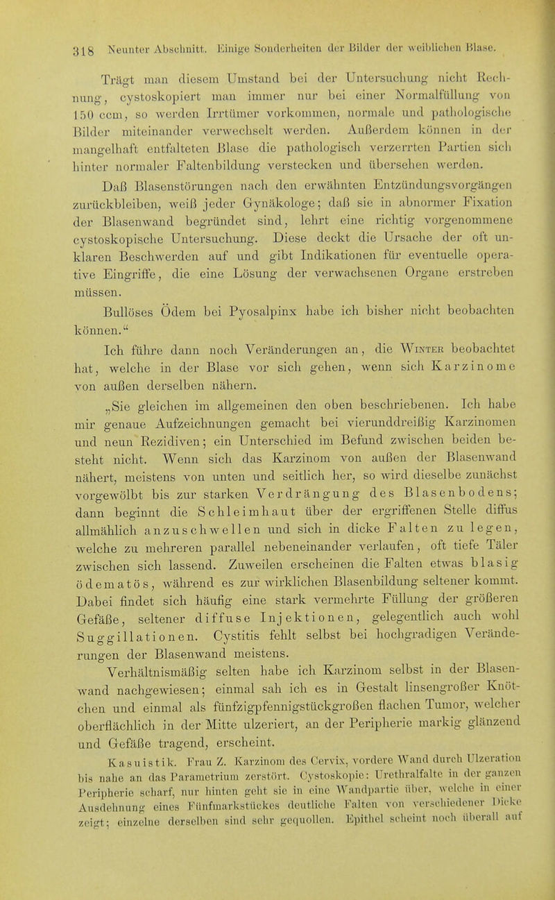 Trägt man diesem Umstand bei der Untcrsucliung nicht Rech- nung', cystoskopiert man immer nur bei einer Normalfüllung von 150 com, so werden Irrtümer vorkommen, normale und pathologisclie Bilder miteinander verwechselt werden. Außerdem können in der mangelhaft entfalteten Blase die pathologisch verzerrten Partien sich hinter normaler Faltenbildung verstecken und übersehen werden. Daß Blasenstörungen nach den erwähnten Entzündungsvorgängen zurückbleiben, weiß jeder Gynäkologe; daß sie in abnormer Fixation der Blasenwand begründet sind, lehrt eine richtig vorgenommene cystoskopische Untersuchung. Diese deckt die Ursache der oft un- klaren Beschwerden auf und gibt Indikationen für eventuelle opera- tive Eingriffe, die eine Lösung der verwachsenen Organe erstreben müssen. Bullöses Ödem bei Pyosalpinx habe ich bisher nicht beobachten können. Ich führe dann noch Veränderungen an, die Winter beobachtet hat, welche in der Blase vor sich gehen, wenn sich Karzinome von außen derselben nähern. „Sie gleichen im allgemeinen den oben beschriebenen. Ich habe mir genaue Aufzeichnungen gemacht bei vierunddreißig Karzinomen und neun Rezidiven; ein Unterschied im Befund zwischen beiden be- steht nicht. Wenn sich das Karzinom von außen der Blasenwand nähert, meistens von unten und seitlich her, so wird dieselbe zunächst vorgewölbt bis zur starken Verdrängung des Blasenbodens; dann beginnt die Schleimhaut über der ergriffenen Stelle diffus allmählich anzuschwellen und sich in dicke Falten zu legen, welche zu mehreren parallel nebeneinander verlaufen, oft tiefe Täler zwischen sich lassend. Zuweilen erscheinen die Falten etwas blasig üdematös, während es zur wirklichen Blasenbildung seltener kommt. Dabei findet sich häufig eine stark vermehrte Füllung der größeren Gefäße, seltener diffuse Injektionen, gelegentlich auch wohl Suggillationen. Cystitis fehlt selbst bei hochgradigen Verände- rungen der Blasenwand meistens. Verhältnismäßig selten habe ich Karzinom selbst in der Blasen- wand nachgewiesen; einmal sah ich es in Gestalt linsengroßer Knöt- chen und einmal als fünfzigpfennigstückgroßen flachen Tumor, welcher oberflächlich in der Mitte ulzeriert, an der Peripherie markig glänzend und Gefäße tragend, erscheint. Kasuistik. Frau Z. Karzinom des Cervix, vordere Wand durch Ulzeration bis nahe an das Paramctrium zerstört. Cystoskopio: Urethralfalte in der ?:anzeu l'eripherie scharf, nur liinten g-elit sie in eine Wandpartie über, welclie in einer Ausdehnung eines Fünfmarkstückes deutliche Falten von verschiedener Dicke zeigt; einzelne derselben sind sehr gequollen. Epithel scheint noch überall auf