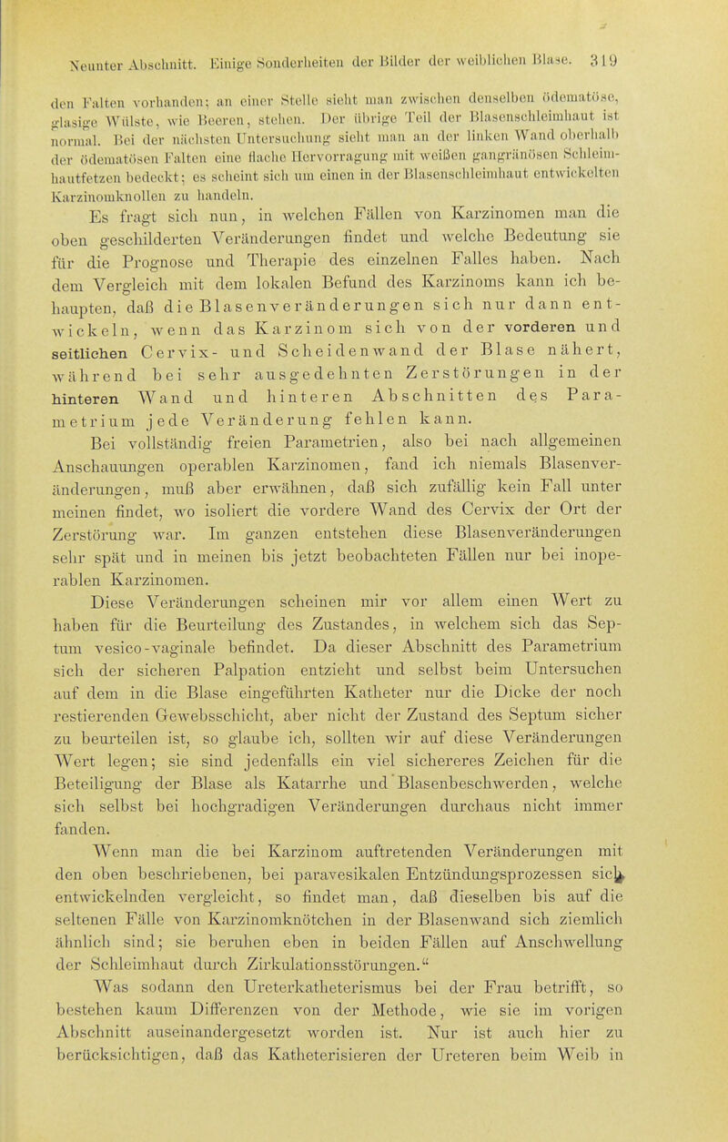 den Falten vorhanden: an einer Stelle sieht man z\vi,s(;lien denselben (ideniatüse, glasige AVülste, wie Beeren, stehen. Der übrige Teil der Blasenschleimhaut ist normal. Bei der nächsten Untersucliung sieht man an der linken Wand oberhalb der ödemat()sen Falten eine flache llervorragung mit weißen gangränösen Schleim- hautfetzen bedeckt; es scheint sich um einen in der Blasenscideimhaut entwickelten Karzinomknollen zu handeln. Es fragt sich nun, in welchen Fällen von Karzinomen man die oben geschilderten Veränderungen findet und welche Bedeutung sie für die Prognose und Therapie des einzelnen Falles haben. Nach dem Vergleich mit dem lokalen Befund des Karzinoms kann ich be- haupten, daß die Blasenveränderungen sich nur dann ent- wickeln, wenn das Karzinom sich von der vorderen und seitliehen Cervix- und Scheidenwand der Blase nähert, während bei sehr ausgedehnten Zerstörungen in der hinteren Wand und hinteren Abschnitten des Para- metrium jede Veränderung fehlen kann. Bei vollständig freien Parametrien, also bei nach allgemeinen Anschauungen operablen Karzinomen, fand ich niemals Blasenver- änderungen, muß aber erwähnen, daß sich zufällig kein Fall unter meinen findet, wo isoliert die vordere Wand des Cervix der Ort der Zerstörmig war. Im ganzen entstehen diese Blasenveränderungen sehr spät und in meinen bis jetzt beobachteten Fällen nur bei inope- rablen Karzinomen. Diese Veränderungen scheinen mir vor allem einen Wert zu haben für die Beurteilung des Zustandes, in welchem sich das Sep- tum vesico-vaginale befindet. Da dieser Abschnitt des Parametrium sich der sicheren Palpation entzieht und selbst beim Untersuchen auf dem in die Blase eingeführten Katheter nur die Dicke der noch restierenden Gewebsschicht, aber nicht der Zustand des Septum sicher zu beurteilen ist, so glaube ich, sollten wir auf diese Veränderungen Wert legen; sie sind jedenfalls ein viel sichereres Zeichen für die Beteiligung der Blase als Katarrhe und Blasenbeschwerden, welche sich selbst bei hochgradigen Veränderungen durchaus nicht immer fanden. Wenn man die bei Karzinom auftretenden Veränderungen mit den oben beschriebenen, bei paravesikalen Entzündungsprozessen sic]^ entwickelnden vergleicht, so findet man, daß dieselben bis auf die seltenen Fälle von Karzinoraknötchen in der BlaseuAvand sich ziemlich ähnlich sind; sie beruhen eben in beiden Fällen auf Anschwellung der Schleimhaut durch Zirkulationsstörungen. Was sodann den Ureterkatheterismus bei der Frau betrifft, so bestehen kaum Differenzen von der Methode, wie sie im vorigen Abschnitt auseinandergesetzt worden ist. Nur ist auch hier zu berücksichtigen, daß das Katheterisieren der Ureteren beim Weib in