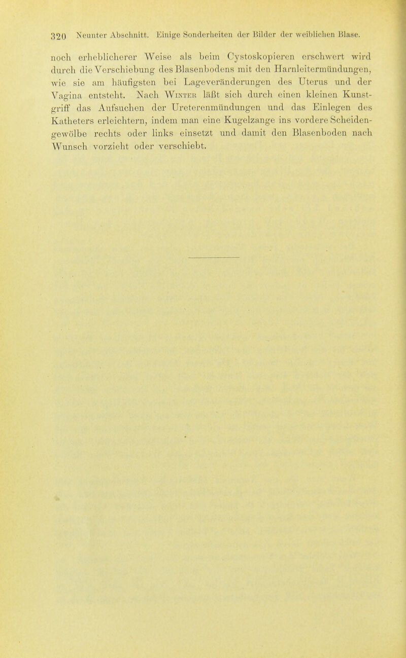 noch erheblicherer Weise als beim Cystoskopieren erschwert wird durch die Verschiebung des Blasenbodens mit den Harnleitermündungen, wie sie am häufigsten bei Lageveränderungen des Uterus und der Vae-ina entsteht. Nach Winter läßt sich durch einen kleinen Kunst- griff das Aufsuchen der Ureterenmündungen und das Einlegen des Katheters erleichtern, indem man eine Kugelzange ins vordere Scheiden- e-ewülbe rechts oder links einsetzt und damit den Blasenboden nach Wunsch vorzieht oder verschiebt.