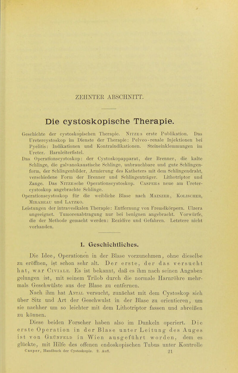 ZEHNTER ABSCHNITT. Die eystoskopiselie Therapie. Geschichte der cystoskopischen Therapie. Nitzes erste Publikation. Das Uretercystoskop im Dienste der Therapie: Pelveo-renale Injektionen bei Pyelitis: Indiltationen und Kontraindüiationen. Steineinklemmungen im Ureter. Harnleiterfistel. Das Operationscystoskop: der Cystoskopapparat, der Brenner, die kalte Schlinge, die galvanokaustische Schlinge, unbrauchbare und gute Schlingen- form, der Schlingenbilder, Armierung des Katheters mit dem Schiingendraht, verschiedene Form der Brenner und Schiingenträger. Lithotriptor und Zange. Das NiTZEsche Operationscystoskop. Caspers neue am Ureter- cystoskop angebrachte Schlinge. Operationscystoskop für die weibliche Blase nach Mainzer, Kolischer, MiRABEAU und Latzko. Leistungen der intravesikalen Therapie: Entfernung von FremdJcörpern. Ulzera ungeeignet. Tumorenabtragung nur bei benignen angebracht. Vorwürfe, die der Methode gemacht werden: Kezidive und Gefahren. Letztere nicht vorhanden. 1. Geschichtliches. Die Idee, Operationen in der Blase vorzunehmen, ohne dieselbe zu eröffnen, ist schon sehr alt. Der erste, der das versucht hat, vi'ar Civiale. Es ist bekannt, daß es ihm nach seinen Angaben gelungen ist, mit seinem Trilob durch die normale Harnröhre mehr- mals Geschwülste aus der Blase zu entfernen. Nach ihm hat Aotäl versucht, zunächst mit dem Cystoskop sich über Sitz und Art der Geschwulst in der Blase zu orientieren, um sie nachher um so leichter mit dem Lithotriptor fassen und abreißen zu können. Diese beiden Forscher haben also im Dunkeln operiert. Die erste Operation in der Blase unter Leitung des Auges ist von Grünfeld in Wien ausgeführt worden, dem es glückte, mit Hilfe des offenen endoskopischen Tubus unter Kontrolle Casper, Handbuch der Cystoskopie. 2. Aufl. 21