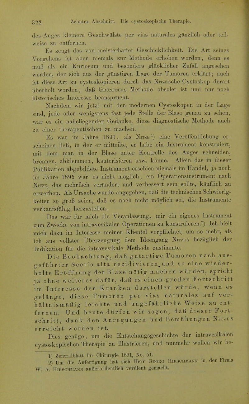 des Auges kleinere Geschwülste per vi.as naturales gänzlich oder teil- weise zu entfernen. Es zeugt das von meisterhafter Geschicklichkeit. Die Art seines Vorgehens ist aber niemals zur Methode erhoben Avorden, denn es muß als ein Kuriosum und besonders glücklicher Zufall angesehen werden, der sich aus der günstigen Lage der Tumoren erklärt; auch ist diese Art zu cystoskopieren durch das NiTZESche Cystoskop derart überholt worden, daß Grünfelds Methode obsolet ist und nur noch historisches Interesse beansprucht. Nachdem wir jetzt mit den modernen Cystoskopen in der Lage sind, jede oder wenigstens fast jede Stelle der Blase genau zu sehen, war es ein naheliegender Gedanke, diese diagnostische Methode auch zu einer therapeutischen zu machen. Es war im Jahre 1891, als Nitze^) eine Veröffentlichung er- scheinen ließ, in der er mitteilte, er habe ein Instrument konstruiert, mit dem man in der Blase unter Kontrolle des Auges schneiden, brennen, abklemmen, kauterisieren usw. könne. Allein das in dieser PubUkation abgebildete Instrument erschien niemals im Handel, ja noch im Jahre 1895 war es nicht möglich, ein Operationsinstrument nach NiTZE, das mehrfach verändert und verbessert sein sollte, käuflich zu erwerben. Als Ursache wurde angegeben, daß die technischen Schwierig- keiten so groß seien, daß es noch nicht möglich sei, die Instrumente verkaufsfähig herzustellen. Das war für mich die Veranlassung, mir ein eigenes Instrument zum Zwecke von intravesikalen Operationen zu konstruieren.^) Ich hielt mich dazu im Interesse meiner Klientel verpflichtet, um so mehr, als ich aus vollster Überzeugung dem Ideengang Nitzes bezüghch der Indikation für die intravesikale Methode zustimmte. Die Beobachtung, daß gutartige Tumoren nach aus- geführter Sectio alta rezidivieren,und so eine wieder- holte Eröffnung der Blase nötig machen würden, spricht ja ohne weiteres dafür, daß es einen großen Fortschritt im Interesse der Kranken darstellen würde, wenn es gelänge, diese Tumoren per vias naturales auf ver- hältnismäßig leichte und ungefährliche Weise zu ent- fernen. Und heute dürfen wir sagen, daß dieser Fort- schritt, dank den Anregungen und Bemühungen Nitzes erreicht worden ist. Dies genüge, um die Entstehungsgeschichte der intravesikalen cystoskopischen Therapie zu illustrieren, und nunmehr AvoUen Avir be- 1) Zentralblatt für Chirurgie 1891, No. 51. 2) Um die Anfertigung hat sich Herr GEORa Hirschmank in der Firma W. A. Hirschmann außerordentlich verdient gemacht.