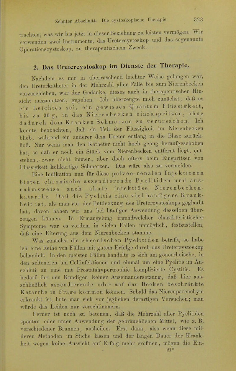 trachten, was wir bis jetzt in dieser Beziehung zu leisten vermögen. Wir verwenden zwei Instrumente, das Uretercystoskop und das sogenannte Operationscystoskop, zu tlierapeutischem Zweck. 2. Das Uretercystoskop im Dienste der Therapie. Nachdem es mir in überraschend leichter Weise gelungen war, den Ureterkatheter in der Mehrzahl aller Fälle bis zum Nierenbecken vorzuschieben, war der Gedanke, dieses auch in therapeutischer Hin- sicht auszunutzen, gegeben. Ich überzeugte mich zunächst, daß es ein Leichtes sei, ein gewisses Quantum Flüssigkeit, bis zu 30 g, in das Nierenbecken einzuspritzen, ohne dadurch dem Kranken Schmerzen zu verursachen. Ich konnte beobachten, daß ein Teil der Flüssigkeit im Nierenbecken bheb, während ein anderer dem Ureter entlang in die Blase zurück- floß. Nur wenn man den Katheter nicht hoch genug heraufgeschoben hat, so daß er noch ein Stück vom Nierenbecken entfernt liegt, ent- stehen , ■ zwar nicht immer, aber doch öfters beim Einspritzen von Flüssigkeit kolikartige Schmerzen. Das wäre also zu vermeiden. Eine Indikation nun für diese pelveo-renalen Injektionen bieten chronische aszen dierende Pyelitiden und aus- nahmsweise auch akute infektiöse Nierenbecken- katarrhe. Daß die Pyelitis eine viel häufigere Krank- heit ist, als man vor der Entdeckung des Uretercystoskops geglaubt hat, davon haben wir uns bei häufiger Anwendung desselben über- zeugen können. In Ermangelung irgendwelcher charakteristischer Symptome war es vordem in vielen Fällen unmöglich, festzustellen, daß eine Eiterung aus dem Nierenbecken stamme. Was zunächst die chronischen Pyelitiden betrifft, so habe ich eine Reihe von Fällen mit gutem Erfolge durch das Uretercystoskop behandelt. In den meisten Fällen handelte es sich um gonorrhoische, in den selteneren um Coliinfektionen und einmal um eine Pyelitis im An- schluß an eine mit Prostatahypertrophie komplizierte Cystitis. Es bedarf für den Kundigen keiner Auseinandersetzung, daß hier aus- schließlich aszendierende oder auf das Becken beschränkte Katarrhe in Frage kommen können. Sobald das Nierenparenchym erkrankt ist, hüte man sich vor jeglichen derartigen Versuchen; man würde das Leiden nur verschlimmern. Ferner ist noch zu betonen, daß die Mehrzahl aller Pyelitiden spontan oder unter Anwendung der gebräuchlichen Mittel, wie z. B. verschiedener Brunnen, ausheilen. Erst dann, also wenn diese mil- deren Methoden im Stiche lassen und der langen Dauer der Krank- heit wegen keine Aussicht auf Erfolg mehr eröffnen, mögen die Ein- 21*