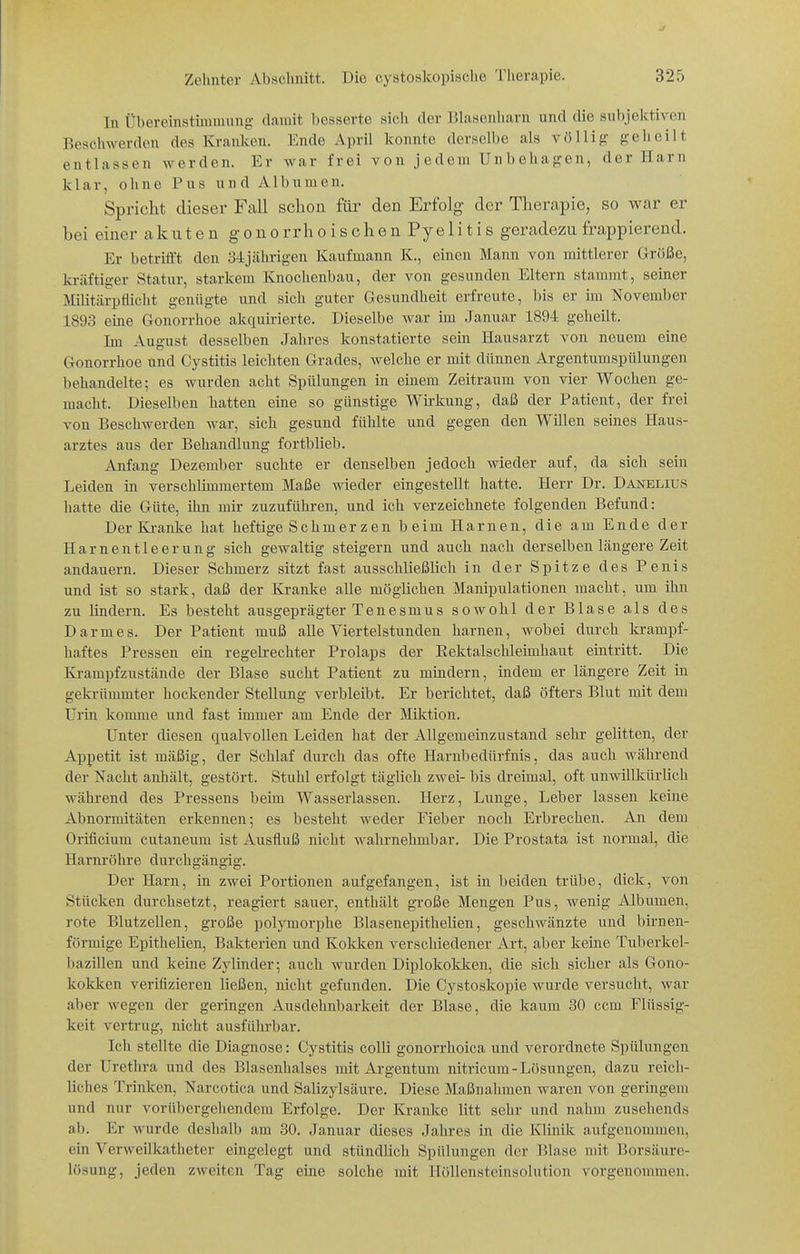 In Übereinstuumnng damit besserte sich der lilasenharn und die subjektiven Beschwerden des Kranken. Ende April konnte derselbe als völlig ge Ii eilt entlassen werden. Er war frei von jedem Unbehagen, der Harn klar, ohne Pus undAlbumen. Spricht dieser Fall schon für den Erfolg der Therapie, so war er bei einer akuten gonorrhoischen Pyelitis geradezu frappierend. Er betrifft den 34jährigen Kaufmann K., einen Mann von mittlerer Größe, kräftiger Statur, starkem Knochenbau, der von gesunden Eltern stammt, seiner Militärpflicht genügte und sich guter Gesundheit erfreute, bis er im November 1893 eine Gonorrhoe akquirierte. Dieselbe war im Januar 1894 geheilt. Im August desselben Jahres konstatierte sein Hausarzt von neuem eine Gonorrhoe und Cystitis leichten Grades, welche er mit dünnen Argentumspülungen behandelte; es wurden acht Spülungen in einem Zeitraum von vier Wochen ge- macht. Dieselben hatten eine so günstige Wirkung, daß der Patient, der frei von Beschwerden war, sich gesund fühlte und gegen den Willen seines Haus- arztes aus der Behandlung fortblieb. Anfang Dezember suchte er denselben jedoch wieder auf, da sich sein Leiden in verschlimmertem Maße wieder eingestellt hatte. Herr Dr. Danelius hatte die Güte, ihn mir zuzuführen, und ich verzeichnete folgenden Befund: Der Kranke hat heftige Schmerzen beim Harnen, die am Ende der Harnentleerung sich gewaltig steigern und auch nach derselben längere Zeit andauern. Dieser Schmerz sitzt fast ausschließlich in der Spitze des Penis und ist so stark, daß der Kranke alle möglichen Manipulationen macht, um ihn zu lindern. Es besteht ausgeprägter Tenesmus sowohl der Blase als des Darmes. Der Patient muß alle Viertelstunden harnen, Avobei durch krampf- haftes Pressen ein regelrechter Prolaps der Eektalschleimhaut eintritt. Die Krampf zustände der Blase sucht Patient zu mindern, indem er längere Zeit in gekrümmter hockender Stellung verbleibt. Er berichtet, daß öfters Blut mit dem Urin komme und fast immer am Ende der Milction. Unter diesen qualvollen Leiden hat der Allgemeinzustand sehr gelitten, der Appetit ist mäßig, der Schlaf durch das ofte Harnbedürfnis, das auch während der Nacht anhält, gestört. Stuhl erfolgt täglich zwei- bis dreimal, oft unwillkürlich während des Pressens beim Wasserlassen. Herz, Lunge, Leber lassen keine Abnormitäten erkennen; es besteht weder Fieber noch Erbrechen. An dem Orificium cutaneum ist Ausfluß nicht wahrnehmbar. Die Prostata ist normal, die Harnröhre durchgängig. Der Harn, in zwei Portionen aufgefangen, ist in beiden trübe, dick, von Stücken durchsetzt, reagiert sauer, enthält große Mengen Pus, wenig Albumen, rote Blutzellen, große polymorphe Blasenepithelien, geschwänzte und birnen- förmige Epithelien, Bakterien und Kokken verschiedener Art, aber keine Tuberkel- bazillen und keine Zylinder; auch wurden Diplokokken, die sich sicher als Gono- kokken verifizieren ließen, nicht gefunden. Die Cystoskopie wurde versucht, war aber wegen der geringen Ausdehnbarkeit der Blase, die kaum 30 ccm Flüssig- keit vertrug, nicht ausführbar. Ich stellte die Diagnose: Cystitis colli gonorrhoica und verordnete Spülungen der Urethra und des Blasenhalses mit Argentum nitricum-Lösungen, dazu reich- liches Trinken, Narcotica und Salizylsäure. Diese Maßnahmen waren von geringem und nur vorübergehendem Erfolge. Der Kranke litt sehr und nahm zusehends ab. Er wurde deshalb am 30. Januar dieses Jahres in die Klinik aufgenommen, ein Verweilkatheter eingelegt und stündlich Spülungen der Blase mit Borsäure- lösung, jeden zweiten Tag eine solche mit llöUensteinsolution vorgenommen.