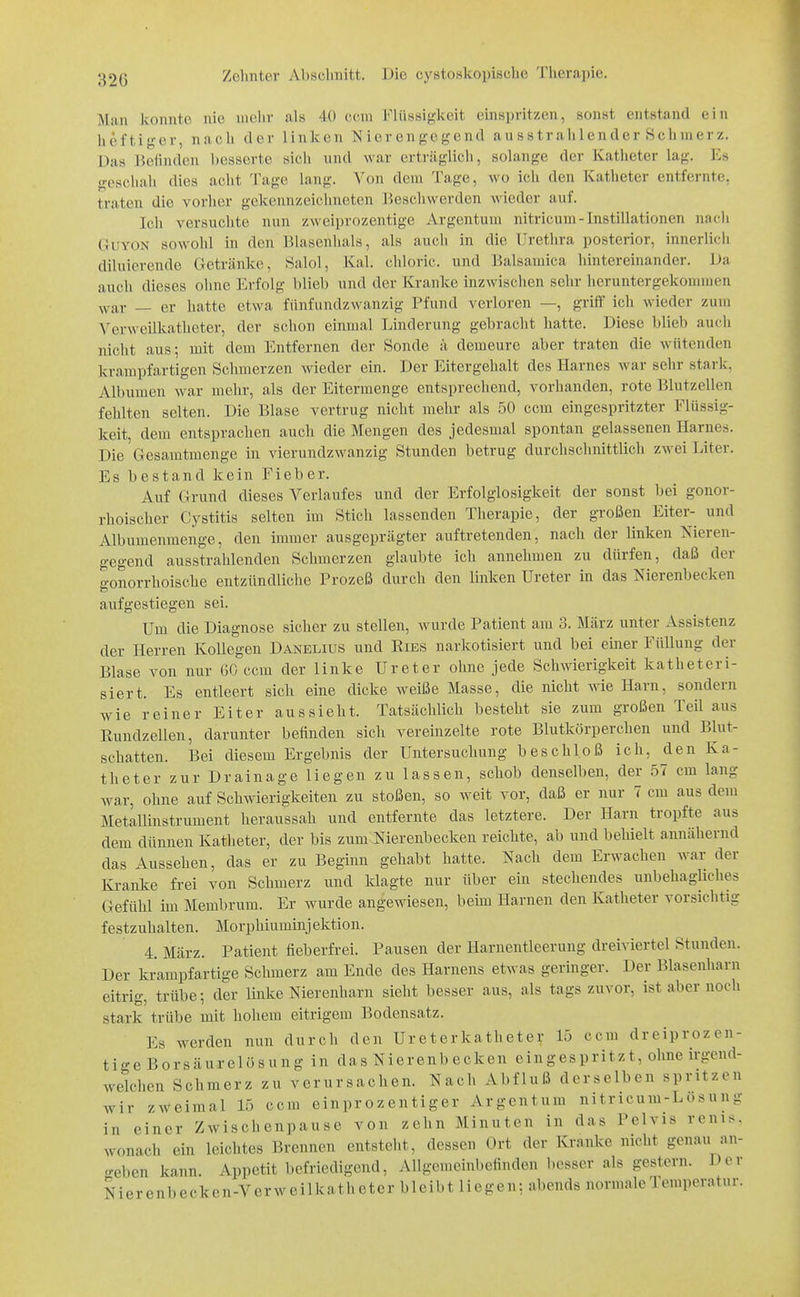 32G Man konnte nie mehr als 40 ccni Flü««i}:;-keit einspritzen, sonst entstand ein heftiger, nach der linken Nierenfj;cgend ausstrahlender Schmerz. Das Beünden besserte sich und war erträglich, solange der Katheter lag. Es geschah dies acht Tage lang. Von dem Tage, wo ich den Katheter entfernte, traten die vorher gekennzeichneten Beschwerden wieder auf. Ich versuchte nun zweiprozentige Argentum nitricum-Instillationen nacli GuYON sowohl in den Blasenlials, als aucli in die Uretlira posterior, innerlicli diluierende Getränke, Salol, Kai. chloric. und Balsamica hintereinander. Da aucli dieses ohne Erfolg blieb und der Kranke inzwischen sehr heruntergekommen war — er hatte etwa fünfundzwanzig Pfund verloren —, grilf ich wieder zum Verweilkatheter, der schon einmal Linderung gebracht hatte. Diese blieb auch nicht aus; mit dem Entfernen der Sonde ä demeure aber traten die wütenden krampfartigen Schmerzen wieder ein. Der Eitergehalt des Harnes war sehr stark, Albumen war mehr, als der Eitermenge entsprechend, vorhanden, rote Blutzellen fehlten selten. Die Blase vertrug nicht mehr als 50 ccm eingespritzter Flüssig- keit, dem entsprachen auch die Mengen des jedesmal spontan gelassenen Harnes. Die Gesamtmenge in vierundzwanzig Stunden betrug durchschnittlich zwei Liter. Es bestand kein Fieber. Auf Grund dieses Verlaufes und der Erfolglosigkeit der sonst bei gonor- rhoischer Cystitis selten im Stich lassenden Therapie, der großen Eiter- und Albumenmenge, den immer ausgeprägter auftretenden, nach der linken Nieren- gegend ausstrahlenden Schmerzen glaubte ich annehmen zu dürfen, daß der gonorrhoische entzündliche Prozeß durch den linken Ureter in das Nierenbecken aufgestiegen sei. Um die Diagnose sicher zu stellen, wurde Patient am 3. März unter Assistenz der Herren Kollegen Danelius und Ries narlcotisiert und bei einer Füllung der Blase von nur 60 ccm der linke Ureter ohne jede Schwierigkeit katheteri- siert. Es entleert sich eine dicke Aveiße Masse, die nicht wie Harn, sondern wie reiner Eiter aussieht. Tatsächlich besteht sie zum großen Teil aus Eundzellen, darunter befinden sich vereinzelte rote Blutkörperchen und Blut- schatten. Bei diesem Ergebnis der Untersuchung beschloß ich, den Ka- theter zur Drainage liegen zu lassen, schob denselben, der 57 cm lang war, ohne auf Schwierigkeiten zu stoßen, so weit vor, daß er nur 7 cm aus dem Metallinstrument heraussah und entfernte das letztere. Der Harn tropfte aus dem dünnen Katheter, der bis zum Nierenbecken reichte, ab und behielt annähernd das Aussehen, das er zu Beginn gehabt hatte. Nach dem Erwachen war der Kranke frei von Schmerz und klagte nur über ein stechendes unbehagliches Gefühl im Membrum. Er wurde angewiesen, beim Harnen den Katheter vorsichtig festzuhalten. Morphiuminj ektion. 4. März. Patient fieberfrei. Pausen der Harnentleerung dreiviertel Stunden. Der krampfartige Schmerz am Ende des Harnens etwas geringer. Der Blasenharn eitrig, trübe; der linke Nierenharn sieht besser aus, als tags zuvor, ist aber noch stark trübe mit hohem eitrigem Bodensatz. Es werden nun durch den Ureterkatheter 15 ccm dreiprozen- tige Borsäurelösung in das Nierenbecken eingespritzt, ohne irgend- welchen Schmerz zu verursachen. Nach Abfluß derselben spritzen wir zAVeimal 15 ccm einprozentiger Argentum nitricum-Losung in einer Zwischenpause von zehn Minuten in das Pelvis renis. wonach ein leichtes Brennen entsteht, dessen Ort der Kranke nicht genau an- o-eben kann. Appetit befriedigend, Allgemeinbefinden besser als gestern. Der Nierenl)ecken-Verweilkatheter bleibt liegen; abends normale Temperatur.