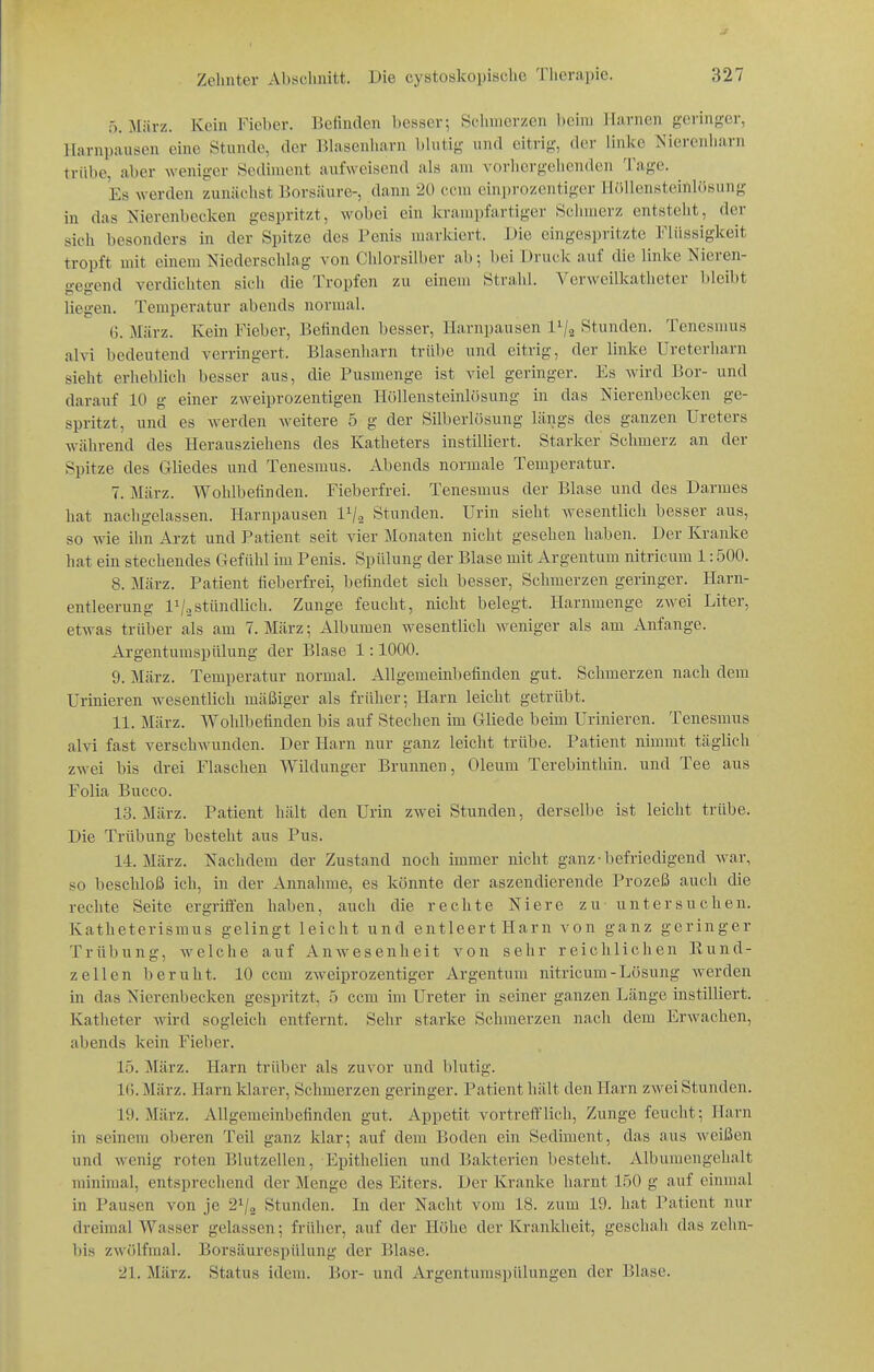 J Zelinter Abschnitt. Die cystoskopisclic Tlierapio. 327 ö. März. Kein Fieber. Befinden l)esscr; Sclinierzcn l)cini ilarnen gei'inger, Harnpausen eine Stunde, der Blasenliarn bhitiy und eitrig, der linlce Nierenliarn trübe, aber weniger Sediment aufweisend als am vorlicrgehenden Tage. ^ Es werden zunächst Borsäure-, dann 20 ccm einprozentiger Ilöllensteiillösung in das Nierenbecken gespritzt, wobei ein krampfartiger Sclimerz entsteht, der sich besonders in der Spitze des Penis markiert. Die eingespritzte Flüssigkeit tropft mit einem Niederschlag von Chlorsilber ab; bei Druck auf die linke Nieren- gegend verdichten sich die Tropfen zu einem Stralil. Verweilkatheter bleibt liegen. Temperatur abends normal. G. März. Kein Fieber, Befinden besser, Ilarnpausen 1^2 Stunden. Tenesmus alvi bedeutend verringert. Blasenliarn trübe und eitrig, der linke Ureterharn sieht erlieblich besser aus, die Pusmenge ist viel geringer. Es wird Bor- und darauf 10 g einer zweiprozentigen Höllensteinlösung in das Nierenbecken ge- spritzt, und es werden weitere 5 g der Silberlösung längs des ganzen Ureters während des Herausziehens des Katheters instilliert. Starker Schmerz an der Spitze des Gliedes und Tenesmus. Abends normale Temperatur. 7. März. Wohlbefinden. Fieberfrei. Tenesmus der Blase und des Darmes hat nachgelassen. Harnpausen 1^2 Stunden. Urin sieht wesentlich besser aus, so wie ihn Arzt und Patient seit vier Monaten nicht gesehen haben. Der Kranke hat ein stechendes Gefühl im Penis. Spülung der Blase mit Argentum nitricum 1:500. 8. März. Patient fieberfrei, befindet sich besser, Schmerzen geringer. Harn- entleerung IV2stündlich. Zunge feucht, nicht belegt. Harnmenge zwei Liter, etwas trüber als am 7. März; Albumen wesentlich weniger als am Anfange. Ai-gentumspülung der Blase 1:1000. 9. März. Temperatur normal. Allgemeinbefinden gut. Schmerzen nach dem Urinieren wesentlich mäßiger als früher; Harn leicht getrübt. 11. März. Wohlbefinden bis auf Stechen im Gliede beim Urinieren. Tenesmus alvi fast verschwunden. Der Harn nur ganz leicht trübe. Patient nimmt täglich zwei bis drei Flaschen Wildunger Brunnen, Oleum Terebinthin. und Tee aus Folia Bucco. 13. März. Patient hält den Urin zwei Stunden, derselbe ist leicht trübe. Die Trübung besteht aus Pus. 14. März. Nachdem der Zustand noch immer nicht ganz-befriedigend war, so beschloß ich, in der Annahme, es könnte der aszendierende Prozeß auch die rechte Seite ergriffen haben, auch die rechte Niere zu untersuchen. Katheterismus gelingt leicht und entleert Harn von ganz geringer Trübung, Avelche auf Anwesenheit von sehr reichlichen Rund- zellen beruht. 10 ccm zweiprozentiger Argentum nitricum-Lösung werden in das Nierenbecken gespritzt, b ccm im Ureter in seiner ganzen Länge instilliert. Katheter wird sogleich entfernt. Sehr starke Schmerzen nach dem Erwachen, abends kein Fieber. 15. März. Harn trüber als zuvor und blutig. 16. März. Harn klarer, Schmerzen geringer. Patient hält den Harn zwei Stunden. 19. März. Allgemeinbefinden gut. Appetit vortrefflich, Zunge feucht; Harn in seinem oberen Teil ganz klar; auf dem Boden ein Sediment, das aus weißen und wenig roten Blutzellen, Epithelien und Bakterien besteht. Albumengehalt minimal, entsprechend der Menge des Eiters. Der Kranke harnt 150 g auf einmal in Pausen von je 21/3 Stunden. In der Nacht vom 18. zum 19. hat Patient nur dreimal Wasser gelassen; früher, auf der Höhe der Krankheit, geschah das zelin- bis zwölfmal. Borsäurespülung der Blase.