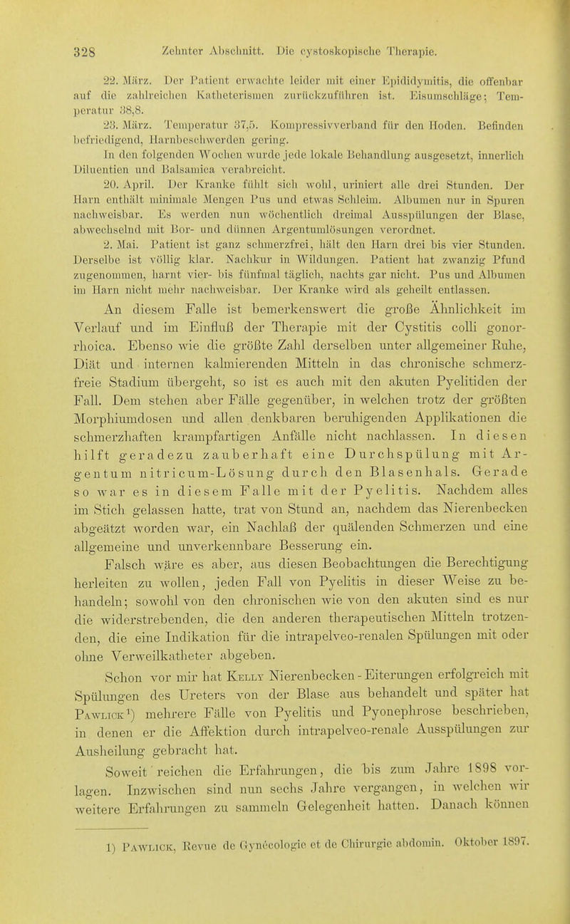 22. März. Der l'ationt erwachte leider mit einer Ki)iflidyniiti8, die offenbar auf die zahlreiclien Katheterisnien zuriickzufiiliren ist. Eisumschläge; Tem- peratur 38,8. 2y. März. Temperatur 37,5. Kompressivverband für den Hoden. Befinden befriedigend, llarnbcschwerden gering. In den folgenden Wochen wurde Jede lokale l>eliandlung ausgesetzt, innerlich Diluentien und Balsamica verabreicht. 20. April. Der Kranke fühlt sich wohl, uriniert alle drei Stunden. Der Harn enthält minimale Mengen Pus und etwas Schleim. Albumen nur in Spuren nachweisbar. Es werden nun wöchentlich dreimal Ausspülungen der Blase, abwechselnd mit Bor- und dünnen Argentumlösungen verordnet. 2. Mai. Patient ist ganz schmerzfrei, hält den Harn drei bis vier Stunden. Derselbe ist völlig klar. Nachkur in Wildungen. Patient hat zwanzig Pfund zugenommen, harnt vier- bis fünfmal täglich, nachts gar nicht. Pus und Albumen im Harn nicht mehr naclnveisbar. Der Kranke wird als geheilt entlassen. An diesem Falle ist bemerkenswert die große Almlichkeit im Verlauf und im Einfluß der Therapie mit der Cystitis colli gonor- rhoica. Ebenso v^ie die größte Zahl derselben unter allgemeiner Rulie, Diät und internen kalmierenden Mitteln in das chronische schmerz- freie Stadium übergeht, so ist es auch mit den akuten Pyelitiden der Fall. Dem stehen aber Fälle gegenüber, in vs^elchen trotz der größten Morphiumdosen und allen denkbaren beruhigenden Applikationen die schmerzhaften krampfartigen Anfälle nicht nachlassen. In diesen hilft geradezu zauberhaft eine Durchspülung mit Ar- gen tum nitricum-Lösung durch den Blasenhals. Gerade so war es in diesem Falle mit der Pyelitis. Nachdem alles im Stich gelassen hatte, trat von Stund an, nachdem das Nierenbecken abgeätzt worden war, ein Nachlaß der quälenden Schmerzen und eine allgemeine und unverkennbare Besserung ein. Falsch wäre es aber, aus diesen Beobachtungen die Berechtigung herleiten zu wollen, jeden Fall von Pyelitis in dieser Weise zu be- handeln ; sowohl von den chronischen wie von den akuten sind es nur die widerstrebenden, die den anderen therapeutischen Mitteln trotzen- den, die eine Indikation für die intrapelveo-renalen Spülungen mit oder olme Verweilkatheter abgeben. Schon vor mir hat Kelly Nierenbecken - Eiterungen erfolgreich mit Spülungen des Ureters von der Blase aus behandelt und später hat Pa.wltck^) mehrere Fälle von Pyelitis und Pyonephrose beschrieben, in denen er die AfFektion durch intrapelveo-renale Ausspülungen zur Ausheilung gebracht hat. Soweit reichen die Erfahrungen, die bis zum Jahre 1898 vor- lagen. Inzwischen sind nun sechs Jalire vergangen, in Avelchen wir weitere Erfahrungen zu sammeln Gelegenheit hatten. Danach können 1) Pawlick, Kevue de Gynecologie et de Chirurgie abdomin. Oktober 1897.