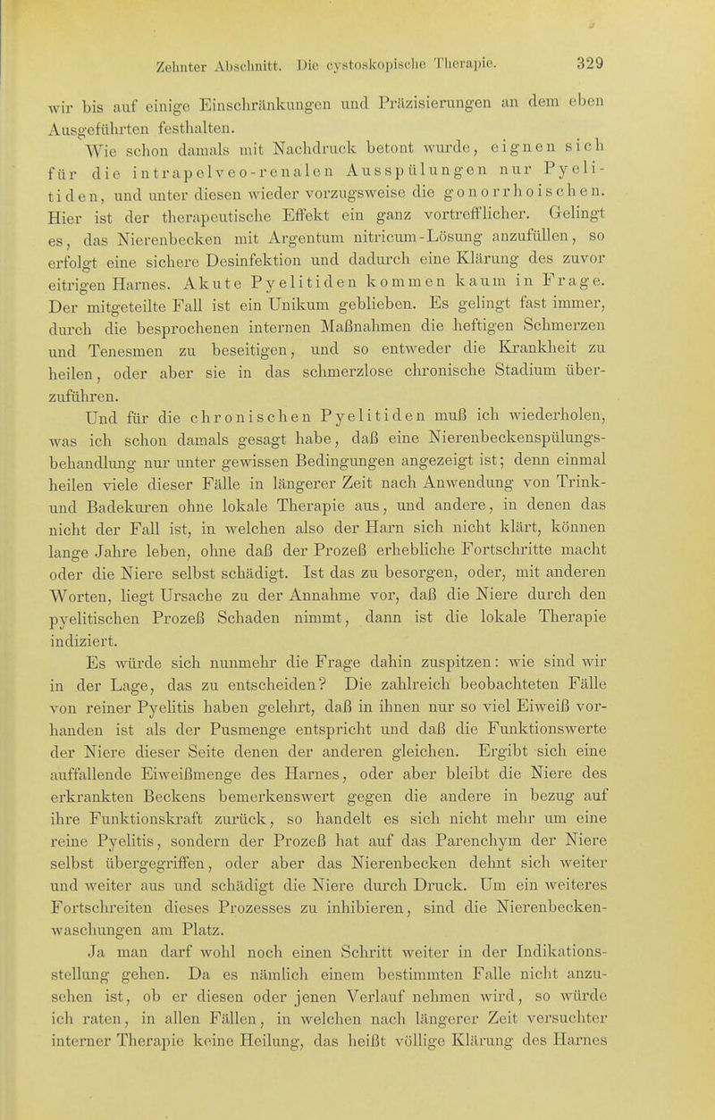 wir bis auf einige Einschränkungen und Präzisierungen an dem eben Ausgeführten festhalten. Wie schon damals mit Nachdruck betont wui'de, eignen sich für die intrapelveo-renalen Ausspülungen nur Pyeli- t i d e n, und unter diesen wieder vorzugsweise die gonorrhoischen. Hier ist der therapeutische Effekt ein ganz vortrefflicher. Gelingt es, das Nierenbecken mit Argentum nitricum-Lösung anzufüllen, so erfolgt eine sichere Desinfektion und dadiu^ch eine Klärung des zuvor eitrigen Harnes. Akute Pyelitiden kommen kaum in Frage. Der mitgeteilte Fall ist ein Unikum geblieben. Es gelingt fast immer, durch die besprochenen internen Maßnahmen die heftigen Schmerzen und Tenesmen zu beseitigen, und so entweder die Krankheit zu heilen, oder aber sie in das schmerzlose chronische Stadium über- zuführen. Und für die chronischen Pyelitiden muß ich wiederholen, was ich schon damals gesagt habe, daß eine Nierenbeckenspülungs- behandlung nur unter gewissen Bedingungen angezeigt ist; denn einmal heilen viele dieser Fälle in längerer Zeit nach Anwendung von Trink- und Badekuren ohne lokale Therapie aus, und andere, in denen das nicht der Fall ist, in welchen also der Harn sich nicht klärt, können lanffe Jahre leben, ohne daß der Prozeß erhebliche Fortschritte macht oder die Niere selbst schädigt. Ist das zu besorgen, oder, mit anderen Worten, liegt Ursache zu der Annahme vor, daß die Niere durch den pyelitischen Prozeß Schaden nimmt, dann ist die lokale Therapie indiziert. Es würde sich nunmehr die Frage dahin zuspitzen: wie sind wir in der Lage, das zu entscheiden? Die zahlreich beobachteten Fälle von reiner Pyelitis haben gelehrt, daß in ihnen nur so viel Eiweiß vor- handen ist als der Pusmenge entspricht und daß die Funktionswerte der Niere dieser Seite denen der anderen gleichen. Ergibt sich eine auffallende Eiweißmenge des Haimes, oder aber bleibt die Niere des erkrankten Beckens bemerkenswert gegen die andere in bezug auf ihre Funktionskraft zurück, so handelt es sich nicht mehr um eine reine Pyelitis, sondern der Prozeß hat auf das Parenchym der Niere selbst übergegriffen, oder aber das Nierenbecken dehnt sich weiter und weiter aus und schädigt die Niere durch Druck. Um ein weiteres Fortschreiten dieses Prozesses zu inhibieren, sind die Nierenbecken- waschungen am Platz. Ja man darf wohl noch einen Schritt weiter in der Indikations- stellung gehen. Da es nämlich einem bestimmten Falle nicht anzu- sehen ist, ob er diesen oder jenen Verlauf nehmen wird, so würde ich raten, in allen Fällen, in welchen nach längerer Zeit versuchter interner Therapie keine Heilung, das heißt völlige Klärung des Harnes