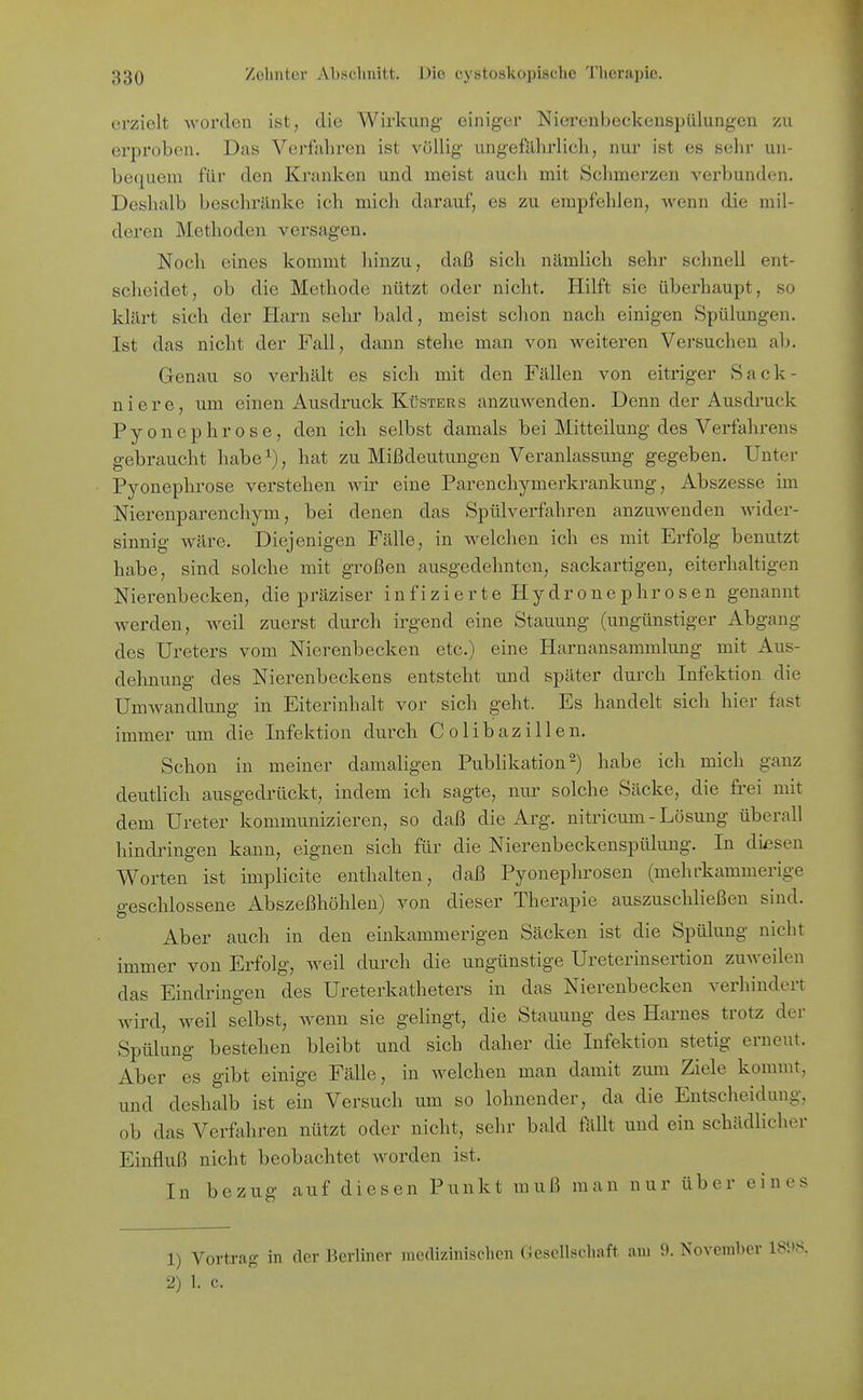 erzielt worden ist, die Wirkung einiger Nierenbeckenspülungen zu erproben. Das Verfahren ist völlig ungefährlich, nur ist es sehr un- bequem für den Kranken und meist auch mit Schmerzen verbunden. Deshalb beschränke ich mich darauf, es zu empfehlen, wenn die mil- deren Methoden versagen. Noch eines kommt hinzu, daß sich nämlich sehr schnell ent- scheidet, ob die Methode nützt oder nicht. Hilft sie überhaupt, so klärt sich der Harn selir bald, meist schon nach einigen Spülungen. Ist das nicht der Fall, dann stehe man von weiteren Versuchen ab. Grenau so verhält es sich mit den Fällen von eitriger Sack- niere, um einen Ausdruck Küsters anzuwenden. Denn der Ausdruck Pyonephrose, den ich selbst damals bei Mitteilung des Verfahrens gebraucht habe^), hat zu Mißdeutungen Veranlassung gegeben. Unter Pyonephrose verstehen wir eine Parenchymerkrankung, Abszesse im Nierenparenchym, bei denen das Spülverfahren anzuwenden wider- sinnig wäre. Diejenigen Fälle, in welchen ich es mit Erfolg benutzt habe, sind solche mit großen ausgedehnten, sackartigen, eiterhaltigen Nierenbecken, die präziser infizierte Hydronephrosen genannt werden, weil zuerst durch irgend eine Stauung (ungünstiger Abgang des Ureters vom Nierenbecken etc.) eine Harnansammlung mit Aus- dehnung des Nierenbeckens entsteht und später durch Infektion die Umwandlung in Eiterinhalt vor sich geht. Es handelt sich hier fast immer um die Infektion durch Colibazillen. Schon in meiner damaligen Publikation 2) habe ich mich ganz deutlich ausgedrückt, indem ich sagte, nur solche Säcke, die fi'ei mit dem Ureter kommunizieren, so daß die Arg. nitricum-Lösung überall hindringen kann, eignen sich für die Nierenbeckenspülung. In diesen Worten ist implicite enthalten, daß Pyonephrosen (mehrkammerige geschlossene Abszeßhöhlen) von dieser Therapie auszuschließen sind. Aber auch in den einkammerigen Säcken ist die Spülung nicht immer von Erfolg, weil durch die ungünstige Ureterinsertion zuweilen das Eindringen des Ureterkatheters in das Nierenbecken verhindert wird, weil selbst, wenn sie gelingt, die Stauung des Harnes trotz der Spülung bestehen bleibt und sich daher die Infektion stetig erneut. Aber es gibt einige Fälle, in welchen man damit zum Ziele kommt, und deshalb ist ein Versuch um so lohnender, da die Entscheidung, ob das Verfahren nützt oder nicht, sehr bald ftillt und ein schädlicher Einfluß nicht beobachtet worden ist. In bezug auf diesen Punkt muß man nur über eines 1) Vortrag in der Berliner medizinischen Gesellschaft am 9. November 2) 1. c.