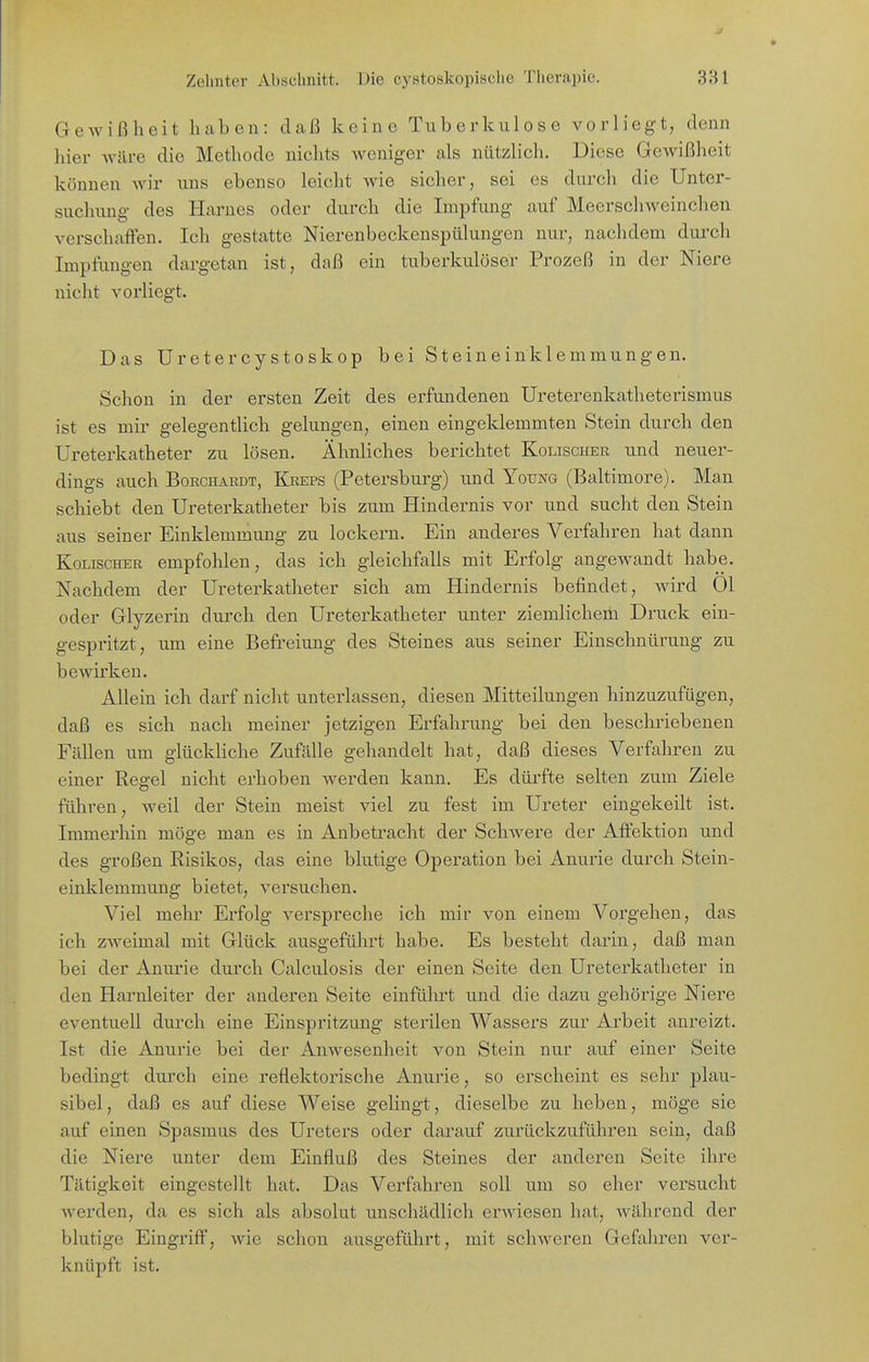 Gewißheit haben: clcaß keine Tuberkulose vorliegt, denn hier wäre die Methode nichts Aveniger als nützlich. Diese Gewißheit können wir uns ebenso leicht wie sicher, sei es durch die Unter- suchung des Harnes oder durch die Impfung auf Meerschweinchen verschaffen. Ich gestatte Nierenbeckenspülungen nur, nachdem duixh Impfungen dargetan ist, daß ein tuberkulöser Prozeß in der Niere nicht vorliegt. Das Uretercystoskop bei Steineinklemmungen. Schon in der ersten Zeit des erfundenen Ureterenkatheterismus ist es mir gelegentlich gelungen, einen eingeklemmten Stein durch den Ureterkatheter zu lösen. Ähnliches berichtet Kolischer und neuer- dings auch BoRCHARDT, Kreps (Petersburg) und Young (Baltimore). Man schiebt den Ureterkatheter bis zum Hindernis vor und sucht den Stein aus seiner Einklemmung zu lockern. Ein anderes Verfahren hat dann Kolischer empfohlen, das ich gleichfalls mit Erfolg angewandt habe. Nachdem der Ureterkatheter sich am Hindernis befindet, wird Ol oder Glyzerin durch den Ureterkatheter unter ziemlichem Druck ein- gespritzt, um eine Befreiung des Steines aus seiner Einschnürung zu bewirken. Allein ich darf nicht unterlassen, diesen Mitteilungen hinzuzufügen, daß es sich nach meiner jetzigen Erfahrung bei den beschriebenen Fällen um glückliche Zufälle gehandelt hat, daß dieses Verfahren zu einer Regel nicht erhoben werden kann. Es dürfte selten zum Ziele führen, weil der Stein meist viel zu fest im Ureter eingekeilt ist. Immerhin möge man es in Anbetracht der Schwere der Affektion und des großen Risikos, das eine blutige Operation bei Anurie durch Stein- einklemmung bietet, versuchen. Viel mehr Erfolg verspreche ich mir von einem Vorgehen, das ich zweimal mit Glück ausgeführt habe. Es besteht darin, daß man bei der Anurie durch Calculosis der einen Seite den Ureterkatheter in den Harnleiter der anderen Seite einführt und die dazu gehörige Niere eventuell durch eine Einspritzung sterilen Wassers zur Arbeit anreizt. Ist die Anurie bei der Anwesenheit von Stein nur auf einer Seite bedingt durch eine reflektorische Anurie, so erscheint es sehr plau- sibel , daß es auf diese Weise gelingt, dieselbe zu heben, möge sie auf einen Spasmus des Ureters oder darauf zurückzuführen sein, daß die Niere unter dem Einfluß des Steines der anderen Seite ihre Tätigkeit eingestellt hat. Das Verfahren soll um so eher versucht werden, da es sich als absolut unschädlich erwiesen hat, während der blutige Eingriff, wie schon ausgeführt, mit schweren Gefahren ver- knüpft ist.