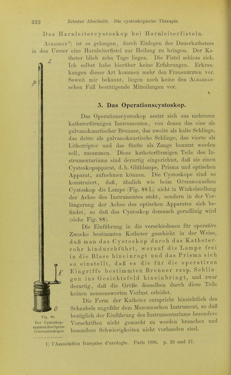 Das Hai'iileitercystoskop bei Harnleiter fisteln. AiiBARRA.N^) ist es gelungen, durch Einlegen des Dauerkatheters in den Ureter eine Harnleiterfistcl zur Heilung zu bringen. Der Ka- ^ theter blieb zehn Tage liegen. Die Fistel schloss sich. t Ich selbst habe hierüber keine Erfahrungen. Erkran- kungen dieser Art kommen mehr den Frauenärzten vor. Soweit mir bekannt, liegen noch keine den Albarran- schen Fall bestätigende Mitteilungen vor. 3. Das Operationscystoskop. Das Operationscystoskop sestzt sich aus mehreren katheterförmigen Instrumenten, von denen das eine als galvanokaustischer Brenner, das zweite als kalte Schlinge, das dritte als galvanokaustische Schlinge, das vierte als Lithotriptor und das fünfte als Zange benutzt werden soll, zusammen. Diese katheterförmigen Teile des In- strumentariums sind derartig eingerichtet, daß sie einen Cystoskopapparat, d.h. Grlühlampe, Prisma und optischen Apparat, aufnehmen können. Die Cystoskope sind so konstruiert, daß, ähnlich wie beim Gtüterbock sehen Cystoskop die Lampe (Fig. 88 L) nicht in Winkelstellung der Achse des Instrumentes steht, sondern in der Ver- längerung der Achse des optischen Apparates sich be- findet, so daß das Cystoskop demnach geradhnig wird (siehe Fig. 88). Die Einführung in die verschiedenen für operative Zwecke bestimmten Katheter geschieht in der Weise, daß man das Cystoskop durch das Katheter- rohr hindurchführt, worauf die Lampe frei und das Prisma sich die für die operativen in die Blase hineinragt so einstellt, daß es Eingriffe bestimmten Brenner resp. Schiin gen Fig. 88. Der Cystoskop- apparat des Opera- tioBScystoskopes. ins Gesichtsfeld hineinbringt, und zwar derartig, daß die Größe desselben durch diese Teile keinen nennenswerten Verlust erleidet. Die Form der Katheter entspricht hinsichtlich des Schnabels ungefähr dem Merciersehen Instrument, so daß bezüglich der Einführung des Instrumentariums besondere Vorschriften nicht gemacht zu werden brauchen und besondere Schwierigkeiten nicht vorhanden sind. 1) rAssociation frangaise d'urologie. Paris 189G. p. 26 und 27.