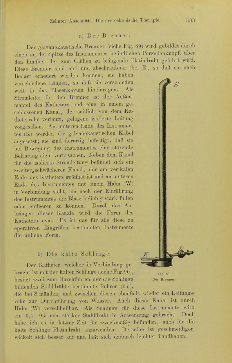 a) Der Brenner. Der g-alvanokaiistische Brenner (sielie Fig. 89) wird gebildet durch einen an der Spitze des Instrumentes befindlichen Porzellanknopf, über den hinüber der zum Glühen zu bringende Platindraht geführt wird. Diese Brenner sind auf- und abschraub bar (bei E), so daß sie nach Bedarf erneuert werden können; sie haben verschiedene Lcängen, so daß sie verschieden £ weit in das Blasenkavum hineinragen. Als Stromleiter für den Brenner ist der Außen- mantel des Katheters und eine in einem ge- schlossenen Kanal, der seitlich von dem Ka- theterrohr verläuft, gelegene isolierte Leitung vorgesehen. Am unteren Ende des Instrumen- tes (K) werden die galvanokaustischen Kabel angesetzt; sie sind derartig befestigt, daß sie bei Bewegung des Instrumentes eine störende Belastung nicht verursachen. Neben dem Kanal für die isoherte Stromleitung befindet sich eiu zweiter^schwächerer Kanal, der am vesikalen Ende des Katheters geöffnet ist und am unteren Ende des Instrumentes mit einem Hahn (W) in Verbindung steht, um nach der Einführung des Instrumentes die Blase beliebig stark füllen oder entleeren zu können. Durch das An- bringen dieser Kanäle wird die Form des Katheters oval. Es ist das für alle diese zu operativen Eingriffen bestimmten Instrumente die übliche Form. b) Die kalte Schlinge. Der Katheter, welcher in Verbindung ge- bracht ist mit der kalten Schlinge (siehe Fig. 90), 89 besitzt zwei zum Durchführen der die Schlinge Der Brenner, bildenden Stahldrähte bestimmte Röhren (dd), die bei S münden, und zwischen diesen ebenfalls wieder ein Leitungs- rohr zur Durchführung von Wasser. Auch dieser Kanal ist durch Hahn (W) verschließbar. Als Schlinge für diese Instrumente wird ein 0,4—0,5 mm starker Stahldraht in Anwendung gebracht. Doch habe ich es in letzter Zeit für zweckmäßig befunden, auch für die kalte Schlinge Platindraht anzuwenden. Derselbe ist geschmeidiger, wickelt sich besser auf und läßt sich dadurch leichter handhaben.